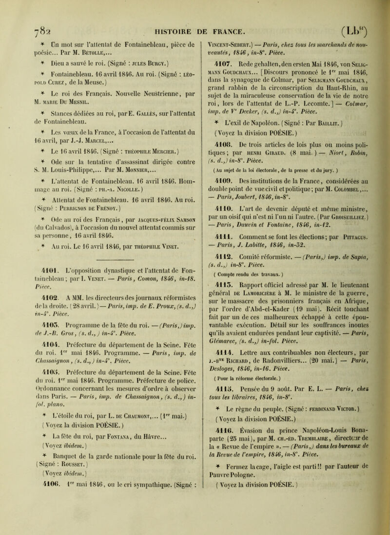 * Un mot sur l’attentat de Fontainebleau, pièce de poésie... Par M. Bétolle,... * Dieu a sauvé le roi. (Signé : jules Burgy.) * Fontainebleau. 16 avril 1846. Au roi. (Signé : Léo- pold Curez, de la Meuse.) * Le roi des Français. Nouvelle Neustrienne, par M. marie Du Mesnil. + Stances dédiées an roi, par E. Galles, sur l’attentat de Fontainebleau. * Les vœux de la France, à l’occasion de l’attentat du 16 avril, par J.-J. Marcel,... * Le 16 avril 1846. (Signé : Théophile Mercier.) * Ode sur la tentative d’assassinat dirigée contre S. M. Louis-Philippe,... Par M. Monnier,... * L’attentat de Fontainebleau. 16 avril 1846. Hom- mage au roi. (Signé : ph.-a. Nicolle.) * Attentat de Fontainebleau. 16 avril 1846. Au roi. (Signé : Perrignon de Frénoy.) * Ode au roi des Français, par jacques-félix Sajison (du Calvados), à l’occasion du nouvel attentat commis sur sa personne, 16 avril 1846. * Au roi. Le 16 avril 1846, par Théophile Vinet. 4101. L’opposition dynastique et l’attentat de Fon- tainebleau; par I. Venet. — Paris, Cotnon, 1846, in-18. Pièce. 4102. AMM. les directeurs des journaux réformistes delà droite. ( 28 avril.)— Paris,imp. de E. Proux, (s. d.,) in-4°. Pièce. 4105. Pro gramme de la fête du roi. —(Paris,) imp. de J.-B. Gros, (s. d.,) in-4°. Pièce. 4104. Préfecture du département de la Seine. Fête du roi. 1er mai 1846. Programme. — Paris, imp. de Chassaignon, (s. d.,) in-4°. Pièce. 4105. Préfecture du département delà Seine. Fête du roi. 1er mai 1846. Programme. Préfecture de police. Ordonnance concernant les mesures d’ordre à observer dans Paris. — Paris, imp. de Chassaignon, (s. d.,) in- fol. piano. * L’étoile du roi, par L. de Chaumont,... (1er mai.) ( Voyez la division POÉSIE. ) * La fête du roi, par Fontana, du Havre... (Voyez ibidem.) * Banquet de la garde nationale pour la fête du roi. ( Signé : Rousset. ) (Voyez ibidem.) 4100. 1er mai 1846, ou le cri sympathique. (Signé : Vincent-Sebert.) — Paris, chez tous les marchands de nou- veautés, 1846, in-8°. Pièce. 4107. Rede gehalten,den ersten Mai 1846, von Selig- mann Goudchaux... [Discours prononcé le 1er mai 1846, dans la synagogue de Colmar, par Seligmann Goudchaux , grand rabbin de la circonscription du Haut-Rhin, au sujet de la miraculeuse conservation de la vie de notre roi, lors de l’attentat de L.-P. Lecomte.]— Colmar, imp. de Ve Decker, (s. d.,) in-4°. Pièce. + L’exil de Napoléon. ( Signé : Par Bai lut. ) (Voyez la division POÉSIE.) 4108. De trois articles de lois plus ou moins poli- tiques; par henri Giraud. (8 mai.)— Niort, Robin, (s. d.,) in-8°. Pièce. (Au sujet de lu loi électorale, de la presse et du jury. ) 4109. Des institutions de la France, considérées au double point de vue civil etpolitique; par M. Colombel,... — Paris, Joubert, 1846, in-8°. 4110. L’art de devenir député et même ministre, par un oisif qui n’est ni l’un ni l’autre. ( Par Groiseilliez. ) — Paris, Dauvin et Fontaine, 1846, in-12. 4111. Comment se font les élections; par Pittacus. — Paris, J. Labitte, 1846, in-52. 4112. Comité réformiste. — (Paris,) imp. de Sapia, (s. d.,) in-8°. Pièce. ( Compte rendu des travaux. ) 4115. Rapport officiel adressé par M. le lieutenant général de Lamoricière à M. le ministre de la guerre, sur le massacre des prisonniers français en Afrique, par l’ordre d’Abd-el-Kader (19 mai). Récit touchant fait par un de ces malheureux échappé à cette épou- vantable exécution. Détail sur les souffrances inouïes qu’ils avaient endurées pendant leur captivité. — Paris, Glémarec, (s. d.,) in-fol. Pièce. 4114. Lettre aux contribuables non électeurs, par j.-bte Richard, de Radonvilliers... (20 mai.) — Paris, Desloges, 1846, in-16. Pièce. ( Pour la réforme électorale. ) 4115. Pensée du 9 août. Par E. L. — Paris, chez tous les libraires, 1846, in-8°. * Le règne du peuple. (Signé: Ferdinand Victor.) (Voyez la division POÉSIE.) 41 IG. Évasion du prince Napoléon-Louis Bona- parte (25 mai), par M. ch.-éd. Tbemblaire, directeur de la « Revue de l’empire ». — (Paris,) dans les bureaux de la Revue de l’empire, 1846, in-8. Pièce. * Fermez laçage, l’aigle est parti!! par l’auteur de Pauvre Pologne. ( Voyez la division POÉSIE. )