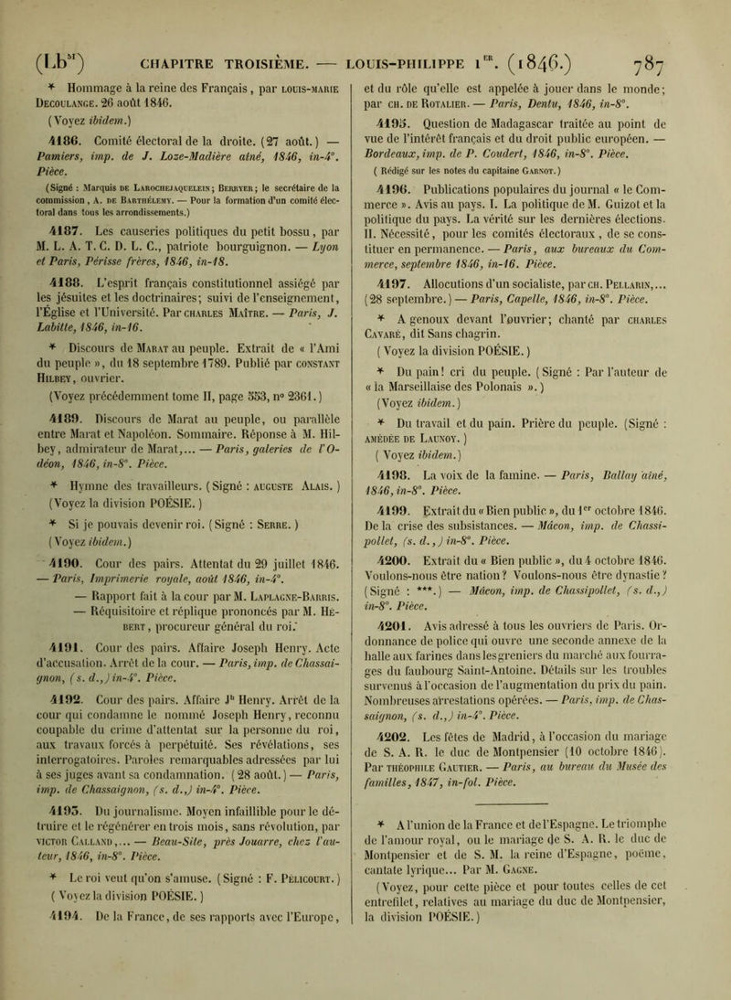 * Hommage à la reine des Français, par louis-marie Decoulange. 26 août 1846. (Voyez ibidem.) 4186. Comité électoral de la droite. (27 août.) — Pamiers, imp. de J. Loze-Madière aîné, 1846, in-4°. Pièce. (Signé : Marquis de Laroche.) aquelein; Berryer; le secrétaire de la commission , A. de Barthélemy. — Pour la formation d’un comité élec- toral dans tous les arrondissements.) 4187. Les causeries politiques du petit bossu, par M. L. A. T. C. D. L. C., patriote bourguignon. — Lyon et Paris, Périsse frères, 1846, in-18. 4188. L’esprit français constitutionnel assiégé par les jésuites et les doctrinaires; suivi de l’enseignement, l’Église et l’Université. Par Charles Maître. — Paris, J. Labitle, 1846, in-16. * Discours de Marat au peuple. Extrait de « l’Ami du peuple », du 18 septembre 1789. Publié par constant Hilbey, ouvrier. (Voyez précédemment tome II, page 553, n° 2361. ) 4189. Discours de Marat au peuple, ou parallèle entre Marat et Napoléon. Sommaire. Réponse à M. Hil- bey, admirateur de Marat,... — Paris, galeries de l'O- déon, 1846, in-8°. Pièce. * Hymne des travailleurs. ( Signé : auguste Alais. ) (Voyez la division POÉSIE. ) * Si je pouvais devenir roi. (Signé : Serre. ) (Voyez ibidem.) 4190. Cour des pairs. Attentat du 29 juillet 1846. — Paris, Imprimerie royale, août 1846, in-4°. — Rapport fait à la cour par M. Laplagne-Barris. — Réquisitoire et réplique prononcés par M. Hé- bert , procureur général du roi.' 4191. Cour des pairs. Affaire Joseph Henry. Acte d’accusation. Arrêt de la conr. — Paris, imp. deChassai- gnon, ( s. d.,Jin-4°. Pièce. 4192. Cour des pairs. Affaire Jb Henry. Arrêt de la cour qui condamne le nommé Joseph Henry, reconnu coupable du crime d’attentat sur la personne du roi, aux travaux forcés à perpétuité. Ses révélations, ses interrogatoires. Paroles remarquables adressées par lui à ses juges avant sa condamnation. ( 28 août. ) — Paris, imp. de Chassaignon, (s. d.,) in-4°. Pièce. 4195. Du journalisme. Moyen infaillible pour le dé- truire et le régénérer entrois mois, sans révolution, par VICTOR Calland,... — Beau-Site, près Jouarre, chez- l'au- teur, 1846, in-8°. Pièce. * Le roi veut qu’on s’amuse. (Signé : F. Pèlicourt.) ( Voyez la division POÉSIE. ) 4194. De la France, de ses rapports avec l’Europe, et du rôle qu’elle est appelée à jouer dans le monde; par ch. de Rotalier. — Paris, Dentu, 1846, in-8°. 4195. Question de Madagascar traitée au point de vue de l’intérêt français et du droit public européen. — Bordeaux, imp. de P. Coudert, 1846, in-8°. Pièce. ( Rédigé sur les notes du capitaine Garnot.) 4196. Publications populaires du journal « le Com- merce ». Avis au pays. I. La politique de M. Guizot et la politique du pays. La vérité sur les dernières élections. IL Nécessité, pour les comités électoraux , de se cons- tituer en permanence.— Paris, aux bureaux du Com- merce, septembre 1846, in-16. Pièce. 4197. Allocutions d’un socialiste, par ch. Pellarin,... (28 septembre.) — Paris, Capelle, 1846, in-8°. Pièce. * A genoux devant l’ouvrier ; chanté par Charles Cavaré, dit Sans chagrin. ( Voyez la division POÉSIE. ) * Du pain ! cri du peuple. ( Signé : Par l’auteur de « la Marseillaise des Polonais ». ) (Voyez ibidem.) * Du travail et du pain. Prière du peuple. (Signé : AMÉDÉE DE LAUNOY. ) ( Voyez ibidem.) 4198. La voix de la famine. — Paris, Ballay aîné, 1846, in-8°. Pièce. 4199. Extrait du « Bien public », du Ier octobre 1846. De la crise des subsistances. — Mâcon, imp. de Chassi- pollet, fs. d.,)in-8°. Pièce. 4200. Extrait. du« Bien public », du4 octobre 1846. Voulons-nous être nation? Voulons-nous être dynastie? (Signé : ***.) — Mâcon, imp. de Chassipollet, fs. d.,) in-8°. Pièce. 4201. Avis adressé à tous les ouvriers de Paris. Or- donnance de police qui ouvre une seconde annexe de la halle aux farines dans les greniers du marché aux fourra- ges du faubourg Saint-Antoine. Détails sur les troubles survenus à l'occasion de l’augmentation du prix du pain. Nombreuses arrestations opérées. — Paris, imp. de Chas- saignon, fs. d.,) in-4°. Pièce. 4202. Les fêtes de Madrid, à l’occasion du mariage de S. A. R. le duc de Montpensier (10 octobre 1846). Par Théophile Gautier. — Paris, au bureau du Musée des familles, 1847, in-fol. Pièce. * A l’union de la France et de l’Espagne. Le triomphe de l’amour royal, ou le mariage de S. A. R. le duc de Montpensier et de S. M. la reine d’Espagne, poème, cantate lyrique... Par M. Gagne. (Voyez, pour cette pièce et pour toutes celles de cet entrefilet, relatives au mariage du duc de Montpensier, la division POÉSIE.)