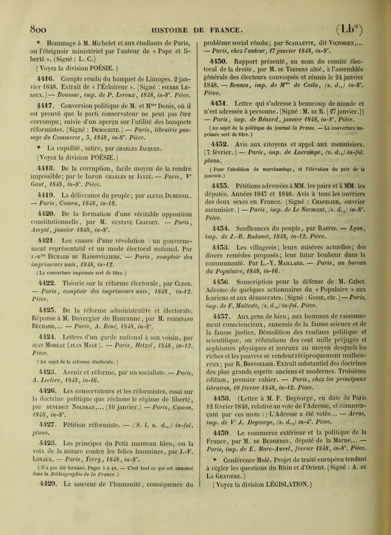 * Hommage à M. Michelet et aux étudiants de Paris, ou l’éteignoir ministériel par l’auteur de « Pape et li- berté ». (Signé : L. C.) ( Voyez la division POÉSIE. ) 4416. Compte rendu du banquet de Limoges. 2 jan- vier 1848. Extrait de « l’Éclaireur ». (Signé : pierre Le- roux.)— Boussac, imp. de P. Leroux, 1848, in-8°. Pièce. 4417. Conversion politique de M. et Mme Denis, où il est prouvé que le parti conservateur ne peut pas être corrompu; suivie d’un aperçu sur l’utilité des banquets réformistes. (Signé : Démocrite.) — Paris, librairie pas- sage du Commerce, 3, 1848, in-8°. Pièce. * La cupidité, satire, par Charles Jacques. (Voyez la division POÉSIE.) 4418. De la corruption, facile moyen de la rendre impossible; par le baron Charles de Janzé. — Paris, Ve Gaut, 1848, in-8°. Pièce. 4419. La délivrance du peuple ; par alexis Dumesnil. — Paris, Comon, 1848, in-18. 4420. De la formation d’une véritable opposition constitutionnelle, par M. Gustave Chaudey. — Paris, Amyol, janvier 1848, in-8°. 4421. Les causes d’une révolution : un gouverne- ment représentatif et un mode électoral national. Par j.-dte Bichard de Radonvilliers, — Paris, comptoir des imprimeurs unis, 1848, in-12. ( La couverture imprimée sert de titre. ) 4422. Théorie sur la réforme électorale, par Cléon. — Paris, comptoir des imprimeurs unis, 1848, in-12. Pièce. 4423. De la réforme administrative et électorale. Réponse à M. Duvergier de Hauranne, par M. Ferdinand Béchard,... — Paris, A. René, 1848, in-8°. 4424. ■ Lettres d’un garde national à son voisin, par jean Moreau (jean Macé). — Paris, Hetzel, 1848, in-12. Pièce. ( Au sujet de la réforme électorale. ) 4423. Avenir et réforme, par un socialiste. — Paris, A. Leclère, 1848, in-16. 4426. Les conservateurs et les réformistes, essai sur la doctrine politique que réclame le régime de liberté, par dénédict Noldran,... (10 janvier.) — Paris, Comon, 1848, in-8°. 4427. Pétition réformiste. — (S. I. n. d.,) in-fol. piano. 4428. Les principes du Petit manteau bleu, ou la voix de la nature contre les folies humaines, par J.-F. Loraux. — Paris, Terry, 1848, in-8°. ( N’a pas été terminé. Pages 1 à 48. — C’est tout ce qui est annoncé dans la Bibliographie de la France. ) 4429. Le sauveur de l’humanité, conséquence du problème social résolu ; par Scaillette, dit Victorien,... — Paris, chez l'auteur, 17 janvier 1848, in-8°. 4430. Rapport présenté, au nom du comité élec- toral de la droite, par M. de Tredern aîné, à l’assemblée générale des électeurs convoqués et réunis le 24 janvier 1848. — Rennes, imp. de Mme de Caila, fs. d.,) in-8°. Pièce. 4431. Lettre qui s’adresse à beaucoup de monde et n’est adressée à personne. (Signé : M. de R. [27 janvier.]) — Paris, imp. de Bénard, janvier 1848, in-8°. Pièce. (Au sujet de la politique du journal la Presse. — La couverture im- primée sert de titre. ) 4452. Avis aux citoyens et appel aux menuisiers. (7 février. ) — Paris, imp. de Lacrampe, (s. d.,) in-fol. piano. ( Pour l’abolition du marchandage, et l’élévation du prix de la journée. ) 4455. Pétitions adressées à MM. les pairs et à MM. les députés. Années 1847 et 1848. Avis à tous les ouvriers des deux sexes en France. (Signé : Chapelier, ouvrier menuisier. ) — Paris, imp. de Le Normant, fs. d.,) in-8°. Pièce. 4454. Souffrances du peuple, par Raffin. — Lyon, imp. de J.-B. Rodanet, 1848, in-12. Pièce. 4455. Les villageois; leurs misères actuelles; des divers remèdes proposés; leur futur bonheur dans la communauté. Par L.-Y. Maillard. — Paris, au bureau du Populaire, 1848, in-16. 4436. Souscription pour la défense de M. Cabet. Adresse de quelques actionnaires du « Populaire » aux Icariens et aux démocrates. (Signé : Gosse, etc. ) — Paris, imp. de F. Malteste, fs. d.,) in-fol. Pièce. 4457. Aux gens de bien; aux hommes de raisonne- ment consciencieux, ennemis de la fausse science et de la fausse justice. Démolition des routines politique et scientifique, ou réfutations des cent mille préjugés et sophismes physiques et moraux au moyen desquels les riches et les pauvres se rendent réciproquement malheu- reux; par R. Bonvouloir. Extrait substantiel des doctrines des plus grands esprits anciens et modernes. Troisième édition, premier cahier. — Paris, chez les principaux libraires, 10 février 1848, in-12. Pièce. 4458. (Lettre à M. F. Degeorge, en date de Paris 12 février 1848, relative au vote de l’Adresse, et commen- çant par ces mots : ) L’Adresse a été votée... — Arras, imp. de Ve J. Degeorge, fs. d.,) in-4°. IHèce. 4459. Le commerce extérieur et la politique de la France, par M. de Bussières, député de la Marne... — Paris, imp. de E. Marc-Aurel, février 1848, in-8°. Pièce. * Conférence Mêlé. Projet de traité européen tendant à régler les questions du Rhin et d’Orient. ( Signé : A. de La Gravière. ) ( Voyez la division LÉGISLATION. )