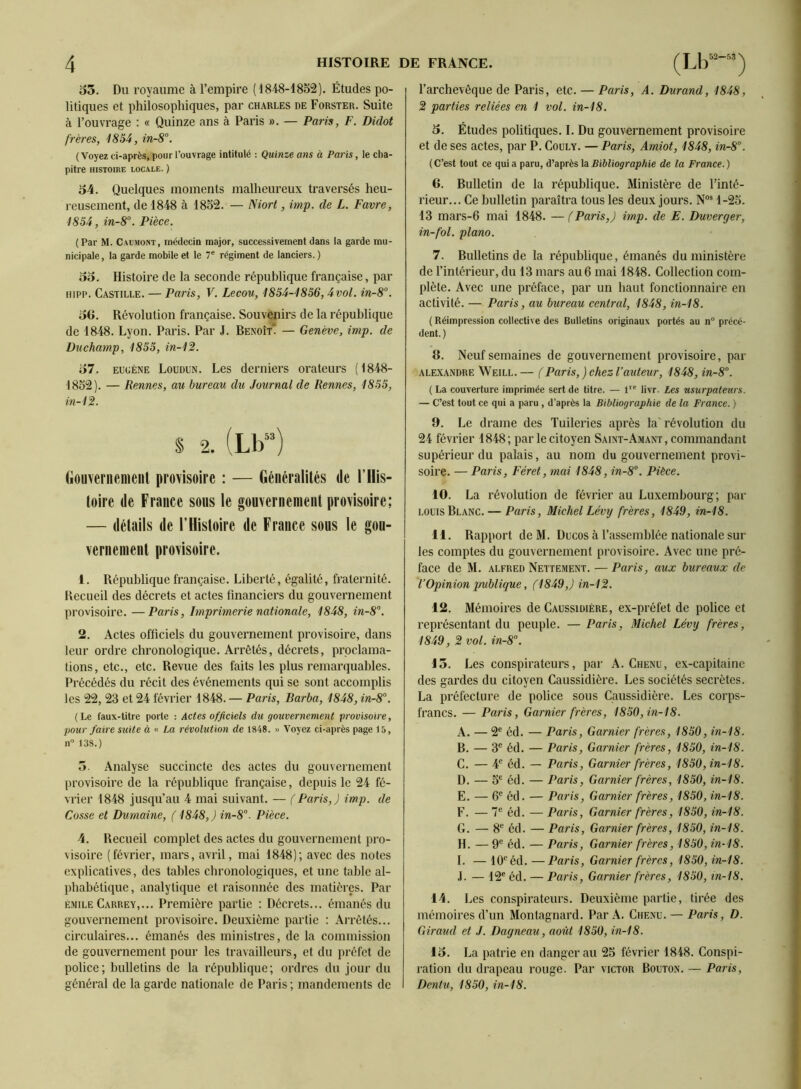 35, Du royaume à l’empire (1848-1852). Études po- litiques et philosophiques, par Charles de Forster. Suite à l’ouvrage : « Quinze ans à Paris ». — Paris, F. Didot frères, 1854, in-8°. (Voyez ci-après, pour l’ouvrage intitulé : Quinze ans à Paris, le cha- pitre HISTOIRE LOCALE. ) 34. Quelques moments malheureux traversés heu- reusement, de 1848 à 1852. — Niort, imp. de L. Favre, 1854, in-8°. Pièce. (Par M. Caümont, médecin major, successivement dans la garde mu- nicipale , la garde mobile et le 7® régiment de lanciers. ) 33, Histoire de la seconde république française, par Hipp. Castille, — Paris, V. Lecou, 4854-4856,4vol. in-8“. 3G. Révolution française. Souvenirs de la république de 1848. Lyon. Paris. Par J. Benoît” — Genève, imp. de Duchamp, 4855, in-42. 37. EUGÈNE Loudun. Los derniers orateurs (1848- 1852). — Rennes, au bureau du Journal de Rennes, 4855, in-42. S 2. (Lb) Gouvenienieiil pro\isoire : — Généralités de l’His- toire de France sous le gouvernement provisoire; — détails de l’Histoire de France sous le gon- verneinent provisoire. 1. République française. Liberté, égalité, fraternité. Recueil des décrets et actes financiers du gouvernement provisoire. —Paris, Imprimerie nationale, 4848, in-8. 2, Actes officiels du gouvernement provisoire, dans leur ordre chronologique. Arrêtés, décrets, proclama- tions, etc., etc. Revue des faits les plus remarquables. Précédés du récit des événements qui se sont accomplis les 22, 23 et 24 février 1848. — Paris, Barba, 4848, in-8°. (Le faux-titre porte : Actes officiels dît gouvernement provisoire, pour faire suite à « La révolution de 1848. » Voyez ci-après page 15, II 138.) 5. Analyse succincte des actes du gouvernement provisoire de la république française, depuis le 24 fé- vrier 1848 jusqu’au 4 mai suivant. — (Paris,) imp. de Cosse et Dumaine, (4848,) in-8'‘. Pièce. 4. Recueil complet des actes du gouvernement pro- visoire (février, mars, avril, mai 1848); avec des notes explicatives, des tables chronologiques, et une table al- phabétique, analytique et raisonnée des matières. Par ÉMILE Carrey,,.. Première partie : Décrets... émanés du gouvernement provisoire. Deuxième partie ; Arrêtés... circulaires... émanés des ministres, de la commission de gouvernement pour les travailleurs, et du préfet de police; bulletins de la république; ordres du jour du général de la garde nationale de Paris; mandements de l’archevêque de Paris, etc. — Paris, A. Durand, 4848, 2 parties reliées en 4 vol. in-48. 3, Études politiques. I. Du gouvernement provisoire et de ses actes, par P. Couly. — Paris, Amiot, 4848, in-8’’. (C’est tout ce qui a paru, d’après Bibliographie de la France.) 6. Bulletin de la république. Ministère de l’inté- rieur... Ce bulletin paraîtra tous les deux jours. 1-25. 13 mars-6 mai 1848. — ( Paris,) imp. de E. Duverger, in-fol. piano. 7. Bulletins de la république, émanés du ministère de l’intérieur, du 13 mars au 6 mai 1848. Collection com- plète. Avec une préface, par un haut fonctionnaire en activité. — Paris, au bureau central, 4848, in-48. ( Réimpression collective des Bulletins originaux portés au n précé- dent.) 8. Neuf semaines de gouvernement provisoire, par ALE.XANDRE Weill.— (Paris, ) chez l’auteur, 4848, in-8°. ( La couverture imprimée sert de titre. — 1’ livr. Les usurpateurs. — C’est tout ce qui a paru , d’après la Bibliographie de la France. ) 9. Le drame des Tuileries après la'révolution du 24 février 1848; par le citoyen Saint-Amant, commandant supérieur du palais, au nom du gouvernement provi- soire. — Paris, Féret, mai 4848, in-8°. Pièce. 10. La révolution de février au Luxembourg; par LOUIS Blanc. — Paris, Michel Lévy frères, 4849, in-48. 11. Rapport deM. Ducos à l’assemblée nationale sur les comptes du gouvernement provisoire. Avec une pré- face de M. ALFRED Nettement. — Paris, aux bureaux de l’Opinion publique, (4849,) in-42. 12. Mémoires de Caussidière, ex-préfet de police et représentant du peuple. —Paris, Michel Lévy frères, 4849, 2 vol. in-8°. 13. Les conspirateurs, par A. Chenu, ex-capitaine des gardes du citoyen Caussidière. Les sociétés secrètes. La préfecture de police sous Caussidière. Les corps- francs. — Paris, Garnier frères, 4850, in-48. A. — 2® éd. — Paris, Garnier frères, 4850, in-48. B. — 3® éd. — Paris, Garnier frères, 4850, in-48. C. — 4® éd. — Paris, Garnier frères, 4850, in-48. D. — 5® éd. — Paris, Garnier frères, 4850, in-48. E. — 6® éd. — Paris, Garnier frères, 4850, in-48. F. — T*’ éd. — Paris, Garnier frères, 4850, in-48. G. — 8® éd. — Paris, Garnier frères, 4850, in-48. H. — 9*^ éd. — Paris, Garnier frères, 4850, in-48. I. — 10*^ éd. —Paris, Garnier frères, 4850, in-48. .1. — 12® éd. — Paris, Garnier frères, 4850, in-48. 14. Les conspirateurs. Deuxième partie, tirée des mémoires d’un Montagnard. Par A. Chenu. — Paris, D. Giraud et J. Dagneau, août 4850, in-48. 13. La patrie en danger au 25 février 1848. Conspi- ration du drapeau rouge. Par victor Bouton. — Paris, Dentu, 4850, in-48.