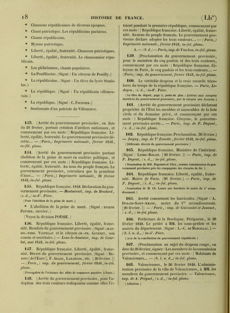 Chansons républicaines de diverses époques. ^ Chant patriotique. Les républicains parisiens. ^ Chants républicains. ^ Hymne patriotique. Liberté, égalité, fraternité. Chansons patriotiques. ^ Liberté, égalité, fraternité. Le chansonnier répu- blicain. * Les plébéiennes, chants populaires. ^ La républicaine. ( Signé ; Un élève du lycée Stanis- las. ) La république. ( Signé : Un républicain villeneu- vois. ) * Sentiments d’un patriote de Villeneuve. lo3. (Arrêté du gouvernement provisoire, en date du 26 février, portant création d’ateliers nationaux, et commençant par ces mots ; ) République française. Li- berté, égalité, fraternité. Le gouvernement provisoire dé- crète... — (Paris,) Imprimerie nationale, février 1848, in-fbl. piano. 154. (Arrêté du gouvernement provisoire portant abolition de la peine de mort en matière politique, et commençant par ces mots : ) République française. Li- ])erté, égalité, fraternité. Au nom du peuple français. Le gouvernement provisoire, convaincu que la grandeur d’àme... — (Paris,) Imprimerie nationale, 26 février 1848, in-fol. piano. 155. République française. 1848. Déclaration du gou- vernement provisoire. — Montmirail, imp. de Brodard, (s. d.,) in-8’’. Pièce. ( Pour l’abolition de la peine de mort. ) ^ L’abolition de la peine de mort. ( Signé ; eügéne PoTTiER, ouvrier. ) (Voyez la division POÉSIE. ) 15G. République française. Liberté, égalité, frater- nité. Rienfaitsdu gouvernement provisoire. (Signé ;jean- JOS.-FERD. VuLPlLLAT et le citoyeil CH.-FR. Guyenet, son cousin et secrétaire.) — Lons-le-Saulnier, imp. de Cour- bet, mai 1848, in-fol. piano. 157. République française. Liberté, égalité, frater- nité. Décret du gouvernement provisoire. (Signé : Du- pont [del’Eure], F. Araco, Lamartine, etc. [26février.]) — (Paris,) imp. du gouvernement, février 1848, in-fol. pla?io. ( Prorogation de l’échéance des effets de commerce payables à Paris. ) 158. ( Arrêté du gouvernement provisoire, pour l’a- doption des trois couleurs redisposées comme elles l’é- taient pendant la première république, commençant par ces mots ; ) République française. Liberté, égalité, frater- nité. Au nom du peuple français. Le gouvernement pro- visoire déclare adopter les trois couleurs... — (Paris,) Imprimerie nationale, février 1848, in-fol. piano. A. — fS-d.)—Paris, imp. de Vinchon, in-fol.piano, pour le maintien du coq gaulois et des trois couleurs, commençant par ces mots ; ) République française. Ci- toyens de Paris, le coq gaulois et les trois couleurs... — 160. Le véritable drapeau et la vraie cocarde trico- lores du temps de la république française. — Paris, Le- doyen, (s. d.,) in-8°. Pièce. (Le titre de départ, page 3, porte en plus : Lettres aux citoyens membres du gouvernement provisoire, par le citoyen léo. Gallois.) propriétés de l’État les meubles et immeubles de la liste civile et du domaine privé, et commençant par ces mots : ) République française. Citoyens, le gouverne- ment provisoire arrête... —Paris, imp. de P. Dupont, (s. d.,) in-fol. piano. 162. République française. Proclamation. (26 février.) — Joigny, imp. de V Zanotte, février 1848, in-fol. piano. 165. République française. Ministère de l’intérieur. (Signé ; Ledru-Rollin. [26 février. ]) — Paris, imp. de P. Dupont, (s. d.,) in-fol.piano. (Nomination de MM. Higonnetet Ybry, comme commissaires du gou- vernement provisoire près les compagnies des chemins de fer. ) 164. République française. Liberté, égalité, frater- nité. Mairie de Paris. (26 février.) —Paris, imp. de P. Dupont, (s. d.,) in-fol. piano. (Nomination de M. Ch. Lemor aux fonctions de maire du 4® arron- dissement. ) 165. Arrêté concernant les barricades. (Signé : A. Durand-Saint-Amand, maire du U'' arrondissement. [26 février.]) — (Paris,) imp. de Guiraudet et Jouaust, (s. d., ) in-fol.piano. 166. Préfecture delà Dordogne. Périgueux, le 26 février 1848. Le préfet à MM. les sous-préfets et les maires du département. (Signé: L.-C. deMarcillac.) — (S. l. n. d.,) in-4°. Pièce. ( A\is de la constitution du gouvernement républicain. ) 167. (Proclamation au sujet du drapeau rouge, en date du 26 février, signée : Les membres de la commission provisoire, et commençant par ces mots : ) Habitants de Valenciennes... — (S. l. n. d.,) in-fol. piano. 168. Valenciennes, le 26 février 1848. L’adminis- tration provisoire de la ville de Valenciennes, à MM. les membres du gouvernement provisoire. — Valenciennes, imp. de A. Prignet, (s. d., ) in-fol. piano. ( Adhésion. )