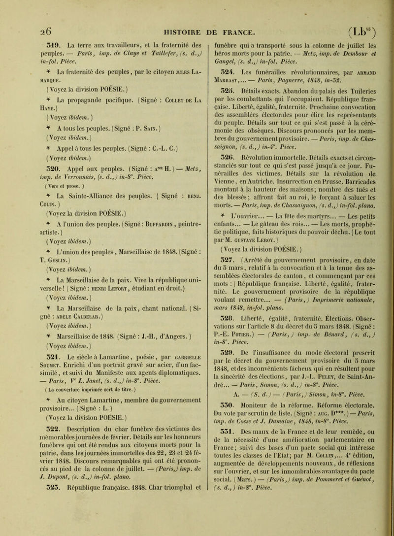 519. La terre aux travailleurs, et la fraternité des peuples. — Paris, imp. de Claye et Taille fer, (s. d.,) in-fol. Pièce. * La fraternité des peuples, par le citoyen jules La- marque. ( Voyez la division POÉSIE. ) ^ La propagande pacifique. ( Signé : Collet de La Haye.) ( Voyez ibidem. ) ^ A tous les peuples. (Signé ; P. Sain. ) (Voyez ibidem.) ^ Appel à tous les peuples. (Signé : C.-L. C.) (Voyez ibidem.) 320. Appel aux peuples. (Signé : a“*^ H. ) — Metz, imp. de Ver connais, {s. d.,) in-8°. Pièce. ( Vers et prose. ) ^ La Sainte-Alliance des peuples. ( Signé : benj. Colin. ) (Voyez la division POÉSIE.) ^ A l’union des peuples. ( Signé : Buffardin , peintre- artiste. ) (Voyez ibidem.) ^ L’union des peuples, Marseillaise de 1848. (Signé : T. Geslin.) (Voyez ibidem. ) ^ La Marseillaise de la paix. Vive la république uni- verselle ! ( Signé : henri Lefort , étudiant en droit. ) (Voyez ibidem. ) ^ La Marseillaise de la paix, chant national. ( Si- gné ; ADÈLE CaLDELAR.) (Voyez ibidem.) ^ Marseillaise de 1848. (Signé ; J.-H., d’Angers. ) (Voyez ibidem.) 521. Le siècle à Lamartine, poésie, par gabrielle Soumet. Enrichi d’un portrait gravé sur acier, d’un fac- similé, et suivi du Manifeste aux agents diplomatiques. — Paris, P L. Janet, (s. d.,) in-S”. Pièce. ( La couverture imprimée sert de titre. ) ^ Au citoyen Lamartine, membre du gouvernement provisoire... ( Signé ; L. ) (Voyez la division POÉSIE.) 522. Description du char funèbre des victimes des mémorables journées de février. Détails sur les honneurs funèbres qui ont été rendus aux citoyens morts pour la patrie, dans les journées immortelles des 2î2, 23 et 24 fé- vrier 1848. Discours remarquables qui ont été pronon- cés au pied de la colonne de juillet. — (Paris,) imp. de J. Dupont, (s. cl.,) in-fol. piano. 523. République française. 1848. Char triomphal et funèbre qui a transporté sous la colonne de juillet les héros morts pour la patrie. — Metz, imp. de Dembour et Gangel, (s. d.,) in-fol. Pièce. 324. Les funérailles révolutionnaires, par Armand Marrast,...— Paris, Pagnerre, 1848, in-53. 523. Détails exacts. Abandon du palais des Tuileries par les combattants qui l’occupaient. République fran- çaise. Liberté, égalité, fraternité. Prochaine convocation des assemblées électorales pour élire les représentants du peuple. Détails sur tout ce qui s’est passé à la céré- monie des obsèques. Discours prononcés par les mem- bres du gouvernement provisoire. — Paris, imp. de Chas- saignon, fs. d.,) in-4°. Pièce. 526. Révolution immortelle. Détails exacts et circon- stanciés sur tout ce qui s’est passé jusqu’à ce jour. Fu- nérailles des victimes. Détails sur la révolution de Vienne, en Autriche. Insurrection en Prusse. Barricades montant à la hauteur des maisons; nombre des tués et des blessés ; affront fait au roi, le forçant à saluer les morts. — Paris, imp. de Chassaignon, (s. d.,) in-fol.piano. ^ L’ouvrier... — La fête des martyrs... — Les petits enfants... —Le gâteau des rois... — Les morts, prophé- tie politique, faits historiques du pouvoir déchu. (Le tout par M. GUSTAVE Leroy. ) (Voyez la division POÉSIE. ) 327. (Arrêté du gouvernement provisoire, en date du 3 mars, relatif à la convocation et à la tenue des as- semblées électorales de canton , et commençant par ces mots ;) République française. Liberté, égalité, frater- nité. Le gouvernement provisoire de la république voulant remettre... — (Paris,) Imprimerie nationale, mars 1848, in-fol. piano. 528. Liberté, égalité, fraternité. Élections. Obser- vations sur l’article 8 du decret du 5 mars 1848. (Signé ; P.-E. Potier.) — (Paris,) imp. de Bénard, (s. d., ) in-8°. Pièce. 329. De l’insuffisance du mode électoral prescrit par le décret du gouvernement provisoire du S mars 1848, et des inconvénients fâcheux qui en résultent pour la sincérité des élections, par J.-L. Peley, de Saint-An- dré... — Paris, Simon, (s. d.,) in-8°. Pièce. A. — (S. d.) — (Paris,) Simon, in-8°. Pièce. 330. Moniteur de la réforme. Réforme électorale. Du vote par scrutin de liste. (Signé : aug. D***. ) — Paris, imp. de Cosse et J. Dumaine, 1848, in-8“. Pièce. 351. Des maux de la France et de leur remède, ou de la nécessité d’une amélioration parlementaire en France; suivi des bases d’un pacte social qui intéresse toutes les classes de l’Etat; par M. Collin,... 4' édition, augmentée de développements nouveaux, de réfle.xions sur l’ouvrier, et sur les innombrables avantages du pacte social. ( Mars. ) — (Paris,) imp. de Pommeret et Guénot, (s. d., ) in-8°. Pièce.