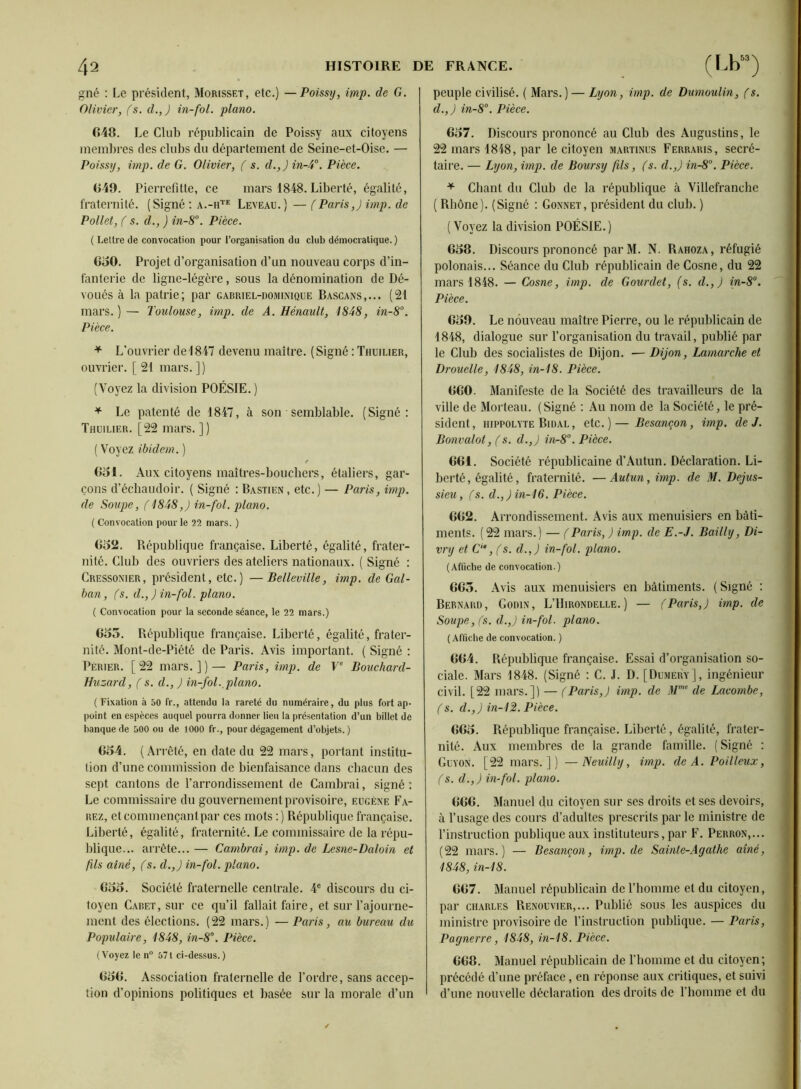 gné : Le président, Morisset, etc.) —Poissy, imp. de G. Olivier, (s. d.,J in-fol. piano. fi48. Le Club républicain de Poissy aux citoyens membres des clubs du département de Seine-et-Oise. — Poissy, imp. de G. Olivier, ( s. d.,)in-4°. Pièce. 049. Pierrefitle, ce mars 1848. Liberté, égalité, fraternité. (Signé : Leveaü. ) — (Paris,) imp. de Pollet, ( s. d., ) in-8°. Pièce. ( Lettre de convocation pour l’organisation du club démocratique. ) GoO. Projet d’organisation d’un nouveau corps d’in- fanterie de ligne-légère, sous la dénomination de Dé- voués à la patrie; par gabriel-dominique Bascans,... (21 mars. ) — Toulouse, imp. de A. Hénault, 1848, in-8’’. Pièce. ^ L’ouvrier de 1847 devenu maître. (Signé : Thuilier, ouvrier. [ 21 mars. ]) (Voyez la division POÉSIE.) ^ Le patenté de 1847, à son semblable. (Signé: Thuilier. [22 mars. ] ) ( Voyez ibidem. ) 051. Aux citoyens maîtres-boucbers, étaliers, gar- çons d’écbaudoir. ( Signé : Bastien, etc.) — Paris, imp. de Soupe, ( 1848,J in-fol. piano. ( Convocation pour le 32 mars. ) 052. République française. Liberté, égalité, frater- nité. Club des ouvriers des ateliers nationaux. ( Signé : Cressonier, président, etc.) —Belleville, imp. de Gal- han, (s. d.,) in-fol. piano. ( Convocation pour la seconde séance, le 22 mars.) 055. République française. Liberté, égalité, frater- nité. Mont-de-Piété de Paris. Avis important. ( Signé : Perier. [22 mars.])— Paris, imp. de F' Bouchard- Huzard, ( s. d., J in-fol.,piano. ( Fixation à 50 fr., attendu la rareté du numéraire, du plus fort ap- (loint en espèces auquel pourra donner lien la présentation d’un billet de banque de 500 ou de 1000 fr., pour dégagement d’objets.) 054. (Arrêté, en date du 22 mars, portant institu- tion d’une commission de bienfaisance dans chacun des sept cantons de l’arrondissement de Cambrai, .signé : Le commissaire du gouvernement provisoire, eugène Pa- rez, etcommençantpar ces mots ;) République française. Liberté, égalité, fraternité. Le commissaire de la répu- blique... arrête... — Cambrai, imp. de Lesne-Daloin et fils aîné, (s. d.,) in-fol. piano. 055. Société fraternelle centrale. 4® discours du ci- toyen Caret, sur ce qu’il fallait faire, et sur l’ajourne- ment des élections. (22 mars.) — Paris, au bureau du Populaire, 1848, in-8°. Pièce. (Voyez le n“ 571 ci-dessus.) 050. Association fraternelle de l’ordre, sans accep- tion d’opinions politiques et basée sur la morale d’un peuple civilisé. ( Mars. ) — Lyon, imp. de Dumoulin, (s. d.,) in-8°. Pièce. 657. Discours prononcé au Club des Augustins, le 22 mars 1848, par le citoyen martinus Ferraris, secré- taire. — Lyon, imp. de Boursy fils, (s. d.,) in-8°. Pièce. ^ Chant du Club de la république à Villefranche ( Rhône). (Signé ; Goxnet, président du club. ) (Voyez la division POÉSIE.) 058. Discours prononcé parM. N. Rahoza, réfugié polonais... Séance du Club républicain de Cosne, du 22 mars 1848. — Cosne, imp. de Gourdet, (s. d.,) in-8°. Pièce. 059. Le nouveau maître Pierre, ou le républicain de 1848, dialogue sur l’organisation du travail, publié par le Club des socialistes de Dijon. — Dijon, Lamarche et Drouelle, 1848, in-18. Pièce. 000. Manifeste de la Société des travailleurs de la ville de Morteau. (Signé : Au nom de la Société, le pré- sident, 111PPOLYTE Bidal, etc.)—Besancon, imp. de J. Bonvalot, (s. d.,) in-8°. Pièce. 001. Société républicaine d’Autun. Déclaration. Li- berté, égalité, fraternité. —Autun, imp. de M. Dejus- sieu, fs. d.,Jin-16. Pièce. 002. Arrondissement. Avis aux menuisiers en bâti- ments. (22 mars.) — (Paris, ) imp. de E.-J. Bailly, Di- vry et C‘‘, (s. d.,) in-fol. piano. (Afficbe de convocation.) 005. Avis aux menuisiers en bâtiments. (Signé : Bernard, Godin, L’Hirondelle.) — (Paris,) imp. de Soupe, (s. d.,) in-fol. piano. (Affiche de convocation. ) 004. République française. Essai d’organisation so- ciale. Mars 1848. (Signé : C. J. D. [DumeryJ, ingénieur civil. [22 mars.]) — (Paris,) imp. de M”'’ de Lacombe, (s. d.,) in-12. Pièce. 005. République française. Liberté, égalité, frater- nité. Aux membres de la grande famille. (Signé : Guyon. [22 mars.]) —Neuilly, imp. de A. Poilleux, (s. d.,) in-fol. piano. 000. Manuel du citoyen sur ses droits et ses devoirs, à l’usage des cours d’adultes prescrits par le ministre de l’instruction publique aux instituteurs, par F. Perron,... (22 mars.) — Besancon, imp.de Sainte-Agathe aine, 1848, in-18. 007. Manuel républicain de l’homme et du citoyen, par CHARLES Renouvier,... Publié sous les auspices du ministre provisoire de l’instruction publique. — Paris, Pagnerre, 1848, in-18. Pièce. 008. Manuel républicain de rhomme et du citoyen; précédé d’une préface, en réponse aux critiques, et suivi d’une nouvelle déclaration des droits de riiomme et du