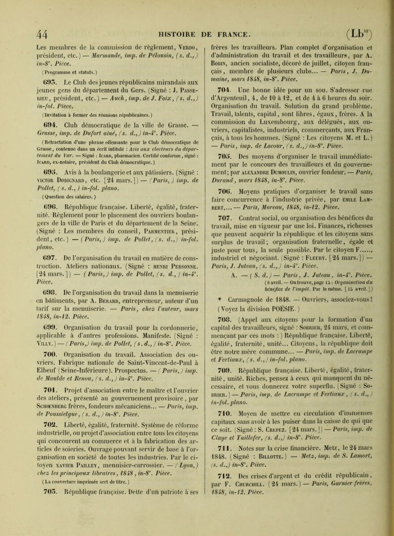 Les membres de la commission de règlement, Verdo, président, etc. ) — Mannande, imp. de Pélousin, (s. d.,J in-8°. Pièce. ( Programme et statuts. ) G95. Le Club des jeunes républicains mirandais aux jeunes gens du département du Gers. (Signé ; J. Passe- RiEU, président, etc. ) — Audi, imp. de J. Foix, fs. d.,) in-fol. Pièce. ( Invitation à former des réunions républicaines. ) G94. Club démocratique de la ville de Grasse. — Grasse, imp. de Dufort aîné, (s. d.,) in-A°. Pièce. ( Rétractation d’une phrase offensante pour le Club démocratique de Grasse, contenue dans un écrit intitulé : Avis aux électeurs du dépar- tement du Yar. — Signé : Icard, pharmacien. Certifié conforme, signé : JcARD, ex-notaire, président du Club démocratique. ) 691). Avis à la boulangerie et aux pâtissiers. (Signé ; VICTOR Dobignard, etc. [24 mars.]) — (Paris,) imp. de Pollet, ( s. d., ) in-fol. piano. ( Question des salaires. ) 690. République française. Liberté, égalité, frater- nité. Règlement pour le placement des ouvriers boulan- gers de la ville de Paris et du département de la Seine. (Signé : Les membres du conseil, Parmentier, prési- dent, etc. ) — (Paris,) imp. de Pollet, (s. d.,) in-fol. piano. 697. De l’organisation du travail en matière de cons- truction. Ateliers nationaux. (Signé : henri Personne. [24 mars.]) — ( Paris,) imp. de Pollet, (s. d.,) in-4°. Pièce. 698. De l’organisation du travail dans la menuiserie en bâtiments, par A. Bérard, entrepreneur, auteur d’un tarif sur la menuiserie. — Paris, chez l’auteur, mars 1848, in-12l. Pièce. 699. Organisation du travail pour la cordonnerie, applicable à d’autres professions. Manifeste. (Signé : ViLLY. ) — (Paris,) imp. de Pollet, (s.d.,) in-8°. Pièce. 700. Organisation du travail. Association des ou- vriers. Fabrique nationale de Saint-Vincent-de-Paul à Elbeuf (Seine-Inférieure). Prospectus. —(Paris,) imp. de Maulde et Renou, fs. d.,) in-4°. Pièce. 701. Projet d’association entre le maître et l’ouvrier des ateliers, présenté au gouvernement provisoire , par ScHœNBERG frères, fondeurs mécaniciens... — Paris, imp. de Poussielgue, f s. d.,) in-8°. Pièce. 702. Liberté, égalité, fraternité. Système de réforme industrielle, ou projet d’association entre tous les citoyens qui concourent au commerce et à la fabrication des ar- ticles de soieries. Ouvrage pouvant servir de base à l’or- ganisation en société de toutes les industries. Par le ci- toyen XAVIER Pailley, metiuisier-carrossier. — (Lyon,) chez les principaux libraires, 1848, in-8°. Pièce. ( La couverture imprimée sert de titre. ) 705. République française. Dette d’un patriote à ses frères les travailleurs. Plan complet d’organisation et d’administration du travail et des travailleurs, par A. Robin, ancien socialiste, décoré de juillet, citoyen fran- çais, membre de plusieurs clubs... — Paris, J. Du- maine, mars 1848, in-8°. Pièce. 704. Une bonne idée pour un sou. S’adresser rue d’Argenteuil, 4, de 10 à 12, et de 4 à 6 heures du soir. Organisation du travail. Solution du grand problème. Travail, talents, capital, sont libres, égaux, frères. A la commission du Luxembourg, aux délégués, aux ou- vriers, capitalistes, industriels, commerçants, aux Fran- çais, à tous les hommes. (Signé ; Les citoyens M. et L.) — Paris, imp. de Lacour, f s. d.,) in-8°. Pièce. 705. Des moyens d’organiser le travail immédiate- ment par le concours des travailleurs et du gouverne- ment; par ALEXANDRE DcMOULiN, ouvriei’ fondeur. — Paris, Durand, mars 1848, in-8°. Pièce. 706. Moyens pratiques d’organiser le travail sans faire concurrence à l’industrie privée, par Émile Lam- bert,...— Paris, Moreau, 1848, in-12. Pièce. 707. Contrat social, ou organisation des bénéfices du travail, mise en vigueur par une loi. Finances, richesses que peuvent acquérir la république et les citoyens sans surplus de travail ; organisation fraternelle, égale et juste pour tous, la seule possible. Par le citoyen F , industriel et négociant. (Signé : Fleury. [24 mars.]) — Paris, J. Juteau, (s. d., ) in-4°. Pièce. A. — { S. d.)— Paris, J. Juteau, in-4’‘. Pièce. (Savril.— On trouve, page 15: Organisation du bénéfice de l’impôt. Par le même. [15 avril.]) ^ Carmagnole de 1848. —Ouvriers, associez-vous! ( Voyez la division POÉSIE. ) 708. (Appel aux citoyens pour la formation d’un capital des travailleurs, signé : Sobrier, 24 mars, et com- mençant par ces mots ; ) République française. Liberté, égalité, fraternité, unité... Citoyens, la république doit être notre mère commune... — Paris, imp. de Lacrampe et Fertiaux, f s. d.,) in-fol. piano. 709. République française. Liberté, égalité, frater- nité, unité. Riches, pensez à ceux qui manquent du né- cessaire, et vous donnerez votre superflu. (Signé ; So- brier.)— Paris, imp. de ÏMcrampe et Fertiaux, (s. d.,) in-fol. piano. 710. Moyen de mettre en circulation d’immenses capitaux sans avoir à les puiser dans la caisse de qui que ce soit. (Signé : S. Crepez. [24 mars.] ) — Paris, imp. de Claye et Taillefer, (s. d.,) in-8\ Pièce. 711. Notes sur la crise financière. Metz, le 24 mars 1848. (Signé ; Billotte. ) — Metz, imp. de S. Lamort, (S. d.,) in-8°. Pièce. 712. Des crises d’argent et du crédit républicain, par F. Churchill. ( 24 mars. ) — Paris, Garnier frères, 1848, in-12. Pièce.