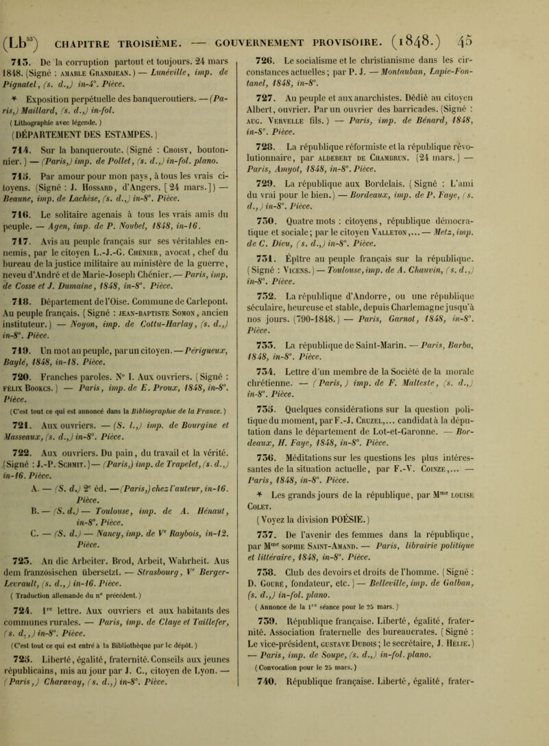 713. De la corruption partout et toujours. 24 mars 1848. (Signé ; amable Gbandjean.)— Lunéville, imp. de Pignatel, fs. d.J in-4°. Pièce. * Exposition perpétuelle des banqueroutiers. — (Pa- ris,) Maillard, fs. d.,) in-fol. ( Lilliügraphie avec légende. ) (DÉPARTEMENT DES ESTAMPES. ) 714. Sur la banqueroute. (Signé : Choisy, bouton- nier. ) — fParis,) imp. de Pollet, fs. d.,) in-fol. piano. 713. Par amour pour mon pays, à tous les vrais ci- toyens. (Signé : J. Hossard, d’Angers. [24 mars.]) — Beaune, imp. de Lachèse, fs. d.,) in-S^. Pièce. 716. Le solitaire agenais à tous les vrais amis du peuple. — Agen, imp. de P. Novbel, 1848, in-16. 717. Avis au peuple français sur ses véritables en- nemis, par le citoyen L.-J.-G. Chénier, avocat, chef du bureau de la Justice militaire au ministère de la guerre, neveu d’André et de Marie-Joseph Chénier.-— Paris, imp. de Cosse et J. Dumaine, 1848, in-8°. Pièce. 718. Département de l’Oise. Commune de Carlepont. .\u peuple français. ( Signé : jean-baptiste Somon , ancien instituteur.) — Noyon, imp. de Cottu-Harlay, fs. d.,) in-8“. Pièce. 719. Un mot au peuple, par un citoyen.—Périgueux, Baylé, 1848, in-18. Pièce. 720. Franches paroles. N“ I. Aux ouvriers. ( Signé : FÉLIX Bookcs. ) — Paris, imp.de E.Proux, 1848, in-8°. Pièce. (C’est tout ce qui est annoncé dans la Bibliographie de la France. ) 721. Aux ouvriers. — ('S. l.,) imp. de Bourgine et Masseaux, fs. d.,) in-8°. Pièce. 722. Aux ouvriers. Du pain, du travail et la vérité. .(Signé : J.-P. Schmit.)— fParis,) imp. de Trapelet, fs. d.,) in-16. Pièce. A. — (S. d.) 2® éd. —f Paris,) chez Lauteur, in-16. Pièce. R.— fS.d.)— Toulouse, imp. de A. Hénaut, in-8. Pièce. C. — ('S. d.) — Nancy, imp. de F Raybois, in-12. Pièce. 723. An die Arbeiter. Brod, Arbeit, Wahrlieit. Aus dem franzôsiscben übersetzt. — Strasbourg, V Berger- Levrault, (s. d.,) in-16. Pièce. ( Traduction allemande du n® précédent.) 724. 1''® lettre. Aux ouvriers et aux habitants des communes rurales. — Paris, imp. de Claye et Taillefer, fs. d.,) in-8'‘. Pièce. (C’est tout ce qui est entré à la Bibliothèque par le dépôt. ) 723. Liberté, égalité, fraternité. Conseils aux jeunes républicains, mis au jour par J. C., citoyen de Lyon. — 726. Le socialisme et le christianisme dans les cir- constances actuelles ; par P. J. — Montauban, Lapie-Fon- tanel, 1848, in-8’’. 727. Au peuple et aux anarchistes. Dédié au citoyen Albert, ouvrier. Par un ouvrier des barricades. (Signé : AUG. Vervelle fils. ) — Paris, imp. de Bénard, 1848, in-S. Pièce. 728. La république réformiste et la république révo- lutionnaire, par ALDEBERT DE Chambrun. (24 uiars. ) — Paris, Amyot, 1848, in-8°. Pièce. 729. La république aux Bordelais. ( Signé ; L’ami du vrai pour le bien.) — Bordeaux, imp. de P. Paye, (s. d.,) in-8°. Pièce. 730. Quatre mots : citoyens, république démocra- tique et sociale ; par le citoyen Valleton ,... — Metz, imp. de C. Dieu, f s. d.,) in-8’‘. Pièce. 731. Épître au peuple français sur la république. ( Signé : \Tcens. ) — Toulouse,imp. de A. Chauvin, fs. d.,) in-8’'. Pièce. 732. La république d’Andorre, ou une république séculaire, heureuse et stable, depuis Charlemagne jusqu’à nos jours. (790-1848.) — Paris, Garnot, 1848, in-8°. Pièce. 733. La république de Saint-Marin. — Paris, Barba, 1848, in-8°. Pièce. 734. Lettre d’un membre de la Société de la morale chrétienne. — f Paris, ) imp.de F. Malteste, fs. d.,) in-8'’. Pièce. 733. Quelques considérations sur la question poli- tique du moment, par F.-J. Cruzel,... candidat à la dépu- tation dans le département de Lot-et-Garonne. — Bor- deaux, H. Paye, 1848, in-8°. Pièce. 736. Méditations sur les questions les plus intéres- santes de la situation actuelle, par F.-V. CoiNZE,... — Paris, 1848, in-8°. Pièce. ^ Les grands jours de la république, par M™® loltse COLET. ( Voyez la division POÉSIE. ) 737. De l’avenir des femmes dans la république, par M“® SOPHIE Saint-Amand. — Paris, librairie politique et littéraire, 1848, in-8'’. Pièce. 738. Club des devoirs et droits de l’homme. ( Signé : D. Goüré, fondateur, etc.)— Belleville,imp. de Galban, (s. d.,) in-fol. piano. ( Annonce de la r® séance pour le 23 mars. ) 739. République française. Liberté, égalité, frater- nité. Association fraternelle des bureaucrates. ( Signé : Le vice-président, gustave Dubois ; le secrétaire, J. Hélie.) — Paris, imp. de Soupe, fs. d.,) in-fol. piano. ( Convocation pour le 25 mars. )