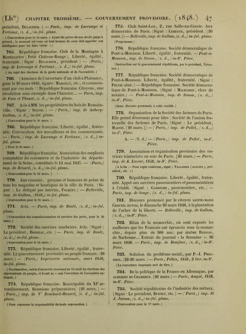 président, Dulaurier. ) — Paris, imp. de Lacrampe et Vertiaux, (s. d.Jin-fol. piano. ( Convocation pour le 26 mars. « Ayant été privés de nos droits jusqu’à présent, le moment est venu où tout homme de cœur doit apporter son intelligence pour les faire valoir. » ) 763. République fi’ançaise. Club de la Montagne à Montmartre ( Petit Chàteau-Rouge). Liberté, égalité, fraternité. ( Signé : Dlxaurier , président. ) — (Paris,) imp. de Lacrampe et Fertiaux, (s. d.,) in-fol. piano. ( Au sujet des élections de la garde nationale et de l’assemblée. ) 766. ( Annonce de l’ouverture d’un club à Plaisance, pour le 26 mars 1846, signée: Marcillv, etc., et commen- çant par ces mots : ) République française. Citoyens, une révolution sans exemple dans l’bistoire... — Paris, imp. de Fain et Thunot, (s. d.,) in-fol. piano. 767. Avis à MM. les propriétaires du bois de Romain- ville. (Signé ; Sulpis. ) — (Paris,) imp. de Aubery- Galban, (s d.,) in-fol. piano. { Convocation pour le 26 mars. ) 766. République française. Liberté, égalité , frater- nité. Convocation des travailleurs et des commerçants. — (Paris,) imp. de Lacrampe et Fertiaux, (s. d.,) in- fol. piano. ( Pour le 26 mars. ) 769. République française. Association des employés comptables du commerce et de l’industrie du départe- ment de la Seine, constituée le 13 mai 1847. — (Paris,) imp. de Bénard, (s. d.,) in-fol. piano. ( Convocation pour le 26 mars. ) * 770. Aux commis, garçons et hommes de peine de tous les magasins et boutiques de la ville de Paris. ( Si- gné : Le délégué par intérim, Foüquet.) —Belleville, imp. de Galban, (l8-i8,) in-fol. piano. ( Convocation pour le 26 mars. ) 771. Avis. — Paris, imp. de Boulé, (s. d.,) in-fol. piano. ( Convocation des commissionnaires et ouvriers des ports, pour le 26 mars. ) 772. Société des ouvriers marbriers. Avis. ( Signé : Le président, Boisseau , etc. ) — Paris, imp. de Boulé, (s. d.,) in-fol. piano. ( Convocation pour le 26 mars. ) 773. République française. Liberté, égalité, frater- nité. Le gouvernement provisoire au peuple français. (26 mars.) — (Paris,) Imprimerie nationale, mars 1848, in-fol. piano. ( Proclamation, suivie d’un arrêté ajournant au 23 avril les élections des représentants du peuple, et fixant au 4 mai l’ouverture de l’assemblée na- tionale. ) 774. République française. Municipalité du XI® ar- rondissement. Réunions préparatoires. (26 mars. ) — (Paris,) imp. de P Bouchard-Huzard, (s. d.,) in-fol. piano. ( Pour repousser la responsabilité de toute convocation. ) 773. Club Saint-Leu, 2, rue Salle-au-Comte. Aux démocrates de Paris. (Signé : Lebécue, président. [26 mars.]) — Belleville, imp. de Galban, {s. d.,) in-fol. piano. ( Programme. ) 776. République françtiise. Société démocratique de Pont-à-Mousson. Liberté, égalité, fraternité. — Pont-à- 31ousson, imp. de Simon, (s. d.,)in-8°. Pièce. ( Instruction sur le gouvernement républicain, par le président, Vince- NOT. ) 777. République française. Société démocratique de Pont-à-Mousson. Liberté, égalité, fraternité. (Signé : Peltié aîné. ) — République française. Société démocra- tique de Pont-à-Mousson. (Signé : Malraison, clerc de notaire.) — Pont-à-Mousson, imp. de Simon, (s. d., ) in-8°. Pièce. (Deux discours prononcés à cette société.) 778. Organisation de la Société des facteurs de Paris. Elle prend désormais pour titre ; Société de l’union fra- ternelle des facteurs de Paris. (Signé : Le président, Martin. [26 mars.]) — (Paris,) imp. de Pollct, (s. d.,) in-4°. Pièce. A. — (S. d.) — (Paris,) imp. de Pollet, in-4. Pièce. 779. Association et organisation provisoire des ou- vriers teinturiers en soie de Paris. (26 mars.) — Paris, imp. de A. Lacour, 1848, in-8’’. Pièce. ( A la fin : « Pour copie conforme, signé : Valladieu ( auguste ), pré- sident, etc. ») 780. République française. Liberté, égalité, frater- nité. Appel aux ouvriers passementiers etpassementières à l’établi. (Signé : Gardèche, passementier, etc.) — Paris, imp. de Soupe, (s. d.,) in-fol. piano. 781. Discours prononcé par le citoyen sainte-marie Groutel neveu, le dimanche 26 mars 1848, à la plantation de l’arbre de la liberté. — Belleville, imp. de Galban, (s. d.,) in-S. Pièce. 782. Bilan de la monarchie, où sont exposés les malheurs que les Français ont éprouvés sous la monar- chie, depuis plus de SOO ans; par Jérôme Baissas, de Narhonne... Extrait du journal « la Semaine ». 26 mars 1848. — Paris, imp. de Boni face, (s. d.,) in-8. Pièce. 783. Solution du problème social,- par P.-J. Prou- DiiON. (22-26 mars. ) — Paris, Pilhes, 1848, 2 livr.in-8”. ( La couverture imprimée sert de titre. ) 784. De la politique de la France en Allemagne, par ALDEBERT DE Chambrün. (26 mars.) — Paris, Amyot, 1848, in-8. Pièce. 783. Société républicaine de l’industrie des métaux. (Signé : Le président, Burnet, etc.) — (Paris,) imp. de J. Juteau, (s. d.,) in-fol. piano. (Convocation pour le 27 mars.)