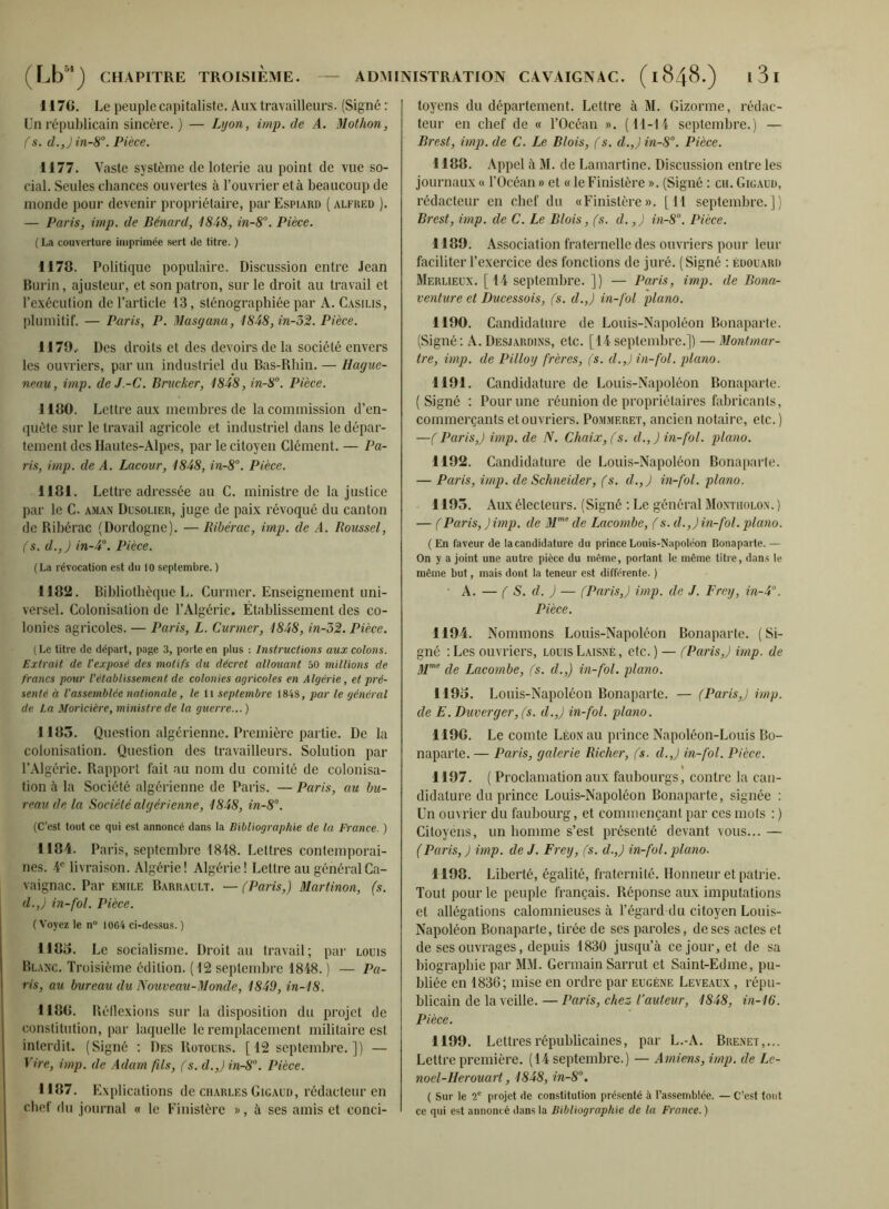 117G. Le peuple capitaliste. Aux travailleurs. (Signé : Un républicain sincère. ) — Lyon, imp.de A. Mothon, fs. d.,) in-8°. Pièce. 1177. Vaste système de loterie au point de vue so- cial. Seules chances ouvertes à l’ouvrier et à beaucoup de inonde pour devenir propriétaire, par Espiard ( alfred ). — Paris, imp. de Bénard, 4848, in-8°. Pièce. ( La couverture imprimée sert de titre. ) 1178. Politique populaire. Discussion entre Jean Burin, ajusteur, et son patron, sur le droit au travail et l’exécution de l’article 13, sténographiée par A. Casilis, plumitif. — Paris, P. Masgana, 1848,in-52. Pièce. 1J79.- Des droits et des devoirs de la société envers les ouvriers, par un industriel du Bas-Rhin. — Haguc- neau, imp. deJ.-C. Brucker, 1848,in-8°. Pièce. 1180. Lettre aux membres de la commission d’en- quête sur le travail agricole et industriel dans le dépar- tement des Hautes-Alpes, par le citoyen Clément. — Pa- ris, imp. de A. Lacovr, 1848, in-8“. Pièce. 1181. Lettre adressée au C. ministre de la justice par le C. aman Dusolier, juge de paix révoqué du canton de Rihérac (Dordogne). — Ribérac, imp. de A. Roussel, (s. d.,) in-4°. Pièce. (La révocation est du 10 septembre. ) 1182. Bibliothèque L. Curmer. Enseignement uni- versel. Colonisation de l’Algérie. Établissement des co- lonies agricoles. — Paris, L. Curmer, 1848, in-52. Pièce. (Le titre de départ, page 3, porte en plus : Instructions aux colons. Extrait de l'exposé des motifs du décret allouant 50 millions de francs pour l'établissement de colonies agricoles en Algérie, et pré- senté à l'assemblée nationale, le li septembre 1848, par le général de La Moricière, ministre de la guerre...) 1183. Question algérienne. Première partie. De la colonisation. Question des travailleurs. Solution par r.\lgérie. Rapport fait au nom du comité de colonisa- tion à la Société algérienne de Paris. — Paris, au bu- reau de la Société algérienne, 1848, in-8°. (C’est tout ce qui est annoncé dans la Bibliographie de la France. ) 1184. Paris, septembre 1848. Lettres contemporai- nes. 4® livraison. Algérie! Algérie! Lettre au généralCa- vaignac. Par émile Barrault. — (Paris,) Martinon, (s. d.,) in-fol. Pièce. ( Voyez le n“ 10G4 ci-dessus. ) H80. Le socialisme. Droit au travail; par louis Blanc. Troisième édition. (12 septembre 1848. ) — Pa- ris, au bureau du Nouveau-Monde, 1849, in-18. 1188. Uédexions sur la disposition du projet de constitution, par laquelle le remplacement militaire est interdit. (Signé ; Des Rütours. [12 septembre.]) — Vire, imp. de Adam fils, (s. d.,) in-8°. Pièce. 1187. Explications de ch.miles Gigaud, rédacteur en chef du journal « le Finistère », à ses amis et conci- toyens du département. Lettre à M. Gizorme, rédac- teur en chef de « l’Océan ». (11-14 septembre.) — Brest, imp. de C. Le Blois, (s. d.,) in-8°. Pièce. 1188. Appel à M. de Lamartine. Discussion entre les journaux « l’Océan» et « le Finistère ». (Signé ; en. Gigauü, rédacteur en chef du «Finistère». [11 septembre.]) Brest, imp. de C. Le Blois, (s. d.,) in-8°. Pièce. 1189. Association fraternelle des ouvriers pour leur faciliter l’exercice des fonctions de juré. (Signé : Édouard Merlieux. [14 septembre. ]) — Paris, imp. de Bona- venture et Ducessois, (s. d.,) in-fol piano. 1190. Candidature de Louis-Napoléon Bonaparte. (Signé: A. Desjardins, etc. [14 septembre.]) — Montmar- tre, imp. de Pilloy frères, (s. d.,) in-fol. piano. 1191. Candidature de Louis-Napoléon Bonaparte. (Signé : Pour une réunion de propriétaires fabricants, commerçants et ouvriers. Pommeret, ancien notaire, etc.) —(Paris,) imp. de N. Chaix, (s. d.,) in-fol. piano. 1192. Candidature de Louis-Napoléon Bona[iar1e. — Paris, imp. de Schneider, (s. d.,j in-fol. piano. 1193. Aux électeurs. (Signé : Le général Montholon. ) — (Paris, )imp. de M'’’ de Lacombe, (s. d.,) in-fol. piano. (En faveur de la candidature du prince Louis-Napoléon Bonaparte. — On y a joint une autre pièce du même, portant le même titre, dans le même but, mais dont la teneur est différente. ) • A. — ( S. d. ) — (Paris,) imp. de J. Frey, in-4’'. Pièce. 1194. Nommons Louis-Napoléon Bonaparte. (Si- gné :Les ouvriers, louis Laisné, etc. ) — (Paris,) imp. de 4/”*' de Lacombe, (s. d.,) in-fol. piano. 1193. Louis-Napoléon Bonaparte. — (Paris,) imp. de E.Duverger,(s. d.,) in-fol. piano. 1190. Le comte Léon au prince Napoléon-Louis Bo- naparte. — Paris, galerie Richer, (s. d.,) in-fol. Pièce. 1197. ( Proclamation aux faubourgs, contre la can- didature du prince Louis-Napoléon Bonaparte, signée : Un ouvrier du faubourg, et commençant par ces mots : ) Citoyens, un homme s’est présenté devant vous... — (Paris, ) imp. de J. Frey, (s. d.,) in-fol. piano. 1198. Liberté, égalité, fraternilé. Honneur et patrie. Tout pour le peuple français. Réponse aux imputations et allégations calomnieuses à l’égard du citoyen Louis- Napoléon Bonaparte, tirée de ses paroles, doses actes et de ses ouvrages, depuis 1830 jusqu’à ce jour, et de sa biographie par MM. Germain Sarrut et Saint-Edme, pu- bliée en 1836; mise en ordre par eugène Leveaux , répu- blicain de la veille. — Paris, chez Vauteur, 1848, in-16. Pièce. 1199. Lettres républicaines, par L.-A. Brenet,... Lettre première. (14 septembre.) — Amiens, imp. de Le- noël-Herouart, 1848, in-8°. ( Sur le 2® projet de constitution présenté à l’assemblée. — C’est tout ce qui est annoncé dans la Bibliographie de la France. )