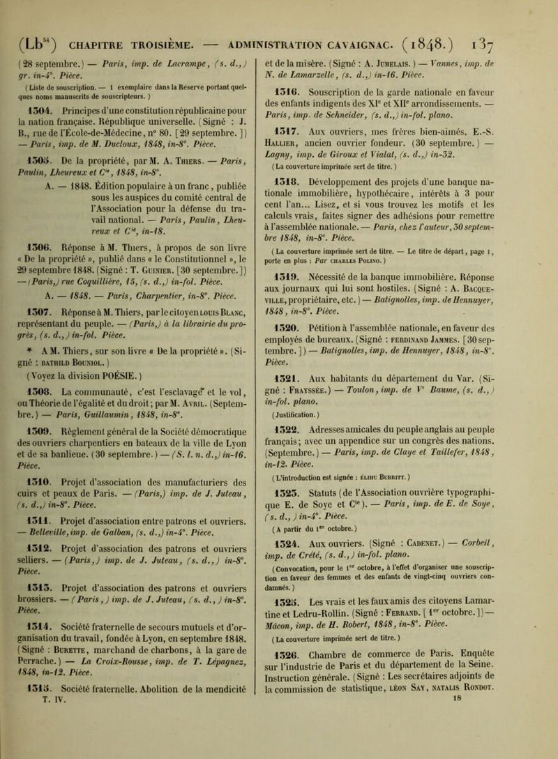 (28 septembre.) — Paris, imp. de Lacrampe, (s. d.,) gr. Pièce. ( Liste de souscription. — 1 exemplaire dans la Réserve portant quel- ques noms manuscrits de souscripteurs. ) 1304. Principes d’une constitution républicaine pour la nation française. République universelle. ( Signé : J. B., rue de l’Êcole-de-Médecine, n® 80. [29 septembre. ]) — Paris, imp. de M. Ducloux, 1848, in-8°. Pièce. 1303. De la propriété, parM. A. Thiers. — Paris, Paulin, Lheureux et C‘*, 1848, in-8°. A. — 1848. Édition populaire à un franc, publiée sous les auspices du comité central de l’Association pour la défense du tra- vail national. — Paris, Paulin, Lheu- reux et C‘*, in-18. 1306. Réponse à M. Thiers, à propos de son livre « De la propriété », publié dans « le Constitutionnel », le 29 septembre 1848. (Signé : T. Guinier. [30 septembre.]) — (Paris,) rue Coquillière, 15, fs. d.,) in-fol. Pièce. A. — 1848. — Paris, Charpentier, in-8°. Pièce. 1307. Réponse à M. Thiers, parle citoyenLoms Blanc, représentant du peuple. — (Paris,) à la librairie du pro- grès, (s. d.,) in-fol. Pièce. ^ A M. Thiers, sur son livre « De la propriété ». (Si- gné : BATHILD BoUNIOL. ) (Voyez la division POÉSIE. ) 1308. La communauté, c’est l’esclavagtf et le vol, ou Théorie de l’égalité et du droit; par M. Avril. (Septem- bre.) — Paris, Guillaumin, 1848, in-8’‘. 1309. Règlement général de la Société démocratique des ouvriers charpentiers en bateaux de la ville de Lyon et de sa banlieue. ( 30 septembre. ) — l. n. d.,) in-16. Pièce. 1310. Projet d’association des manufacturiers des cuirs et peaux de Paris. — (Paris,) imp. de J. Juteau, (s. d.,) in-8°. Pièce. 1311. Projet d’association entre patrons et ouvriers. — Belleville,imp. de Galban, (s. d.,) in-4°. Pièce. 1312. Projet d’association des patrons et ouvriers selliers. — (Paris,) imp. de J. Juteau, (s. d.,) in-8°. Pièce. 1313. Projet d’association des patrons et ouvriers brossiers. — (Paris,) imp. de J. Juteau, (s. d., ) in-8°. Pièce. 1314. Société fraternelle de secours mutuels et d’or- ganisation du travail, fondée à Lyon, en septembre 1848. (Signé ; Burette, marchand de charbons, à la gare de Perrache.) — La Croix-Rousse, imp. de T. Lépagnez, 1848, in-12. Pièce. 1313. Société fraternelle. Abolition de la mendicité T. IV. et de la misère. (Signé : A. Jumelais. ) — Vannes, imp. de N. de Lamarzelle, (s. d.,) in-16. Pièce. 1316. Souscription de la garde nationale en faveur des enfants indigents des XP et XIP arrondissements. — Paris, imp. de Schneider, (s. d.,) in-fol. piano. 1317. Aux ouvriers, mes frères bien-aimés. E.-S. Rallier, ancien ouvrier fondeur. (30 septembre. ) — Lagny, imp. de Giroux et Violât, (s. d.,) in-52. ( La couverture imprimée sert de titre. ) 1318. Développement des projets d’une banque na- tionale immobilière, hypothécaire, intérêts à 3 pour cent l’an... Lisez, et si vous trouvez les motifs et les calculs vrais, faites signer des adhésions pour remettre à l’assemblée nationale. — Paris, chez l'auteur, 50 septem- bre 1848, in-8°. Pièce. ( La couverture imprimée sert de titre. — Le titre de départ, page 1, porte en plus : Par Charles Polino. ) 1319. Nécessité de la banque immobilière. Réponse aux journaux qui lui sont hostiles. (Signé : A. Bacque- viLLE, propriétaire, etc. ) — Batignolles, imp. de Hennuyer, 1848, in-8°. Pièce. 1320. Pétition à l’assemblée nationale, en faveur des employés de bureaux. (Signé : Ferdinand Jammes. [30sep- tembre. ] ) — Batignolles, imp. de Hennuyer, 1848, in-8''. Pièce. 1321. Aux habitants du département du Var. (Si- gné : Frayssée.) — Toulon, imp. de V Baume, (s. d., ) in-fol. piano. (Justification.) 1322. Adresses amicales du peuple anglais au peuple français ; avec un appendice sur un congrès des nations. (Septembre.) — Paris, imp. de Claye et Taillefer, 1848, in-12- Pièce. ( L’introduction est signée : élihu Bubritt. ) 1323. Statuts (de l’Association ouvrière typographi- que E. de Soye et C‘®). — Paris, imp. deE. de Soye, (s. d., ) in-4. Pièce. ( A partir du octobre. ) 1324. Aux ouvriers. (Signé ; Cadenet.) — Corbeil, imp. de Crété, (s. d.,) in-fol. piano. (Convocation, pour le 1 octobre, à l’effet d’organiser une souscrip- tion en faveur des femmes et des enfants de vingt-cinq ouvriers con- damnés. ) 1323. Les vrais et les faux amis des citoyens Lamar- tine et Ledru-Rollin. (Signé : Ferrand. [ I octobre.]) — Mâcon, imp. de H. Robert, 1848, in-8\ Pièce. ( La couverture imprimée sert de titre. ) 1326. Chambre de commerce de Paris. Enquête sur l’industrie de Paris et du département de la Seine. Instruction générale. ( Signé : Les secrétaires adjoints de la commission de statistique, Léon Say, natalis Rondot. 18