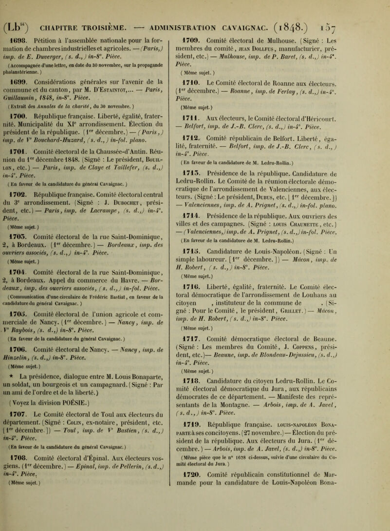 1698. Pétition à l’assemblée nationale pour la for- mation de chambres industrielles et agricoles. —(Paris,) imp. de E. Duverger, (s. d.,J in-8. Pièce. ( Accompagnée d’une lettre, en date du 30 novembre, sur la propagande phalanstérienne. ) 1699. Considérations générales sur l’avenir de la commune et du canton, par M. D’Estaintot,... — Paris, Guillaumin, 1848, in-8'’. Pièce. (Extrait des Annales de la charité, du 30 novembre. ) 1700. République française. Liberté, égalité, frater- nité. Municipalité du XI® arrondissement. Élection du président de la république. ( I®® décembre.) — (Paris,) imp. de V‘ Bouchard-Huzard, (s, d.,) in-fol. piano. 1701. Comité électoral de la Chaussée-d’Antin. Réu- nion du l®® décembre 1848. (Signé : Le président, Bouil- lon, etc.) — Paris, imp. de Claye et Taillefer, (s. d.,) in-S. Pièce. ( En faveur de la candidature du général Cavaignac. ) 1702. République française. Comité électoral central du 3® arrondissement. (Signé : J. Dubochet, prési- dent, etc.) — Paris, imp. de Lacrampe, (s. d.,) in-4°. Pièce. ( Même sujet. ) 1705. Comité électoral de la rue Saint-Dominique, 2, à Bordeaux. (1®® décembre.) — Bordeaux, imp. des ouvriers associés, (s. d.,) in-4^. Pièce. ( Même sujet. ) 1704. Comité électoral de la rue Saint-Dominique, 2, à Bordeaux. Appel du commerce du Havre. — Bor- deaux, imp. des ouvriers associés, (s. d.,) in-fol. Pièce. (Communication d’une circulaire de Frédéric Bastiat, en faveur de la candidature du général Cavaignac. ) 1705. Comité électoral de l’union agricole et com- merciale de Nancy. (1®® décembre.) — Nancy, imp. de V‘ Baybois, (s. d.,) in-8°. Pièce. (En faveur de la candidature du général Cavaignac. ) 1706. Comité électoral de Nancy. — Nancy, imp. de Hinzelin, (s. d.,) in-8°. Pièce. (Même sujet.) La présidence, dialogue entre M. Louis Bonaparte, un soldat, un bourgeois et un campagnard. ( Signé : Pat- un ami de l’ordre et de la liberté. ) ( Voyez la division POÉSIE.) 1707. Le Comité électoral de ïoul aux électeurs du département. (Signé ; Colin, ex-notaire, président, etc. 11®® décembre ]) — Tout, imp. de V Bastien, (s. d.,) in-4’’. Pièce. (En faveur de la candidature du général Cavaignac.) 1708. Comité électoral d’Épinal. Aux électeurs vos- giens. (1®® décembre. ) — Êpinal, imp. dePellerin, (s. d.,) in-4°. Pièce. ( Même sujet. ) 1709. Comité électoral de Mulhouse. (Signé ; Les membres du comité, jean Dollfus , manufacturier, pré- sident, etc.) — Mulhouse, imp. de P. Baret, (s. d.,) in-4*. Pièce. ( Même sujet. ) 1710. Le Comité électoral de Roanne aux électeurs. (1®® décembre.) — Roanne, imp. de Ferlay, (s. d.,)in-4\ Pièce. (Même sujet.) 1711. Aux électeurs, le Comité électoral d’Héricourt. — Belfort, imp. de J.-B. Clerc, (s. d.,) in-4°. Pièce. 1712. Comité républicain de Belfort, Liberté, éga- lité, fraternité. — Belfort, imp. de J.-B. Clerc, (s. d.,) in-4°. Pièce. ( En faveur de la candidature de M. Ledru-Rollin.) 1715. Présidence de la république. Candidature de Ledru-Rollin. Le Comité de la réunion électorale démo- cratique de l’arrondissement de Valenciennes, aux élec- teurs. (Signé : Le président, Dubus, etc. [ 1®® décembre.]) — Valenciennes, imp. de A. Prignet, (s. d.,) in-fol. piano. 1714. Présidence de la république. Aux ouvriers des villes et des campagnes. (Signé ; louis Chaumette, etc.) — (Valenciennes,) imp. de A. Prignet, (s. d.,) in-fol. Pièce. (En faveur de la candidature de M. Ledru-Rollin.) 1715. Candidature de Louis-Napoléon. (Signé ; Un simple laboureur. [1®® décembre.]) — Mâcon, imp. de H. Robert, (s. d.,)in-8°. Pièce. (Même sujet.) 1716. Liberté, égalité, fraternité. Le Comité élec- toral démocratique de l’arrondissement de Louhans au citoyen , instituteur de la commune de . ( Si- gné ; Pour le Comité, le président, Grillet. ) — Mâcon, imp. de H. Robert, (s. d.,) in-8°. Pièce. ( Même sujet. ) 1717. Comité démocratique électoral de Beaune. (Signé: Les membres du Comité, J. Coppens, prési- dent, etc.)— Beaune, imp. de Blondeau-Dejussieu, (s. d.,) in-4°. Pièce. ( Même sujet. ) 1718. Candidature du citoyen Ledru-Rollin. Le Co- mité électoral démocratique du Jura, aux républicains démocrates de ce département. — Manifeste des repré- sentants delà Montagne. — Arbois, imp. de A. .Javel, (s. d.,) in-8”. Pièce. 1719. République française, louis-napoléon Bona- parte à ses concitoyens. (27 novembre.) — Élection du pré- sident de la république. Aux électeurs du Jura. ( I®® dé- cembre. ) — Arbois, imp. de A. Javel, (s. d.,) in-8”. Pièce. (Même pièce que le n® 1628 ci-dessus, suivie d’une circulaire du Co- mité électoral du Jura. ) 1720. Comité républicain constitutionnel de Mai- mande pour la candidature de Louis-Napoléon Bona-