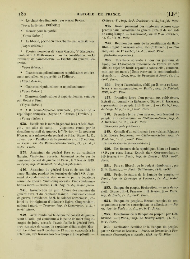 * Le chant des étudiants, par pierre Dupont. (Voyez la division POÉSIE.)! ^ Mourir pour la patrie. ( Voyez ibidem. ) ^ La liberté, poëine en trois chants, par Léon Moyaux. ( Voyez ibidem. ) + Poésies nouvelles de marie Gallas , V® Moulineau , teinturière à Chàteauroux... — La constitution. —Le revenant de Sainte-Hélène. — Fidélité du général Ber- trand. (Voyez ibidem. ) * Chansons napoléoniennes et républicaines entière- ment nouvelles, et propriété de l’éditeur. (Voyez ibidem.) ^ Chansons républicaines et napoléoniennes. ( Voyez ibidem. ) + Chansons républicaines et napoléoniennes, vendues par Gouzi et Pinat. (Voyez ibidem.) * AM. Louis-Napoléon Bonaparte, président de la république française. (Signé ; A. Gautrin. [Février.]) (Voyez ibidem.) 258. Détails sur la mort du général Bréa et de M. Man- gin , son aide de camp. — Jugement rendu par le deuxième conseil de guerre, le 7 février. — Le nouveau D’Assas. Ala mémoire du général de Bréa. (Signé : L. C., auteur des « Papillons de la présidence ». ) 14® édition. — Paris, rue des Marais-Saint-Germain, 47, ( s. d., ) in-fol. Pièce. 259. Assassinat du général Bréa et du capitaine Mangin. Vingt-cinq accusés. Jugement rendu par le deuxième conseil de guerre de Paris, le 7 février 1849. — Lijon, imp. de Rodanet, fs. d.,) in-fol. piano. 240. Assassinat du général Bréa et de son aide de camp Mangin, pendant les journées de juin'l848. Juge- ment et condamnation des assassins par le deuxième conseil de guerre. Vingt-cinq accusés. Cinq condamna- tions à mort. — Nevers, I.-M. Fay, (s. d.,) in-fol. piano. 241. Insurrection de juin. Affaire des assassins du général Bréa et du capitaine Mangin. Deuxième conseil de guerre. Présidence de M. le colonel Cornemuse, co- lonel du 14® régiment d’infanterie légère. Cinq condam- nations à mort. — Toulouse, imp. de Lagarrigue, (s. d.,) in-fol. piano. 242. Arrêt rendu par le deuxième conseil de guerre séant à Paris, qui condamne à la peine de mort cinq in- surgés de juin, accusés d’avoir fusillé le général Bréa avec son aide de camp, le capitaine d’état-major Man- gin. Le même arrêt condamne 17 autres coaccusés à la détention, aux travaux forcés à temps et à perpétuité. — DE FRANCE. (Lb j Châlon-s.-S., imp. de J. Duchesne, fs. d.,) in-fol. Pièce. 245. Grand jugement des vingt-cinq accusés com- promis dans l’assassinat du général Bréa et de son aide de camp Mangin. —Montbéliard, imp.de R.-H. Deckherr, f s. d., J in-46. Pièce. 244. Réunion des amis de la constitution du Haut- Rhin. (Signé ; Aubertin aîné, etc. [7 février.]) — Col- mar, imp. de F® Decker, fs. d.,) in-i°. Pièce. (Déclaration de principes.) 245. (Circulaire adressée à tous les journaux de Lyon, par l’Association fraternelle de l’ordre de cette ville, au sujet des bruits répandus contre elle, commen- çant par ces mots : ) Nous recevons la communication ci-après... — Lyon, imp. de Dumoulin et Ronet, fs. d.,) in-8°. Pièce. 246. Projet d’association, dédié par M. titus de Rocca- Serra à ses compatriotes. — Bastia, imp. de Fabiani, 4849, in-8. Pièce. 247. Première lettre d’un paysan aux cultivateurs. Extrait du journal « la Réforme ». (Signé : P. Joigneaux, représentant du peuple. [ 10 février.]) — f Paris,) imp. de Lange Lévy, fs. d.,) in-8’‘. Pièce. 248. Première lettre d’un paysan, représentant du peuple, aux cultivateurs. — Chdlon-sur-Saône, imp. de J. Duchesne, f s. d.,) in-4°. Pièce. ( Même pièce que la précédente.) 249. Conseils d’un cultivateur à ses voisins. Réponse à M. Pierre Joigneaux. — Chàlon-sur-Suône, imp. de Montalan, f s. d.,) in-4°. Pièce. (Extrait du Courrier de Saône-et-Loire.) 250. Des finances de la république. Bilan de l’année 1848, par Félix Belly. Extrait du « Correspondant ». (10 février.) — Paris, imp. de Desoye, 4849, in-8°. Pièce. 251. Paix et liberté, ou le budget républicain ; par M. F. Bastiat,... — Paris, Guillaumin, 4849, in-'5'2. 252. Projet de statuts de la Banque du peuple. — Paris, imp. de Lacrampe et Fertiaux, fs. d.,) in-fol. Pièce. 255. Banque du peuple. Déclaration. — Acte de so- ciété. (Signé : P.-J. Proudhon. [11 février.]) — Paris, imp. de Boulé, fs. d,) in-4°. Pièce. 254. Banque du peuple... Recueil complet de ren- seignements pour les souscriptions et adhésions. — Pa- ris, imp. de Boulé, fs. d.,) gr. in-8°. Pièce. 255. Catéchisme de la Banque du peuple, par J.-M. Richard. — f Paris,) imp. de Dondey-Dupré, fs. d.,) in-4°. Pièce. 256. Explication détaillée de la Banque du peuple, par V'' Chipron et Raginel.— Paris, au bureau de la Pro- pagande démocratique et sociale, 4849, in-42. Pièce.