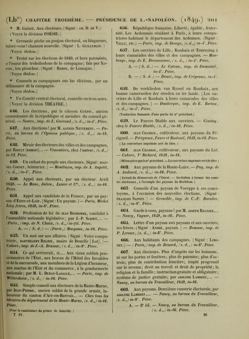 M. Guizot. Aux électeurs. ( Signé ; ch. D. de V.) ( Voyez la division POÉSIE. ) * Grrrande pèche au goujon électoral, ou blagueurs, taisez-vous ! chanson nouvelle. (Signé : L. Güillemain. ) (Voyez ibidem.) ^ Trotat sur los électious de 1849, et bers potouésés, O l’usaxé dés troboliodous de lo compagno; fats per Xo- cou, lou piouchur. (Signé ; Redon, de Limogne.) ( Voyez ibidem. ) ^ Counsels as campagnars sus las élécious, per un débassaïre dè la campagno. (Voyez ibidem.) ^ Un Comité central électoral, comédie en trois actes. (Voyez'la division THÉÂTRE.) G46. Les élections, par le citoyen Guépin, ancien commissaire de 1a république et membre du conseil gé- néral. — Nantes, imp. de L. Guéraud, (s. d.,) in-4°. Pièce. 647. Aux élections ! par M. alfred Nettement. — Pa- ris, au bureau de l’Opinion publique, (s. d.,) m-18. Pièce. 648. Miroir des électeurs des villes et des campagnes, par Rioult (robert)... — Vimoutiers, chez l’auteur, (s. d.,) in-12. Pièce. 649. Un enfant du peuple aux électeurs. (Signé ; joan- NÈs Cornet, teinturier. ) —Montluçon, imp. de A. Aupetit, fs. d.,) in-i. Pièce. 630. Appel aux électeurs, par un électeur. Avril 1849. — Le Mans, Julien, Lanier et C'^, (s. d.,) in-16. Pièce. 651. Appel aux candidats de la France, par un pay- san d’Eure-et-Loir. ( Signé ; Un paysan. ) — Paris, Michel Lévy frères, 1849, in-8°. Pièce. 652. Profession de foi de jean Bonhomme, candidat à l’assemblée nationale législative; par J.-P. Schmit,... — (Paris, ) imp. de N. Chaix, (s. d.,J in-fol. Pièce. A. — ( S. d.) — (Paris,J Masgana, in-16. Pièce. 653. Un mol sur nos affaires. ( Signé : Votre compa- triote, BARTHÉLEMY Relhié, maire de Douelle [Lot].) — Cahors, imp. de J.-A. Brassac, (s. d., ) in-8. Pièce. 654. Ce qui arriverait, si.... Aux vieux soldats pen- sionnaires de l’État, aux braves de l’Hôtel des Invalides et de la succursale, aux membres de la Légion d’honneur, aux marins de l’État et du commerce, à la gendarmerie nationale; parM. L. Dcrat-Lasalle,... — Paris, imp. de Wittersheim, (s. d., ) in-16. Pièce, 655. Simple conseil aux électeurs de la Haute-Marne, I par Jean-Pierre, ancien soldat de la grande armée, la- I boureur du canton d’Arc-en-Barrois... — Chez tous les libraires du département de la Haute-Marne, (s. d.,) in-16. Pièce. (Pour la caadiitatuie du priace de Joinville. ) T IV. 656. République française. Liberté, égalité, frater- nité. Les Ardennais résidant à Paris, à leurs compa- triotes habitant le département des Ardennes. (Signé : Vellu, etc.)—Paris, imp. de Desoye, (s.d.,) in-4°. Pièce. 657. Les ouvriers de Lille, Roubaix et Tourcoing à leurs camarades des villes et des campagnes. — Mau- beuge, imp. de E. Decaussenne, ( s. d., ) in-4°. Pièce. A. — {S. d. ) — Le Cateau, imp. de üumesnil, in-4°. Pièce. B. — ( S. d. ) — Douai, imp. de Crépeaux, in-4°. Pièce. 658. De werklieden van Ryssel en Roubaix, aen hunne cameraeden der steeden en ter lande. [Les ou- vriers de Lille et Roubaix à leurs camarades des villes et des campagnes. ] —Dunkerque, imp. deE. Bertau, (s. d.,) in-4'’. Pièce. (Traduction flamande d’une partie du n° précédent.) 659. Le Pauvre Diable aux ouvriers. — Cisoing, chez le Pauvre Diable, (s. d.,) in-16. Pièce. 660. JEAN Chabrol , cultivateur, aux paysans du Pé- rigord. — Périgueux, Faure et Rastouil, 1849, in-18. Pièce. ( La couverture imprimée sert de titre. ) 661. JEAN Chabrol, cultivateur, aux paysans du Lot. — Cahors, F' Richard, 1849, in-18. (Même pièce que le n° précédent. — La couverture imprimée sert de titre.) 662. Aux paysans de la Haute-Loire. — Puy, imp. de A. Audiard, fs. d.,) in-16. Pièce. ( Extrait du Démocrate de l’Ouest. — Invitation à former des comi- tés électoraux, à l’exemple des paysans du Morbihan. ) 665 Conseils d’un paysan de Voreppe à ses conci- toyens, à l’occasion des nouvelles élections. (Signé : FRANÇOIS Sappey. ) — Grenoble, imp. de C.-P. Baratter, ( s. d.,J in-8°. Pièce. 664. Garde à vous, paysans ! [larM. joseph Regnier,... — Nancy, Vagner, 1849, in-16. Pièce. 665. Lettre d’un paysan aux paysans et aux ouvriers, ses frères. ( Signé ; André , paysan. ) — Boussac, imp. de P. Leroux, (s. d.,) in-8°. Pièce. 666. Aux habitants des campagnes. ( Signé ; Limo- NET. ) — (Paris,) imp. de Bénard, f s. d.,) in-8'’. Pièce. 667. Aux électeurs. Plus d’impôts sur les boissons, ni sur les portes et fenêtres; plus de patentes; plus d’oc- trois; plus de contribution foncière; impôt progressif sur le revenu ; droit au travail et droit de propriété ; la religion et la famille ; instruction gratuite et obligatoire ; système de justice gratuite; par adolphe Lambert,... — Nancy, au bureau du Travailleur, 1849, in-16. 668. Aux paysans. Deuxième causerie électorale, par' ADOLPHE Lambert,... — Nancy, au bureau du Travailleur, (s. d.,) in-8\ Pièce. jV. — 2' éd. — Nancy, au bureau du Travailleur, (s. d.,) in-16. Pièce. 26