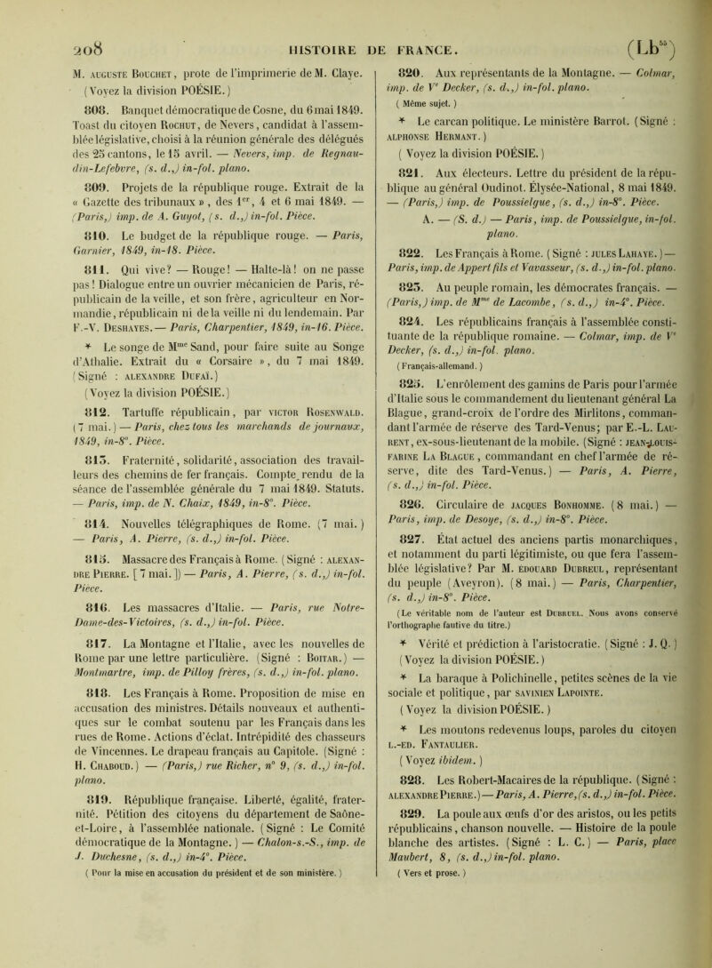 M. AUGUSTE Bouchet, proie de l’imprimerie deM. Claye. (Voyez la division POÉSIE.) 808. Banquet démocratique de Cosne, du 6mai 1849. Toast du citoyen Rochut, de Nevers, candidat à l’assem- blée législative, choisi à la réunion générale des délégués des 25 cantons, le 15 avril. — Nevers, imp. de Regnau- din-Lefebv7'e, (s. d.J in-fol. piano. 800. Projets de la république rouge. Extrait de la « Gazette des tribunaux » , des F’', 4 et 6 mai 1849. — fParis,) imp. de A. Guyot, (s. d.,) in-fol. Pièce. 810. Le budget de la république rouge. — Paris, Garnier, 1849, in-18. Pièce. 811. Qui vive? — Rouge! — Halte-là! on ne passe pas ! Dialogue entre un ouvrier mécanicien de Paris, ré- publicain de la veille, et son frère, agriculteur en Nor- mandie, républicain ni delà veille ni du lendemain. Par F.-V. Deshayes.— Paris, Charpentier, 1849, in-16. Pièce. ^ Le songe de Sand, pour faire suite au Songe d’Athalie. Extrait du « Corsaire », du 7 mai 1849. (Signé : Alexandre Dufaï.) (Voyez la division POÉSIE.) 812. Tartuffe républicain, par victor Rosenwald. (7 mai.) — Paris, chez tous les marchands de journaux, 1849, in-8°. Pièce. 815. Fraternité, solidarité, association des travail- leurs des chemins de fer français. Compte, rendu de la séance de l’assemblée générale du 7 mai 1849. Statuts. — Paris, imp. de N. Chaix, 1849, in-8°. Pièce. 814. Nouvelles télégraphiques de Rome. (7 mai. ) — Paris, A. Pierre, (s. d.,) in-fol. Pièce. 813. Massacre des Français à Rome. ( Signé : Alexan- dre Pierre. [ 7 mai. ]) — Paris, A. Pieri'e, (s. d.,) in-fol. Pièce. 816. Les massacres d’Italie. — Paris, rue Notre- Dame-des-Victoires, fs. d.,) in-fol. Pièce. 817. La Montagne et ritalie, avec les nouvelles de Rome par une lettre particulière. (Signé : Boitar.) — Montmartre, imp. de Pilloy frères, (s. d.,) in-fol. piano. 818. Les Français à Rome. Proposition de mise en accusation des ministres. Détails nouveaux et authenti- ques sur le combat soutenu par les Français dans les rues de Rome. Actions d’éclat. Intrépidité des chasseurs de Vincennes. Le drapeau français au Capitole. (Signé : H. Chaboud.) — (Paris,) rue Richer, n° 9, fs. d.,) in-fol. piano. 819. Républiciue française. Liberté, égalité, frater- nité. Pétition des citoyens du département de Saône- et-Loire , à rassemblée nationale. ( Signé : Le Comité démocratique de la Montagne. ) — Chalon-s.-S., imp. de ■f. Duchesne, (s. d.,) in-4°. Pièce. ( Pour la mise en accusation du président et de son ministère. ) 820. Aux représentants de la Montagne. — Colmar, imp. de V‘ Decker, (s. d.,) in-fol. piano. ( Même sujet. ) ^ Le carcan politique. Le ministère Barrot. (Signé ; ALPHONSE HeRMANT.) ( Voyez la division POÉSIE. ) 821. Aux électeurs. Lettre du président de larépu- bliqite au général üudinot. Élysée-National, 8 mai 1849. — (Paris,) imp. de Poussielgue, fs. d.,) in-8°. Pièce. A. — fS. d.) — Paris, imp. de Poussielgue, in-fol. piano. 822. Les Français à Rome. ( Signé : jules Lahaye. ) — Paris, imp. de Appert fils et Vavasseur, (s. d.,) in-fol. piano. 825. Au peuple romain, les démocrates français. — (Paris,) imp. de de Lacombe, f s. d.,) in-4. Pièce. 824. Les républicains français à l’assemblée consti- tuante de la république romaine. — Colmar, imp. de V‘ Decker, (s. d.,) in-fol. piano. (Français-allemand. ) 823. L’enrôlement des gamins de Paris pour l’armée d’Italie sous le commandement du lieutenant général La Blague, grand-croix de l’ordre des Mirlitons, comman- dant l’armée de réserve des Tard-Venus; parE.-L. Lau- rent, ex-sous-lieutenant de la mobile. (Signé : JEAN-iLOUis- FARiNE La Blague , commandant en chef l’armée de ré- serve, dite des Tard-Venus.) — Paris, A. Pierre, (s. d.,) in-fol. Pièce. 826. Circulaire de Jacques Bonhomme. ( 8 mai. ) — Paris, imp. de Desoye, fs. d.,) in-8°. Pièce. 827. Étal actuel des anciens partis monarchiques, et notamment du parti légitimiste, ou que fera l’assem- blée législative? Par M. Édouard Dubreul, représentant du peuple (Aveyron). (8 mai.) — Paris, Charpentier, (s. d.,) in-8°. Pièce. (Le véritable nom de l’auteur est Dübrcel. Nous avons conservé l’orthographe fautive du titre.) ^ Vérité et prédiction à l’aristocratie. ( Signé ; J. Q. ) (Voyez la division POÉSIE.) ^ La baraque à Polichinelle, petites scènes de la vie sociale et politique, par savinien Lapointe. (Voyez la division POÉSIE. ) ^ Les moutons redevenus loups, paroles du citoyen L.-ED. FaNTAULIER. ( Voyez ibidem. ) 828. Les Robert-Macairesde la république. (Signé : ALEXANDRE Pierre.) — Paris, A. Pierre,fs. d.,) in-fol. Pièce. 829. La poule aux œufs d’or des aristos, ou les petits républicains, chanson nouvelle. —■ Histoire de la poule blanche des artistes. (Signé ; L. C. ) — Paris, place Maubert, 8, (s. d.,) in-fol. piano. ( Vers et prose. )