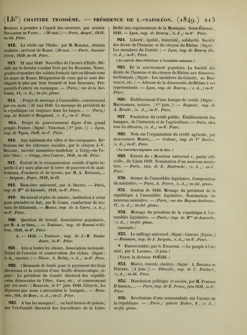 Mesures à prendre à l’égard des ouvriers, par auguste Nougaréde de Fayet,... (30 mai.) —Paris, Amyot, 1849, in-18. Pièce, 912. La vérité sur l’Italie, par M. Marchal, témoin oculaire, arrivant de Rome. (30 mai. ) —Paris, Garnier frères, 1849,in-18. Pièce. 913. 31 mai 1849. Nouvelles de l’armée d’Italie. Dé- tails sur le dernier combat livré par les Romains. Noms, grades et nombre des soldats français tués ou blessés sous les murs de Rome. Désignation de ceux qui se sont dis- tingués le plus par leur fermeté et leur bravoure. Pré- paratifs d’entrée en campagne. — (Paris,) rue de la Sor- bonne, 14, (s. d.,) in-fol. piano. 914. ( Projet de message à l’assemblée, commençant par ces mots:) 31 mai 1849. Le message du président de la république est toujours dans les langes... — (Paris,) imp. de Beaulé et Maignand, (s. d.,) in-4°. Pièce. 913. Projet de gouvernement digne d’un grand peuple. France. (Signé : Vergniais. [ P juin. ] ) — Lyon, imp. de Nigon, 1849, in-4''. Pièce. 916. Aux habitants des villes et des campagnes. Ré- flexions sur les réformes sociales, par le citoyen J.-V. Rellard, ouvrier menuisier-modeleur à Crépy-en-Va- lois(Oise). — Crépy, chez l'auteur, 1849, in-16. Pièce. 917. Extrait de la réorganisation sociale d’après la- quelle il n’y aura plus sur la terre de pauvres et de mal- heureux, d’esclaves et de tyrans; par M. A. Roubaud,... — Avignon, Peyri, 1849, in-18. 918. Rien-être universel, par A. Decoux. — Paris, imp. de de Lacombe, 1849, in-8’’. Pièce. 919. Du travail et plus de misère, institution à créer pour atteindre ce but, par D. Carré, conducteur de tra- vaux de bâtiments. — Meaux, imp. de A. Carro, (s. d.,) in-8°. Pièce. 920. Question du travail. Associations populaires, l>ar M. A. DE Sers,...— Toulouse, imp. de Donnai et Gi- brac, 1849, in-8°. Pièce. A. — 1849. — Toulouse, imp. de J.-M. Doula- doure, in-8°. Pièce. 921. Avis à toutes les classes. Association nationale. Trésor de l’ouvrier et conservation des riches. (Signé; .L-A., ouvrier.) — Nîmes, A. Baldy, (s. d.,) in-8°. Pièce. 922. ( Demande de fonds pour le payement des frais électoraux et la création d’une feuille démocratique, si- gnée ; Le président du Comité électoral des républi- cains démocrates de l’Oise, Gros, etc., et commençant par ces mots ; ) Beauvais, le 1 juin 1849. Citoyen, les dépenses que nous a nécessitées le banquet... — Beau- vais, lith. de Bove, (s. d.,)in-4°. Pièce. 923. A bas les masques !... ou huit heures de prison ; par Tex-Comité électoral des travailleurs de la Loire. Dédié aux représentants de la Montagne. Saint-Étienne, 1849. — Lyon, imp. de Boursy, (s. d.,) in-8’'. Pièce. 924. Liberté, égalité, fraternité, solidarité. Société des droits de l’homme et du citoyen du Rhône, ( Signé : Les membres du Comité. ) — Lyon, imp. de Boursy fils, (s. d.,) in-8°. Pièce. ( Au sujet de deux réélections à l’assemblée nationale. ) 923. De la souveraineté populaire. La Société des droits de l’homme et du citoyen du Rhône aux démocra- tes français. ( Signé : Les membres du Comité, ad, Ber- TEAULT, etc. ) — Adresse de la démocratie du Rhône à ses représentants. — Lyon, imp. de Boursy, (s. d.,) in-8. Pièce. 926. Établissement d’une banque de crédit. ( Signé : Moustardier, notaire. [ljuin.])— Bagnols, imp.de A. Broche, (s. d.,) in-8°. Pièce. 927. Fondation du crédit public. Établissement des banques, de l’industrie et de l’agriculture. — Paris, chez tous les libraires, (s. d.,) in-8°. Pièce. 928. Note sur l’organisation du crédit agricole, par JEAN-JACQUES Maritz,... — Colmar, imp. de P Decker, (s. d.,) in-8°. Pièce. ( La couverture imprimée sert de titre. ) 929. Extrait du « Moniteur universel » , partie offi- cielle, du 2 juin 1849. Nomination d’un nouveau minis- tère. — Paris, imp. de E. Bautruche, (s. d.,) in-4°. Pièce. 930. Séance de l’assemblée législative. Composition du ministère. — Paris, A. Pierre, (s. d.,) in-fol. piano. 931. Session de 1849. Message du président de la république à l’assemblée législative. Nomination du nouveau ministère. — (Paris,) rue des Maçons-Sorbonne, 17, (s. d.,) in-fol. piano. 932. Message du président de la république à l’as- semblée législative. — (Paris,) imp. de A/’' de Lacombe, ( s. d., ) in-fol. piano. (Apocryphe.) 933. Le suffrage universel. (Signé : Chiflet. [2 juin.J) — Besançon, imp. de J. Jacquin, (s. d.,) in-8°. Pièce. Pauvre soldat ; par G. Encontre. — Le peuple à l’ar- mée, par J, Laudera. (3 juin.) (Voyez la division POÉSIE.) 934. Misère, émeute, choléra. ( Signé ; J. Boucher de Perthes. [4 juin.]) — Abbeville, imp. de C. Paillart, (s. d.,) in-16. Pièce. 933. Dissolution politique et sociale, par M, Fumeron D’Ardeuil,... — Paris, imp. de É. Proux,juin 1849, in-S”. Pièce. 936. Révélations d’une somnambule sur l’avenir de la république. — (Paris,) galerie Richer, 9, (s. d.,j in-fol. piano.