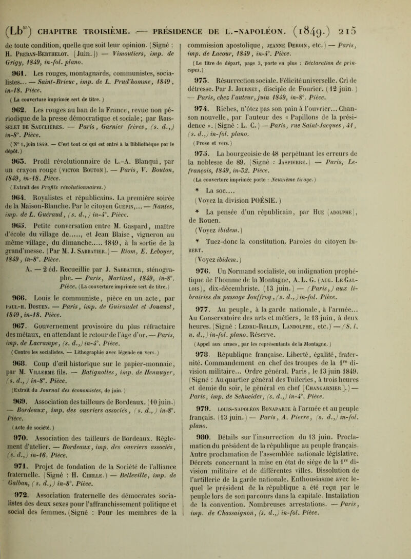 (le toute condition, quelle que soit leur opinion. (Signé : H. Preban-Berthelot. [Juin.]) — Vimoutiers, imp. de Grigy, 1849, in-fol. piano. 961. Les rouges, montagnards, communistes, socia- listes... — Saint-Brieuc, imp. de L. Prud’homme, 1849 , in-18. Pièce. ( La couverture imprimée sert de titre. ) 962. Les rouges au ban de la France, revue non pé- riodique de la presse démocratique et sociale ; par Rois- SELET DE Saucliéres. — Paris, Garnier frères, (s. d.,) in-8'\ Pièce. ( N“ 1, juin 1849. — C’est tout ce qui est entré à la Bibliothèque par le dépôt. ) 963. Profil révolutionnaire de L.-A. Blanqui, par un crayon rouge (victor Bouton). — Paris, V. Bouton, 1849, in-18. Pièce. ( Extrait des Profils révolutionnaires. ) 964. Royalistes et républicains. La première soirée de la Maison-Blanche. Par le citoyen Guépin,... — Nantes, imp. de L. Guéraud, (s. d.,) in-4°. Pièce. 963. Petite conversation entre M. Gaspard, maître d’école du village de , et Jean Biaise, vigneron au môme village, du dimanche 1849, à la sortie de la grand’messe. (Par M. J. Sabbatier.) — Riom, E. Leboyer, 1849, iîi-8°. Pièce. A. — 2 éd. Recueillie par J. Sabbatier, sténogra- phe. — Paris, Martinet, 1849, in-8. Pièce. (La couverture imprimée sert de titre.) 966. Louis le communiste, pièce en un acte, par PAUL-H. Dosten. — Paris, imp. de Guiraudet et Jouaust, 1849, in-'18. Pièce. 967. Gouvernement provisoire du plus réfractaire des métaux, en attendant le retour de l’àge d’or. — Paris, imp. de Lacrampe, (s. d.,) in-4'’. Pièce. {Contre les socialistes. — Lithographie avec légende en vers. ) 968. Coup d’œil historique sur le papier-monnaie, par M. Vjllermé lils. — Batignolles, imp. deHenmiyer, (s. d., ) in-8°. Pièce. (Extrait du Journal des économistes, de juin. ) 969. Association des tailleurs de Bordeaux. (10 juin.) — lîordeaux, imp. des ouvriers associés, fs. d.,J in-8°. Pièce. (Acte de société. ) 970. Association des tailleurs de Bordeaux. Règle- ment d’atelier. — Bordeaux, imp. des ouvriers associés, (s. d.,) in-16. Pièce. 971. Projet de fondation de la Société de l’alliance fraternelle. (Signé ; H. Cibille.) — Belleville, imp. de Galban, (s. d.,) in-8°. Pièce. 972. Association fraternelle des démocrates socia- listes des deux sexes pour l’affranchissement politique et social des femmes. (Signé : Pour les membres de la commission apostolique, jeaxne Deroin, etc.) — Paris, imp. de Lacour, 1849, in-4°. Pièce. ( Le titre de départ, page 3, porte en plus : Déclaration de prin- cipes.) 973. Résurrection sociale. Félicité universelle. Cri de détresse. Par J. Journet, disciple de Fourier. ( 12 juin. ) — Paris, chez- l’auteur, juin 1849, in-8°. Pièce. 974. Riches, n’ôtez pas son pain à l’ouvrier... Chan- son nouvelle, par l’auteur des « Papillons de la prési- dence ». (Signé ; L. G.) — Paris, rue Saint-Jacques, 41, (s. d.,) in-fol. piano. ( Prose et vers. ) 973. La bourgeoisie-de 48 perpétuant les erreurs de la noblesse de 89. (Signé ; Jaspierre.) — Paris, Le- francois, 1849, in-'5%. Pièce. (La couverture imprimée porte : Neuvième tirage.) * La SOC.... (Voyez la division POÉSIE. ) ^ La pensée d’un républicain, par Hue (adolphe), de Rouen. (Voyez ibidem.) Tuez-donc la constitution. Paroles du citoyen Im- bert. (Noyez ibidem.) 976. Un Normand socialiste, ou indignation prophé- tique de l’homme de la Montagne, A. L. G. ( aug. Le Gal- lois), dix-décemhriste. (13 juin.) — (Paris,) aux li- brairies du passage Jouffroy, fs. d.,)in-fol. Pièce. 977. Au peuple, à la garde nationale, à l’armée... Au Conservatoire des arts et métiers, le 13 juin, à deux heures. (Signé : Ledru-Rollin, Landolphe, etc.) — (S. l. n. d.,)in-fol. piano. Réserve. ( Appel aux armes, par les repré.sentants de la Montagne. ) 978. République française. Liberté, égalité, frater- nité. Commandement en chef des troupes de la L® di- vision militaire... Ordre général. Paris, le 13juin 1849. (Signé : Au quartier général des Tuileries, à trois heures et demie du soir, le général en chef [Changarnier].) — Paris, imp. de Schneider, fs. d.,J in-4°. Pièce. 979. LOUIS-NAPOLÉON BONAPARTE à l’armée et au peuple français. (13 juin.) — Paris, A. Pierre, fs. d.,) in-fol. piano. 980. Détails sur l’insurrection du 13 juin. Procla- mation du président de la république au peuple français. Autre proclamation de l’assemblée nationale législative. Décrets concernant la mise en état de siège de la f® di- vision militaire et de différentes villes. Dissolution de l’artillerie de la garde nationale. Enthousiasme avec le- quel le président de la république a été reçu par le peuple lors de son parcours dans la capitale. Installation de la convention. Nombreuses arrestations. —Paris, imp. lie Chassaignon, (s. d.,) in-fol. Pièce.