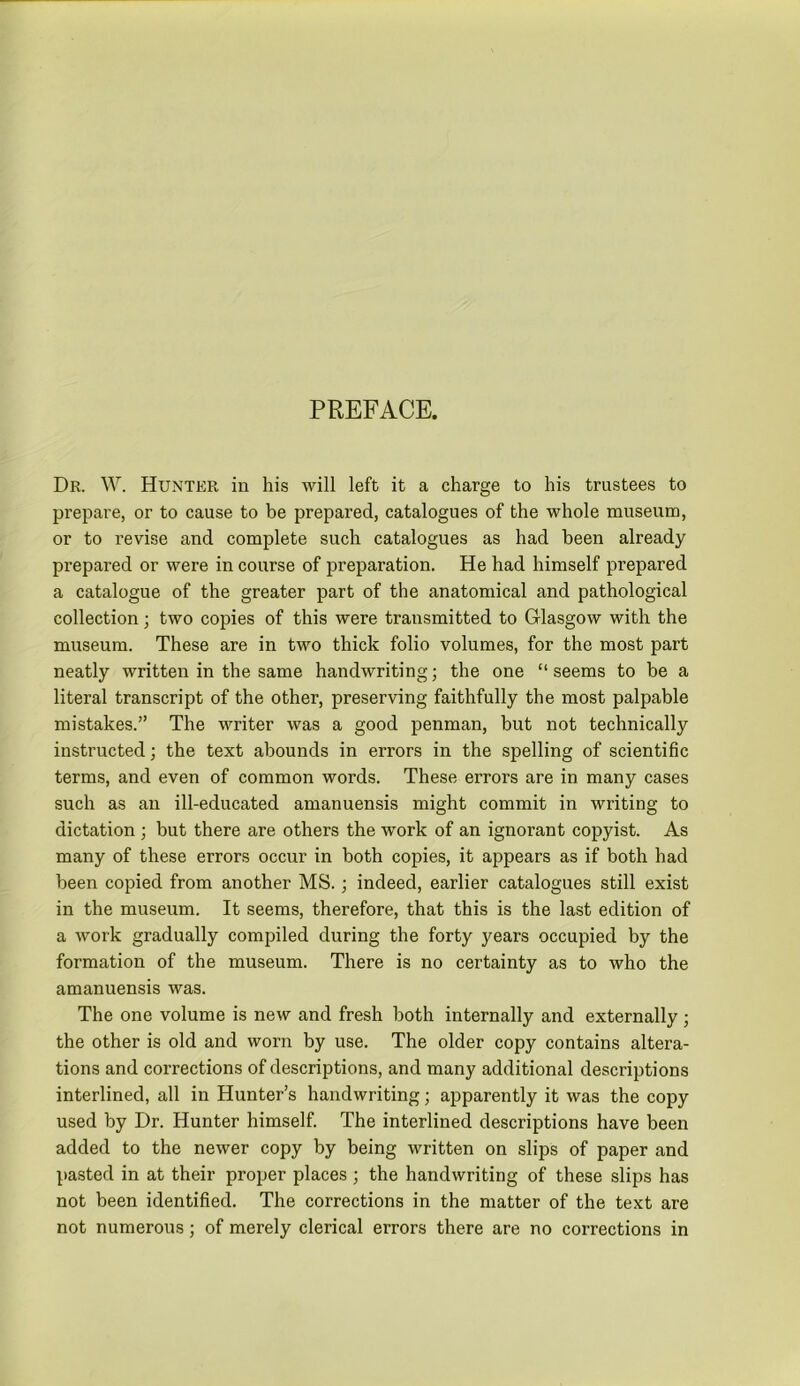 PREFACE. Dr. W. Hunter in his will left it a charge to his trustees to prepare, or to cause to be prepared, catalogues of the whole museum, or to revise and complete such catalogues as had been already prepared or were in course of preparation. He had himself prepared a catalogue of the greater part of the anatomical and pathological collection; two copies of this were transmitted to Glasgow with the museum. These are in two thick folio volumes, for the most part neatly written in the same handwriting; the one “ seems to be a literal transcript of the other, preserving faithfully the most palpable mistakes.” The writer was a good penman, but not technically instructed; the text abounds in errors in the spelling of scientific terms, and even of common words. These errors are in many cases such as an ill-educated amanuensis might commit in writing to dictation ; but there are others the work of an ignorant copyist. As many of these errors occur in both copies, it appears as if both had been copied from another MS. ; indeed, earlier catalogues still exist in the museum. It seems, therefore, that this is the last edition of a work gradually compiled during the forty years occupied by the formation of the museum. There is no certainty as to who the amanuensis was. The one volume is new and fresh both internally and externally; the other is old and worn by use. The older copy contains altera- tions and corrections of descriptions, and many additional descriptions interlined, all in Hunter’s handwriting; apparently it was the copy used by Dr. Hunter himself. The interlined descriptions have been added to the newer copy by being written on slips of paper and pasted in at their proper places ; the handwriting of these slips has not been identified. The corrections in the matter of the text are not numerous; of merely clerical errors there are no corrections in