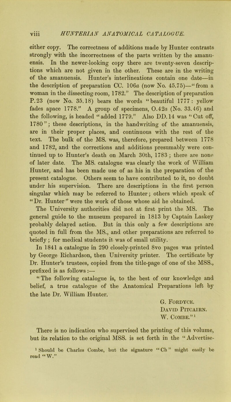 either copy. The correctness of additions made by Hunter contrasts strongly with the incorrectness of the parts written by the amanu- ensis. In the newer-looking copy there are twenty-seven descrip- tions which are not given in the other. These are in the writing of the amanuensis. Hunter’s interlineations contain one date—in the description of preparation CC. 106a (now No. 45.75)—“from a woman in the dissecting-room, 1782.” The description of preparation P.23 (now No. 35.18) bears the words “beautiful 1777: yellow fades apace 1778.” A group of specimens, 0.42a (No. 33.46) and the following, is headed “added 1779.” Also DD. 14 was “Cut off, 1780”; these descriptions, in the handwriting of the amanuensis, are in their proper places, and continuous with the rest of the text. The bulk of the MS. was, therefore, prepared between 1778 and 1782, and the corrections and additions presumably were con- tinued up to Hunter’s death on March 30th, 1783 ; there are none of later date. The MS. catalogue was clearly the work of William Hunter, and has been made use of as his in the preparation of the present catalogue. Others seem to have contributed to it, no doubt under his supervision. There are descriptions in the first person singular which may be referred to Hunter; others which speak of “Dr. Hunter’’were the work of those whose aid he obtained. The University authorities did not at first print the MS. The general guide to the museum prepared in 1813 by Captain Laskey probably delayed action. But in this only a few descriptions are quoted in full from the MS., and other preparations are referred to briefly ; for medical students it was of small utility. In 1841 a catalogue in 290 closely-printed 8vo pages was printed by George Richardson, then University printer. The certificate by Dr. Hunter’s trustees, copied from the title-page of one of the MSS., prefixed is as follows :— “ The following catalogue is, to the best of our knowledge and belief, a true catalogue of the Anatomical Preparations left by the late Dr. William Hunter. G. Fordyck David Pitcairn. W. Combe.”1 There is no indication who supervised the printing of this volume, but its relation to the original MSS. is set forth in the “ Advertise- 1 Should be Charles Combe, but the signature “ Ch ” might easily be read “W.”