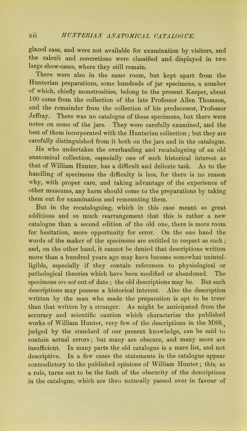 glazed case, and were not available for examination by visitors, and the calculi and concretions were classified and displayed in two large show-cases, where they still remain. There were also in the same room, but kept apart from the Hunterian preparations, some hundreds of jar specimens, a number of which, chiefly monstrosities, belong to the present Keeper, about 100 came from the collection of the late Professor Allen Thomson, and the remainder from the collection of his predecessor, Professor Jeftray. There was no catalogue of these specimens, but there were notes on some of the jars. They were carefully examined, and the best of them incorporated with the Hunterian collection ; but they are carefully distinguished from it both on the jars and in the catalogue. He who undertakes the overhauling and recataloguing of an old anatomical collection, especially one of such historical interest as that of William Hunter, has a difficult and delicate task. As to the handling of specimens the difficulty is less, for there is no reason why, with proper care, and taking advantage of the experience of other museums, any harm should come to the preparations by taking them out for examination and remounting them. But in the recataloguing, which in this case meant so great additions and so much rearrangement that this is rather a new catalogue than a second edition of the old one, there is more room for hesitation, more opportunity for error. On the one hand the words of the maker of the specimens are entitled to respect as such ; and, on the other hand, it cannot be denied that descriptions written more than a hundred years ago may have become somewhat unintel- ligible, especially if they contain references to physiological or pathological theories which have been modified or abandoned. The specimens are not out of date ; the old descriptions may be. But such descriptions may possess a historical interest. Also the description written by the man who made the preparation is apt to be truer than that written by a stranger. As might be anticipated from the accuracy and scientific caution which characterize the published works of William Hunter, very few of the descriptions in the MSS.} judged by the standard of our present knowledge, can be said to contain actual errors; but many are obscure, and many more are insufficient. In many parts the old catalogue is a mere list, and not descriptive. In a few cases the statements in the catalogue appear contradictory to the published opinions of William Hunter; this, as a rule, turns out to be the fault of the obscurity of the descriptions in the catalogue, which are then naturally passed over in favour of