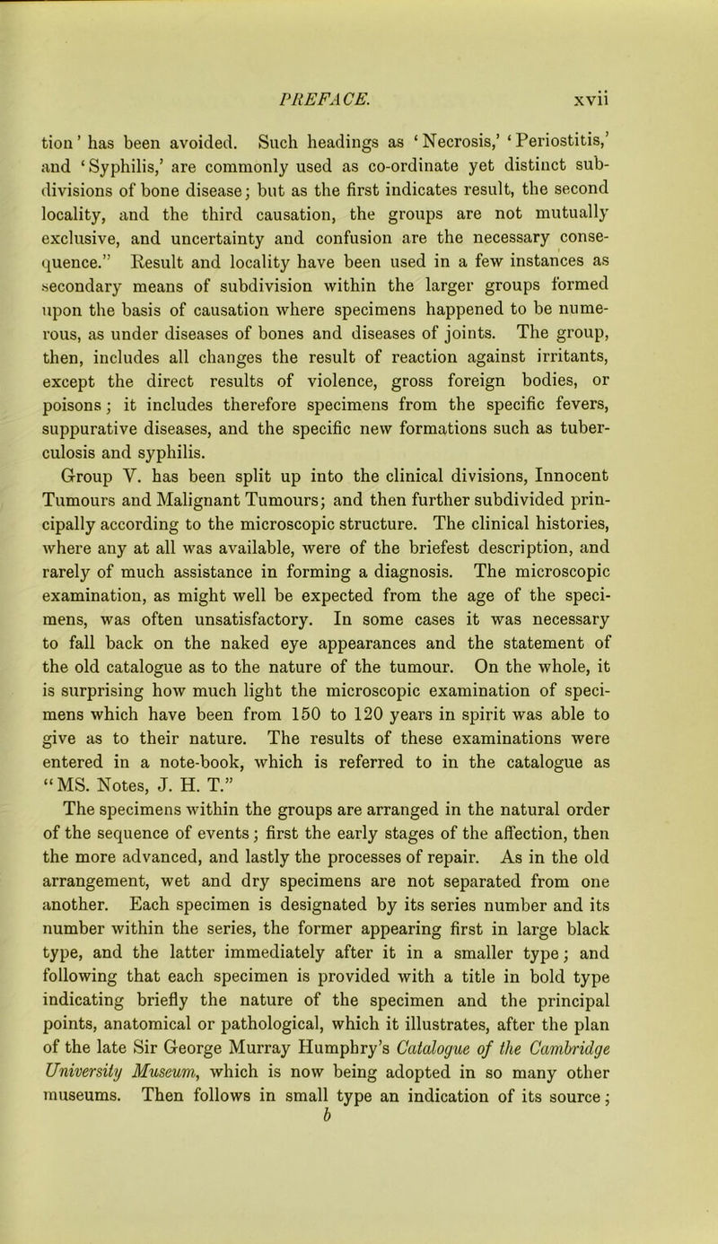 tion ’ has been avoided. Such headings as ‘Necrosis,’ ‘Periostitis,’ and ‘Syphilis,’ are commonly used as co-ordinate yet distinct sub- divisions of bone disease; but as the first indicates l’esult, the second locality, and the third causation, the groups are not mutually exclusive, and uncertainty and confusion are the necessary conse- quence.” Result and locality have been used in a few instances as secondary means of subdivision within the larger groups formed upon the basis of causation where specimens happened to be nume- rous, as under diseases of bones and diseases of joints. The group, then, includes all changes the result of reaction against irritants, except the direct results of violence, gross foreign bodies, or poisons; it includes therefore specimens from the specific fevers, suppurative diseases, and the specific new formations such as tuber- culosis and syphilis. Group V. has been split up into the clinical divisions, Innocent Tumours and Malignant Tumours; and then further subdivided prin- cipally according to the microscopic structure. The clinical histories, where any at all was available, were of the briefest description, and rarely of much assistance in forming a diagnosis. The microscopic examination, as might well be expected from the age of the speci- mens, was often unsatisfactory. In some cases it was necessary to fall back on the naked eye appearances and the statement of the old catalogue as to the nature of the tumour. On the whole, it is surprising how much light the microscopic examination of speci- mens which have been from 150 to 120 years in spirit was able to give as to their nature. The results of these examinations were entered in a note-book, which is referred to in the catalogue as “ MS. Notes, J. H. T.” The specimens within the groups are arranged in the natural order of the sequence of events; first the early stages of the affection, then the more advanced, and lastly the processes of repair. As in the old arrangement, wet and dry specimens are not separated from one another. Each specimen is designated by its series number and its number within the series, the former appearing first in large black type, and the latter immediately after it in a smaller type; and following that each specimen is provided with a title in bold type indicating briefly the nature of the specimen and the principal points, anatomical or pathological, which it illustrates, after the plan of the late Sir George Murray Humphry’s Catalogue of the Cambridge University Museum, which is now being adopted in so many other museums. Then follows in small type an indication of its source; b