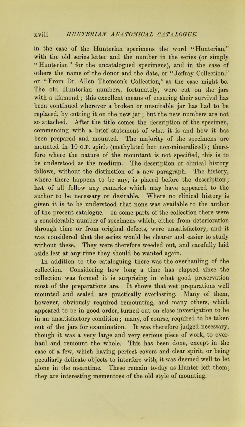 in the case of the Hunterian specimens the word “Hunterian,” with the old series letter and the number in the series (or simply “Hunterian” for the uncatalogued specimens), and in the case of others the name of the donor and the date, or “ Jeffray Collection,” or “ Fi'om Dr. Allen Thomson’s Collection,” as the case might be. The old Hunterian numbers, fortunately, were cut on the jars with a diamond; this excellent means of ensuring their survival has been continued wherever a broken or unsuitable jar has had to be replaced, by cutting it on the new jar; but the new numbers are not so attached. After the title comes the description of the specimen, commencing with a brief statement of what it is and how it has been prepared and mounted. The majority of the specimens are mounted in 10 o.P. spirit (methylated but non-mineralized); there- fore where the nature of the mountant is not specified, this is to be understood as the medium. The description or clinical history follows, without the distinction of a new paragraph. The history, where there happens to be any, is placed before the description; last of all follow any remarks which may have appeared to the author to be necessary or desirable. Where no clinical history is given it is to be understood that none was available to the author of the present catalogue. In some parts of the collection there were a considerable number of specimens which, either from deterioration through time or from original defects, were unsatisfactory, and it was considered that the series would be clearer and easier to study without these. They were therefore weeded out, and carefully laid aside lest at any time they should be wanted again. In addition to the cataloguing there was the overhauling of the collection. Considering how long a time has elapsed since the collection was formed it is surprising in what good preservation most of the preparations are. It shows that wet preparations well mounted and sealed are practically everlasting. Many of them, however, obviously required remounting, and many others, which appeared to be in good order, turned out on close investigation to be in an unsatisfactory condition ; many, of course, required to be taken out of the jars for examination. It was therefore judged necessary, though it was a very large and very serious piece of work, to over- haul and remount the whole. This has been done, except in the case of a few, which having perfect covers and clear spirit, or being peculiarly delicate objects to interfere with, it was deemed well to let alone in the meantime. These remain to-day as Hunter left them; they are interesting mementoes of the old style of mounting.