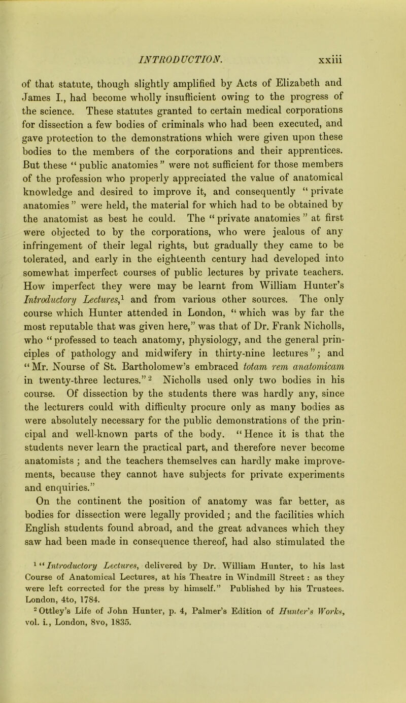 of that statute, though slightly amplified by Acts of Elizabeth and James I., had become wholly insufficient owing to the progress of the science. These statutes granted to certain medical corporations for dissection a few bodies of criminals who had been executed, and gave protection to the demonstrations which were given upon these bodies to the members of the corporations and their apprentices. But these “ public anatomies ” were not sufficient for those members of the profession who properly appreciated the value of anatomical knowledge and desired to improve it, and consequently “ private anatomies ” were held, the material for which had to be obtained by the anatomist as best he could. The “ private anatomies ” at first were objected to by the corporations, who were jealous of any infringement of their legal rights, but gradually they came to be tolerated, and early in the eighteenth century had developed into somewhat imperfect courses of public lectures by private teachers. How imperfect they were may be learnt from William Hunter’s Introductory Lectures,1 and from various other sources. The only course which Hunter attended in London, “ which was by far the most reputable that was given here,” was that of Dr. Frank Nicholls, who “ professed to teach anatomy, physiology, and the general prin- ciples of pathology and midwifery in thirty-nine lectures ”; and “ Mr. Nourse of St. Bartholomew’s embraced totarn rem anatomicam in twenty-three lectures.”'2 Nicholls used only two bodies in his course. Of dissection by the students there was hardly any, since the lecturers could with difficulty procure only as many bodies as were absolutely necessary for the public demonstrations of the prin- cipal and well-known parts of the body. “ Hence it is that the students never learn the practical part, and therefore never become anatomists ; and the teachers themselves can hardly make improve- ments, because they cannot have subjects for private experiments and enquiries.” On the continent the position of anatomy was far better, as bodies for dissection were legally provided; and the facilities which English students found abroad, and the great advances which they saw had been made in consequence thereof, had also stimulated the 1 “ Introductory Lectures, delivered by Dr. William Hunter, to his last Course of Anatomical Lectures, at his Theatre in Windmill Street: as they were left corrected for the press by himself.” Published by his Trustees. London, 4to, 1784. 2 Ottley’s Life of John Hunter, p. 4, Palmer’s Edition of Hunter's Works, vol. i., London, 8vo, 1835.