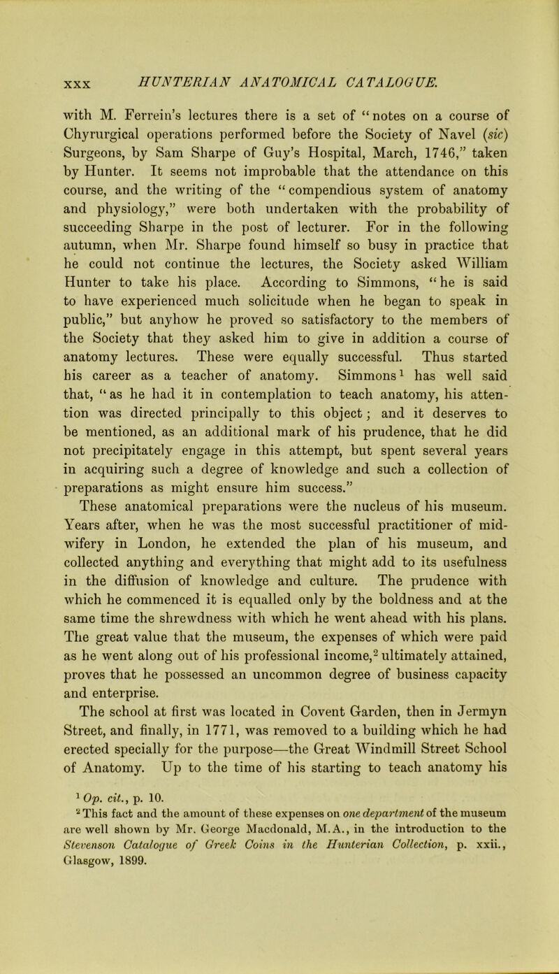 with M. Ferreiu’s lectures there is a set of “notes on a course of Chyrurgical operations performed before the Society of Navel (sic) Surgeons, by Sam Sharpe of Guy’s Hospital, March, 1746,” taken by Hunter. It seems not improbable that the attendance on this course, and the writing of the “ compendious system of anatomy and physiology,” were both undertaken with the probability of succeeding Sharpe in the post of lecturer. For in the following autumn, when Mr. Sharpe found himself so busy in practice that he could not continue the lectures, the Society asked William Hunter to take his place. According to Simmons, “he is said to have experienced much solicitude when he began to speak in public,” but anyhow he proved so satisfactory to the members of the Society that they asked him to give in addition a course of anatomy lectures. These were equally successful. Thus started his career as a teacher of anatomy. Simmons1 has well said that, “ as he had it in contemplation to teach anatomy, his atten- tion was directed principally to this object; and it deserves to be mentioned, as an additional mark of his prudence, that he did not precipitately engage in this attempt, but spent several years in acquiring such a degree of knowledge and such a collection of preparations as might ensure him success.” These anatomical preparations were the nucleus of his museum. Years after, when he was the most successful practitioner of mid- wifery in London, he extended the plan of his museum, and collected anything and everything that might add to its usefulness in the diffusion of knowledge and culture. The prudence with which he commenced it is equalled only by the boldness and at the same time the shrewdness with which he went ahead with his plans. The great value that the museum, the expenses of which were paid as he went along out of his professional income,2 ultimately attained, proves that he possessed an uncommon degree of business capacity and enterprise. The school at first was located in Covent Garden, then in Jermyn Street, and finally, in 1771, was removed to a building which he had erected specially for the purpose—the Great Windmill Street School of Anatomy. Up to the time of his starting to teach anatomy his 1 Op. cit., p. 10. * This fact and the amount of these expenses on one department of the museum are well shown by Mr. George Macdonald, M.A., in the introduction to the Stevenson Cataloc/ue of Greek Coins in the Hunterian Collection, p. xxii., Glasgow, 1899.