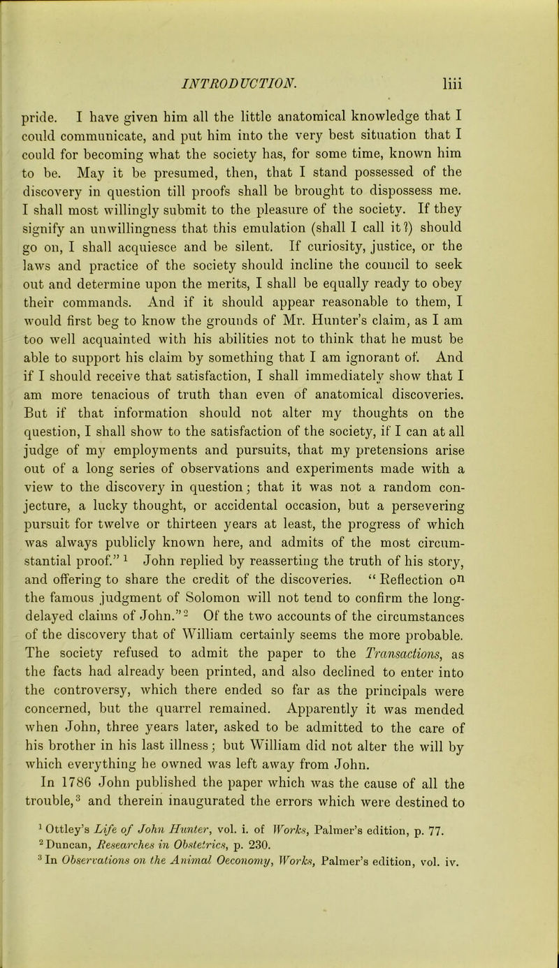 pride. I have given him all the little anatomical knowledge that I could communicate, and put him into the very best situation that I could for becoming what the society has, for some time, known him to be. May it be presumed, then, that I stand possessed of the discovery in question till proofs shall be brought to dispossess me. I shall most willingly submit to the pleasure of the society. If they signify an unwillingness that this emulation (shall I call it?) should go on, I shall acquiesce and be silent. If curiosity, justice, or the laws and practice of the society should incline the council to seek out and determine upon the merits, I shall be equally ready to obey their commands. And if it should appear reasonable to them, I would first beg to know the grounds of Mr. Hunter’s claim, as I am too well acquainted with his abilities not to think that he must be able to support his claim by something that I am ignorant of. And if I should receive that satisfaction, I shall immediately show that I am more tenacious of truth than even of anatomical discoveries. But if that information should not alter my thoughts on the question, I shall show to the satisfaction of the society, if' I can at all judge of my employments and pursuits, that my pretensions arise out of a long series of observations and experiments made with a view to the discovery in question; that it was not a random con- jecture, a lucky thought, or accidental occasion, but a persevering pursuit for twelve or thirteen years at least, the progress of which was always publicly known here, and admits of the most circum- stantial proof.” 1 John replied by reasserting the truth of his story, and offering to share the credit of the discoveries. “ Beflection on the famous judgment of Solomon will not tend to confirm the long- delayed claims of John.”2 Of the two accounts of the circumstances of the discovery that of William certainly seems the more probable. The society refused to admit the paper to the Transactions, as the facts had already been printed, and also declined to enter into the controversy, which there ended so far as the principals were concerned, but the quarrel remained. Apparently it was mended when John, three years later, asked to be admitted to the care of his brother in his last illness; but William did not alter the will by which everything he owned was left away from John. In 1786 John published the paper which was the cause of all the trouble,3 and therein inaugurated the errors which were destined to 1 Ottley’s Life of John Hunter, vol. i. of Works, Palmer’s edition, p. 77. 2 Duncan, Researches in Obstetrics, p. 230. 3 In Observations on the Animal Oeconomy, Works, Palmer’s edition, vol. iv.