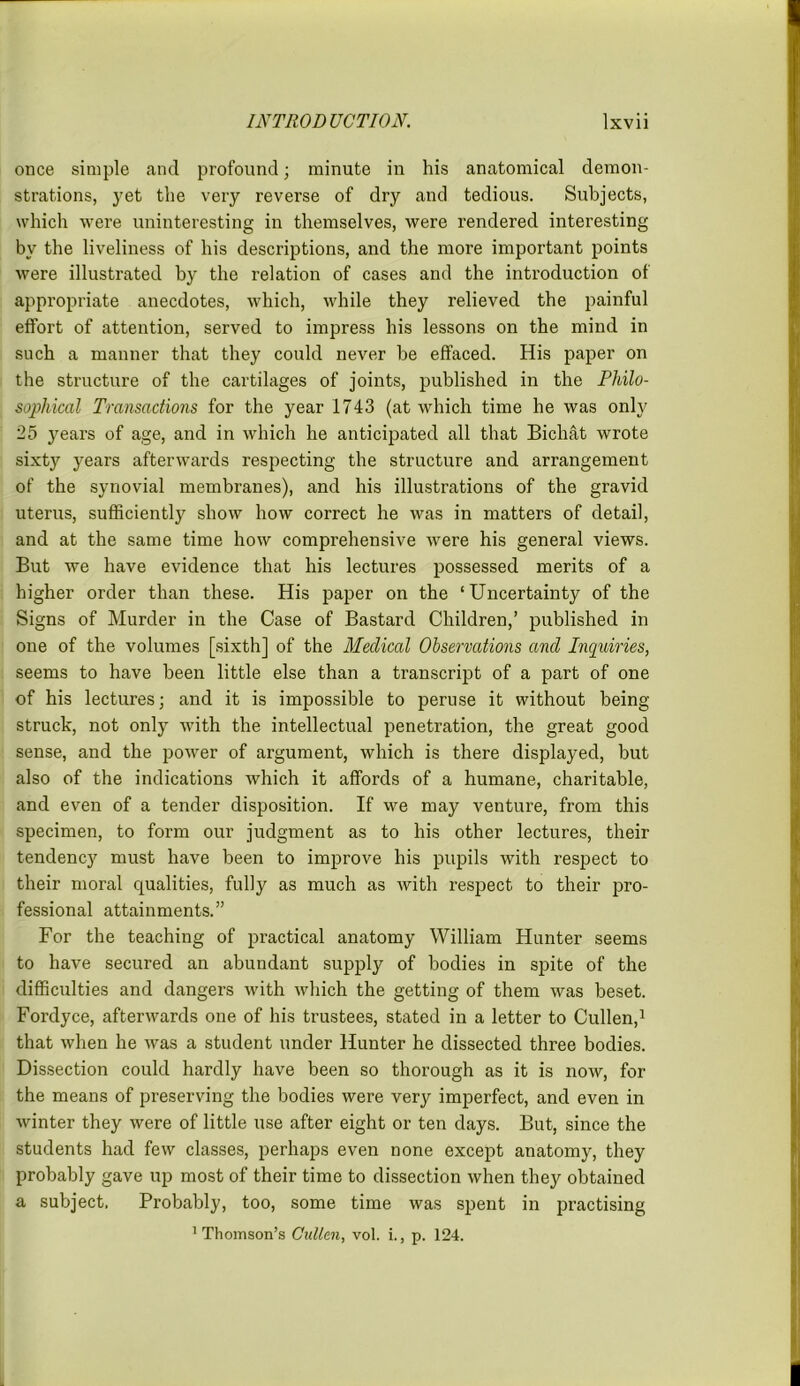 once simple and profound; minute in his anatomical demon- strations, yet the very rever’se of dry and tedious. Subjects, which were uninteresting in themselves, were rendered interesting by the liveliness of his descriptions, and the more important points were illustrated by the relation of cases and the introduction of appropriate anecdotes, which, while they relieved the painful effort of attention, served to impress his lessons on the mind in such a manner that they could never be effaced. His paper on the structure of the cartilages of joints, published in the Philo- sophical Transactions for the year 1743 (at which time he was only 25 years of age, and in which he anticipated all that Bichat wrote sixty years afterwards respecting the structure and arrangement of the synovial membranes), and his illustrations of the gravid uterus, sufficiently show how correct he was in matters of detail, and at the same time how comprehensive were his general views. But we have evidence that his lectures possessed merits of a higher order than these. His paper on the ‘Uncertainty of the Signs of Murder in the Case of Bastard Children,’ published in one of the volumes [sixth] of the Medical Observations ancl Inquiries, seems to have been little else than a transcript of a part of one of his lectures; and it is impossible to peruse it without being struck, not only with the intellectual penetration, the great good sense, and the power of argument, which is there displayed, but also of the indications which it affords of a humane, charitable, and even of a tender disposition. If we may venture, from this specimen, to form our judgment as to his other lectures, their tendency must have been to improve his pupils with respect to their moral qualities, fully as much as with respect to their pro- fessional attainments.” For the teaching of practical anatomy William Hunter seems to have secured an abundant supply of bodies in spite of the difficulties and dangers with which the getting of them was beset. Fordyce, afterwards one of his trustees, stated in a letter to Cullen,1 that when he was a student under Hunter he dissected three bodies. Dissection could hardly have been so thorough as it is now, for the means of preserving the bodies were very imperfect, and even in winter they were of little use after eight or ten days. But, since the students had few classes, perhaps even none except anatomy, they probably gave up most of their time to dissection when they obtained a subject. Probably, too, some time was spent in practising 'Thomson’s Cullen, vol. i., p. 124.