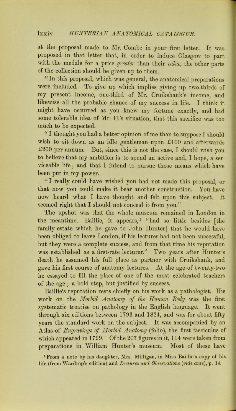 at the proposal made to Mr. Combe in your first letter. It was proposed in that letter that, in order to induce Glasgow to part with the medals for a price greater than their value, the other parts of the collection should be given up to them. “ In this proposal, which was general, the anatomical preparations were included. To give up which implies giving up two-thirds of my present income, one-third of Mr. Cruikshank’s income, and likewise all the probable chance of my success in life. I think it might have occurred as you knew my fortune exactly, and had some tolerable idea of Mr. C.’s situation, that this sacrifice was too much to be expected. “ I thought you had a better opinion of me than to suppose I should wish to sit down as an idle gentleman upon £100 and afterwards £200 per annum. But, since this is not the case, I should wish you to believe that my ambition is to spend an active and, I hope, a ser- viceable life; and that I intend to pursue those means which have been put in my power. “I really could have wished you had not made this proposal, or that now you could make it bear another construction. You have now heard what I have thought and felt upon this subject. It seemed right that I should not conceal it from you.” The upshot was that the whole museum remained in London in the meantime. Baillie, it appears,1 “had so little besides [the family estate which he gave to John Hunter] that he would have been obliged to leave London, if his lectures had not been successful, but they were a complete success, and from that time his reputation was established as a first-rate lecturer.” Two years after Hunter’s death he assumed his full place as partner with Cruiksliank, and gave his first course of anatomy lectures. At the age of twenty-two he essayed to fill the place of one of the most celebrated teachers of the age ; a bold step, but justified by success. Baillie’s reputation rests chiefly on his work as a pathologist. His work on the Morbid Anatomy of the Ruman Body was the first systematic treatise on pathology in the English language. It went through six editions between 1793 and 1824, and was for about fifty years the standard work on the subject. It was accompanied by an Atlas of Engravings of Morbid Anatomy (folio), the first fasciculus of which appeared in 1799. Of the 207 figures in it, 114 were taken from preparations in William Hunter’s museum. Most of these have 1From a note by his daughter, Mrs. Milligan, in Miss Baillie’s copy of his life (from Wardrop’s edition) and Lectures and Observations (vide ante), p. 14.