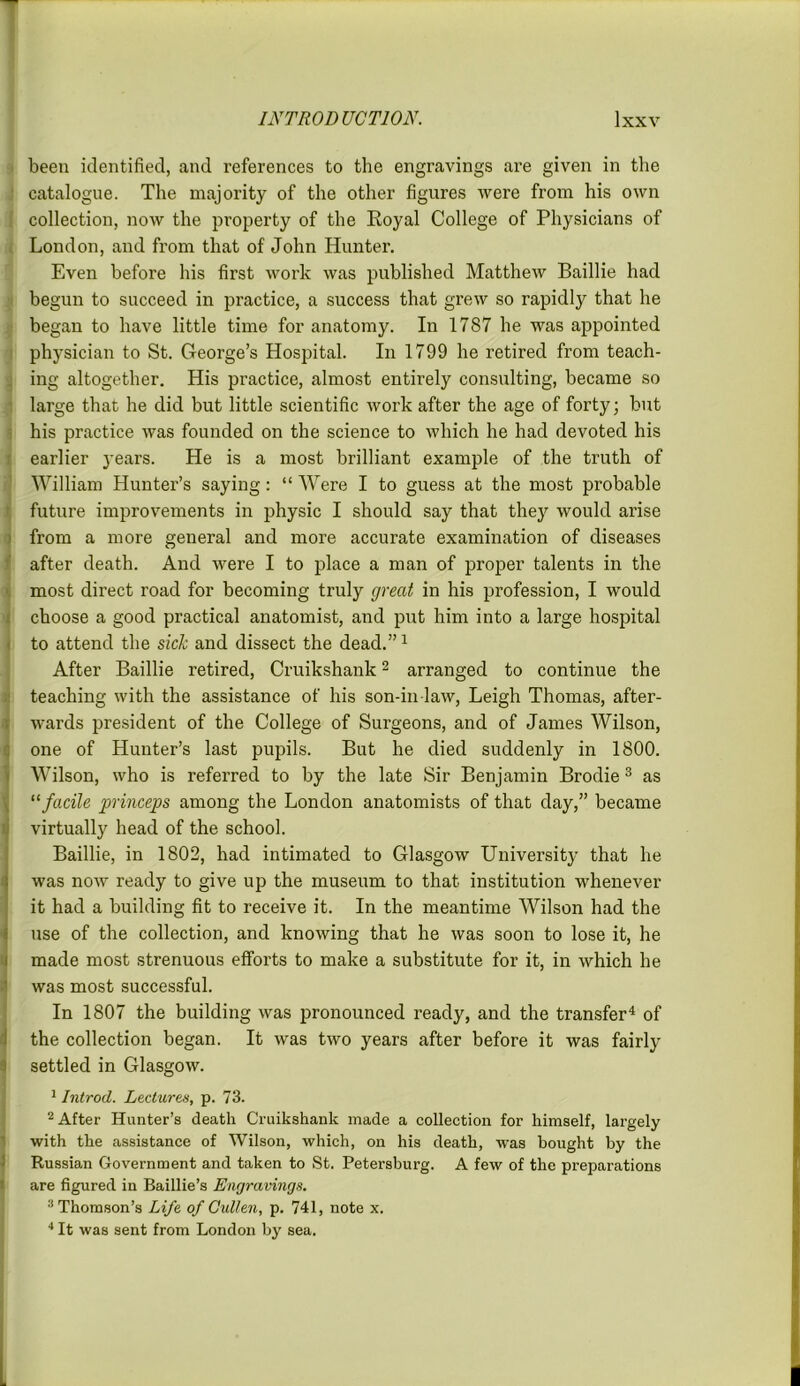 been identified, and references to the engravings are given in the catalogue. The majority of the other figures were from his own collection, now the property of the Royal College of Physicians of London, and from that of John Hunter. Even before his first work was published Matthew Baillie had begun to succeed in practice, a success that grew so rapidly that he began to have little time for anatomy. In 1787 he was appointed physician to St. George’s Hospital. In 1799 he retired from teach- ing altogether. His practice, almost entirely consulting, became so large that he did but little scientific work after the age of forty; but his practice was founded on the science to which he had devoted his earlier years. He is a most brilliant example of the truth of William Hunter’s saying: “ Were I to guess at the most probable future improvements in physic I should say that they would arise from a more general and more accurate examination of diseases after death. And were I to place a man of proper talents in the most direct road for becoming truly great in his profession, I would choose a good practical anatomist, and put him into a large hospital to attend the sick and dissect the dead.”1 After Baillie retired, Cruikshank2 arranged to continue the teaching with the assistance of his son-in law, Leigh Thomas, after- wards president of the College of Surgeons, and of James Wilson, one of Hunter’s last pupils. But he died suddenly in 1800. Wilson, who is referred to by the late Sir Benjamin Brodie 3 as “ facile princeps among the London anatomists of that day,” became virtually head of the school. Baillie, in 1802, had intimated to Glasgow University that he was now ready to give up the museum to that institution whenever it had a building fit to receive it. In the meantime Wilson had the use of the collection, and knowing that he was soon to lose it, he made most strenuous efforts to make a substitute for it, in which he was most successful. In 1807 the building was pronounced ready, and the transfer4 of the collection began. It was two years after before it was fairly settled in Glasgow. 1 Introd. Lectures, p. 73. 2 After Hunter’s death Cruikshank made a collection for himself, largely with the assistance of Wilson, which, on his death, was bought by the Russian Government and taken to St. Petersburg. A few of the preparations are figured in Baillie’s Engravings. 3 Thomson’s Life of Cullen, p. 741, note x. 4 It was sent from London by sea.