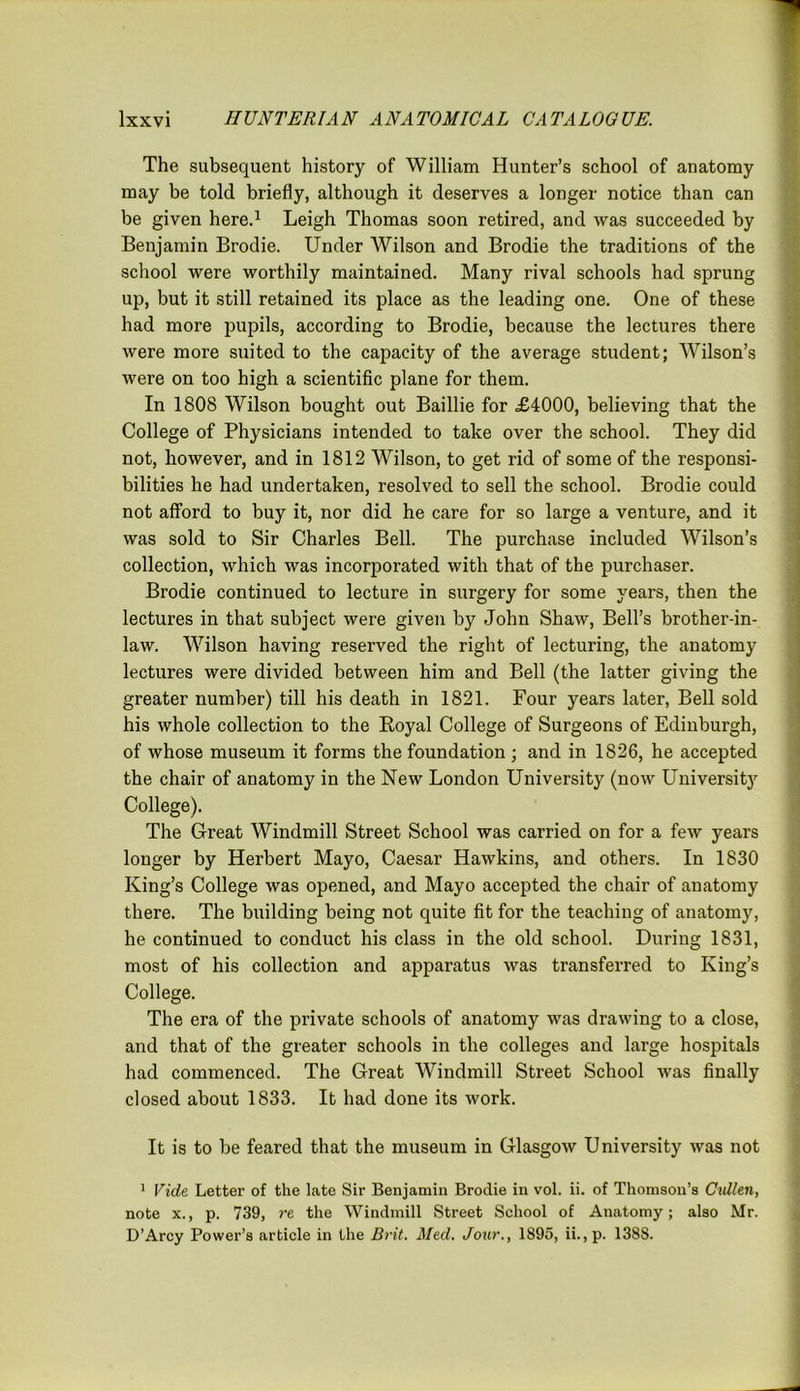 The subsequent history of William Hunter’s school of anatomy may be told briefly, although it deserves a longer notice than can be given here.1 Leigh Thomas soon retired, and was succeeded by Benjamin Brodie. Under Wilson and Brodie the traditions of the school were worthily maintained. Many rival schools had sprung up, but it still retained its place as the leading one. One of these had more pupils, according to Brodie, because the lectures there were more suited to the capacity of the average student; Wilson’s were on too high a scientific plane for them. In 1808 Wilson bought out Baillie for £4000, believing that the College of Physicians intended to take over the school. They did not, however, and in 1812 Wilson, to get rid of some of the responsi- bilities he had undertaken, resolved to sell the school. Brodie could not afford to buy it, nor did he care for so large a venture, and it was sold to Sir Charles Bell. The purchase included Wilson’s collection, which was incorporated with that of the purchaser. Brodie continued to lecture in surgery for some years, then the lectures in that subject were given by John Shaw, Bell’s brother-in- law. Wilson having reserved the right of lecturing, the anatomy lectures were divided between him and Bell (the latter giving the greater number) till his death in 1821. Four years later, Bell sold his whole collection to the Royal College of Surgeons of Edinburgh, of whose museum it forms the foundation ; and in 1826, he accepted the chair of anatomy in the New London University (now University College). The Great Windmill Street School was carried on for a few years longer by Herbert Mayo, Caesar Hawkins, and others. In 1830 King’s College was opened, and Mayo accepted the chair of anatomy there. The building being not quite fit for the teaching of anatomy, he continued to conduct his class in the old school. During 1831, most of his collection and apparatus was transferred to King’s College. The era of the private schools of anatomy was drawing to a close, and that of the greater schools in the colleges and large hospitals had commenced. The Great Windmill Street School was finally closed about 1833. It had done its work. It is to be feared that the museum in Glasgow University was not 1 Vide Letter of the late Sir Benjamin Broclie in vol. ii. of Thomson’s Cidlen, note x., p. 739, re the Windmill Street School of Anatomy; also Mr. D’Arcy Power’s article in the Brit. Med. Jour., 1895, ii., p. 1388.