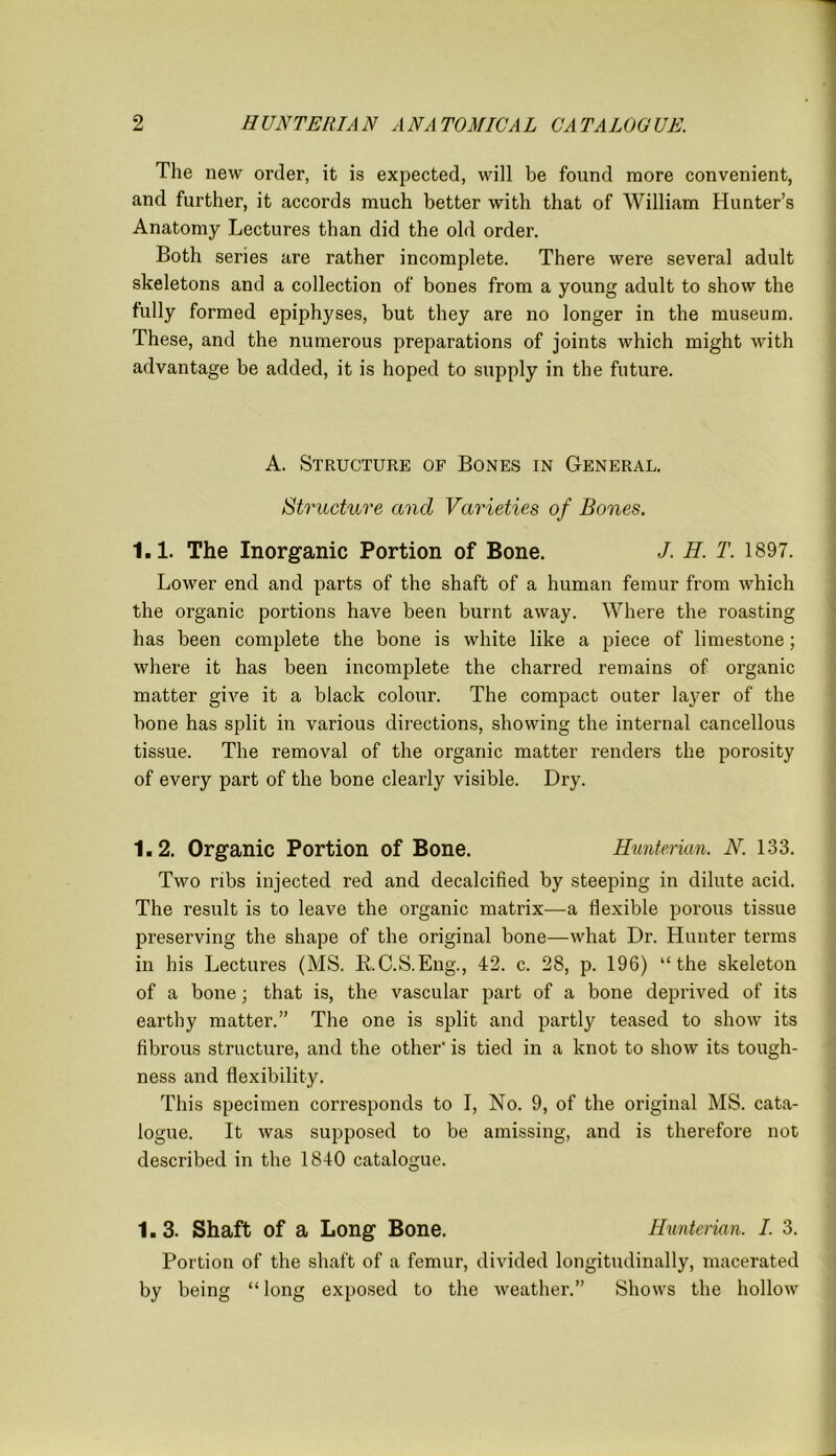 The new order, it is expected, will be found more convenient, and further, it accords much better with that of William Hunter’s Anatomy Lectures than did the old order. Both series are rather incomplete. There were several adult skeletons and a collection of bones from a young adult to show the fully formed epiphyses, but they are no longer in the museum. These, and the numerous preparations of joints which might with advantage be added, it is hoped to supply in the future. A. Structure of Bones in General. Structure and Varieties of Bones. 1.1. The Inorganic Portion of Bone. J. H. T. 1897. Lower end and parts of the shaft of a human femur from which the organic portions have been burnt away. Where the roasting has been complete the bone is white like a piece of limestone; where it has been incomplete the charred remains of organic matter give it a black colour. The compact outer layer of the bone has split in various directions, showing the internal cancellous tissue. The removal of the organic matter renders the porosity of every part of the bone clearly visible. Dry. 1.2. Organic Portion of Bone. Hunterian. N. 133. Two ribs injected red and decalcified by steeping in dilute acid. The result is to leave the organic matrix—a flexible porous tissue preserving the shape of the original bone—what Dr. Hunter terms in his Lectures (MS. RC.S.Eng., 42. c. 28, p. 196) “the skeleton of a bone; that is, the vascular part of a bone deprived of its earthy matter.” The one is split and partly teased to show its fibrous structure, and the other' is tied in a knot to show its tough- ness and flexibility. This specimen corresponds to I, No. 9, of the original MS. cata- logue. It was supposed to be amissing, and is therefore not described in the 1840 catalogue. 1.3. Shaft of a Long Bone. Hunterian. I. 3. Portion of the shaft of a femur, divided longitudinally, macerated by being “long exposed to the weather.” Shows the hollow