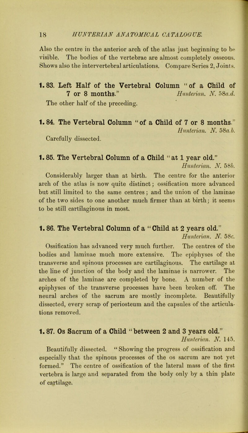 Also the centre in the anterior arch of the atlas just beginning to In- visible. The bodies of the vertebrae are almost completely osseous. Shows also the intervertebral articulations. Compare Series 2, Joints. 1.83. Left Half of the Vertebral Column “of a Child of 7 or 8 months.” Hunterian. N. 58a.d. The other half of the preceding. 1.84. The Vertebral Column “of a Child of 7 or 8 months.” Hunterian. N. 58a.b. Carefully dissected. 1.85. The Vertebral Column of a Child “at 1 year old.” Hunterian. N. 5 8b. Considerably larger than at birth. The centre for the anterior arch of the atlas is now quite distinct; ossification more advanced but still limited to the same centres; and the union of the laminae of the two sides to one another much firmer than at birth; it seems to be still cartilaginous in most. 1.86. The Vertebral Column of a “Child at 2 years old.” Hunterian. N. 58c. Ossification has advanced very much further. The centres of the bodies and laminae much more extensive. The epiphyses of the transverse and spinous processes are cartilaginous. The cartilage at the line of junction of the body and the laminae is narrower. The arches of the laminae are completed by bone. A number of the epiphyses of the transverse processes have been broken off. The neural arches of the sacrum are mostly incomplete. Beautifully dissected, every scrap of periosteum and the capsules of the articula- tions removed. 1.87. Os Sacrum of a Child “between 2 and 3 years old.” Hunterian. N. 145. Beautifully dissected. “ Showing the progress of ossification and especially that the spinous processes of the os sacrum are not yet formed.” The centre of ossification of the lateral mass of the first vertebra is large and separated from the body only by a thin plate of cartilage.