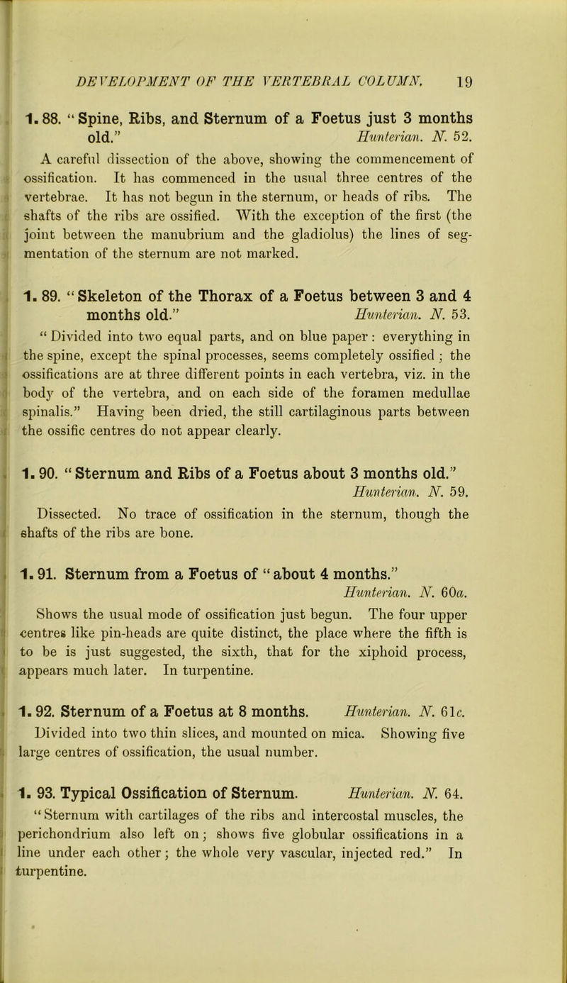 1.88. “Spine, Ribs, and Sternum of a Foetus just 3 months old.” Hunterian. N. 52. A careful dissection of the above, showing the commencement of ossification. It has commenced in the usual three centres of the vertebrae. It has not begun in the sternum, or heads of ribs. The shafts of the ribs are ossified. With the exception of the first (the joint between the manubrium and the gladiolus) the lines of seg- mentation of the sternum are not marked. 1. 89. “ Skeleton of the Thorax of a Foetus between 3 and 4 months old.” Hunterian. N. 53. “ Divided into two equal parts, and on blue paper : everything in the spine, except the spinal processes, seems completely ossified ; the ossifications are at three different points in each vertebra, viz. in the body of the vertebra, and on each side of the foramen medullae spinalis.” Having been dried, the still cartilaginous parts between the ossific centres do not appear clearly. 1.90. “ Sternum and Ribs of a Foetus about 3 months old.” Hunterian. N. 59. Dissected. No trace of ossification in the sternum, though the shafts of the ribs are bone. 1.91. Sternum from a Foetus of “about 4 months.” Hunterian. N. 60a. Shows the usual mode of ossification just begun. The four upper centres like pin-heads are quite distinct, the place where the fifth is to be is just suggested, the sixth, that for the xiphoid process, appears much later. In turpentine. 1. 92. Sternum of a Foetus at 8 months. Hunterian. N. 61c. Divided into two thin slices, and mounted on mica. Showing five large centres of ossification, the usual number. 1. 93. Typical Ossification of Sternum. Hunterian. N. 64. “ Sternum with cartilages of the ribs and intercostal muscles, the perichondrium also left on; shows five globular ossifications in a line under each other; the whole very vascular, injected red.” In turpentine.