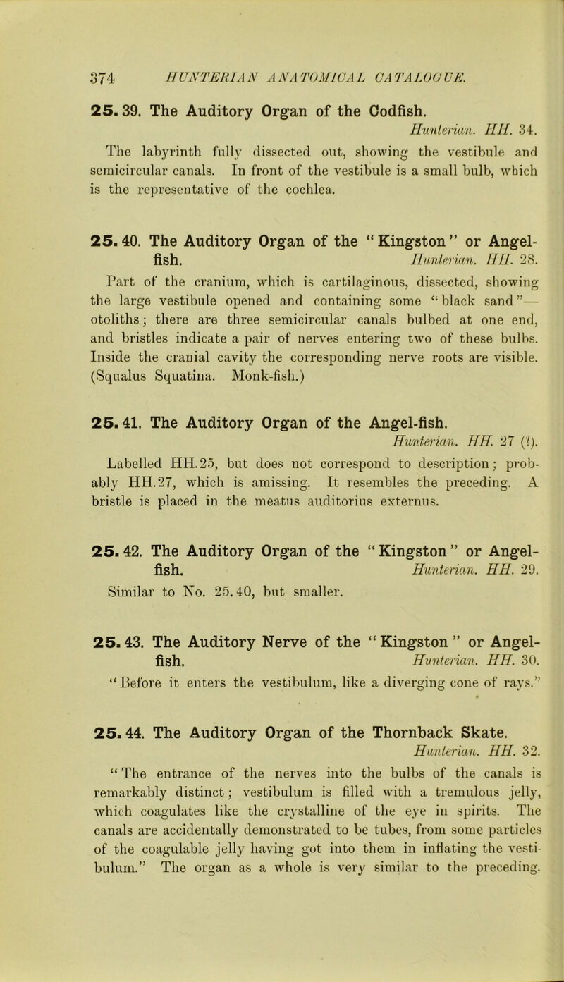 25.39. The Auditory Organ of the Codfish. Hunterian. HH. 34. The labyrinth fully dissected out, showing the vestibule and semicircular canals. In front of the vestibule is a small bulb, which is the representative of the cochlea. 25.40. The Auditory Organ of the “Kingston” or Angel- fish. Hunterian. HH. 28. Part of the cranium, which is cartilaginous, dissected, showing the large vestibule opened and containing some “ black sand ”— otoliths; there are three semicircular canals bulbed at one end, and bristles indicate a pair of nerves entering two of these bulbs. Inside the cranial cavity the corresponding nerve roots are visible. (Squalus Squatina. Monk-fish.) 25.41. The Auditory Organ of the Angel-fish. Hunterian. HH. 27 (?). Labelled HH.25, but does not correspond to description; prob- ably HH.27, which is amissing. It resembles the preceding. A bristle is placed in the meatus auditorius externus. 25.42. The Auditory Organ of the “Kingston” or Angel- fish. Hunterian. HH. 29. Similar to No. 25.40, but smaller. 25.43. The Auditory Nerve of the “ Kingston ” or Angel- fish. Hunterian. HH. 30. “Before it enters the vestibulum, like a diverging cone of rays.” 25.44. The Auditory Organ of the Thornback Skate. Hunterian. HH. 32. “ The entrance of the nerves into the bulbs of the canals is remarkably distinct; vestibulum is filled with a tremulous jelly, which coagulates like the crystalline of the eye in spirits. The canals are accidentally demonstrated to be tubes, from some particles of the coagulable jelly having got into them in inflating the vesti- bulum.” The organ as a whole is very similar to the preceding.