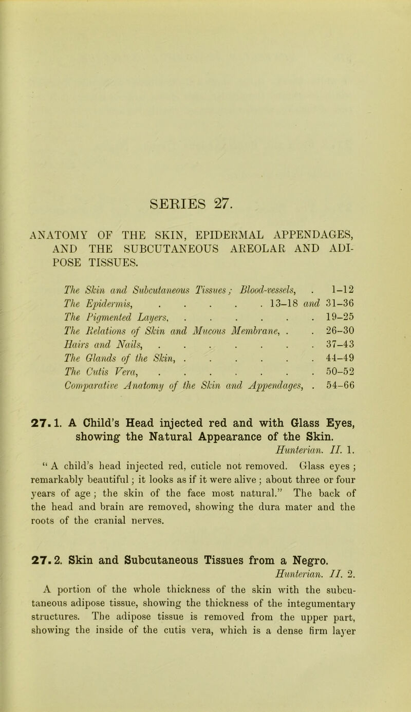 ANATOMY OF THE SKIN, EPIDERMAL APPENDAGES, AND THE SUBCUTANEOUS AREOLAR AND ADI- POSE TISSUES. The Skin and Subcutaneous Tissues; Blood-vessels, . 1-12 The Epidermis, . . . . .13-18 and 31-36 The Pigmented Layers, ...... 19-25 The Relations of Skin and Mucous Membrane, . . 26-30 Hairs and Nails, . . . . . . .37-43 The Glands of the Skin, ...... 44-49 The Cutis Vera, ....... 50-52 Comparative Anatomy of the Skin and Appendages, . 54-66 27.1. A Child’s Head injected red and with Glass Eyes, showing the Natural Appearance of the Skin. Hunterian. IT. 1. “ A child’s head injected red, cuticle not removed. Glass eyes ; remarkably beautiful; it looks as if it were alive ; about three or four years of age ; the skin of the face most natural.” The back of the head and brain are removed, showing the dura mater and the roots of the cranial nerves. 27.2. Skin and Subcutaneous Tissues from a Negro. Hunterian. II. 2. A portion of the whole thickness of the skin with the subcu- taneous adipose tissue, showing the thickness of the integumentary structures. The adipose tissue is removed from the upper part, showing the inside of the cutis vera, which is a dense firm layer