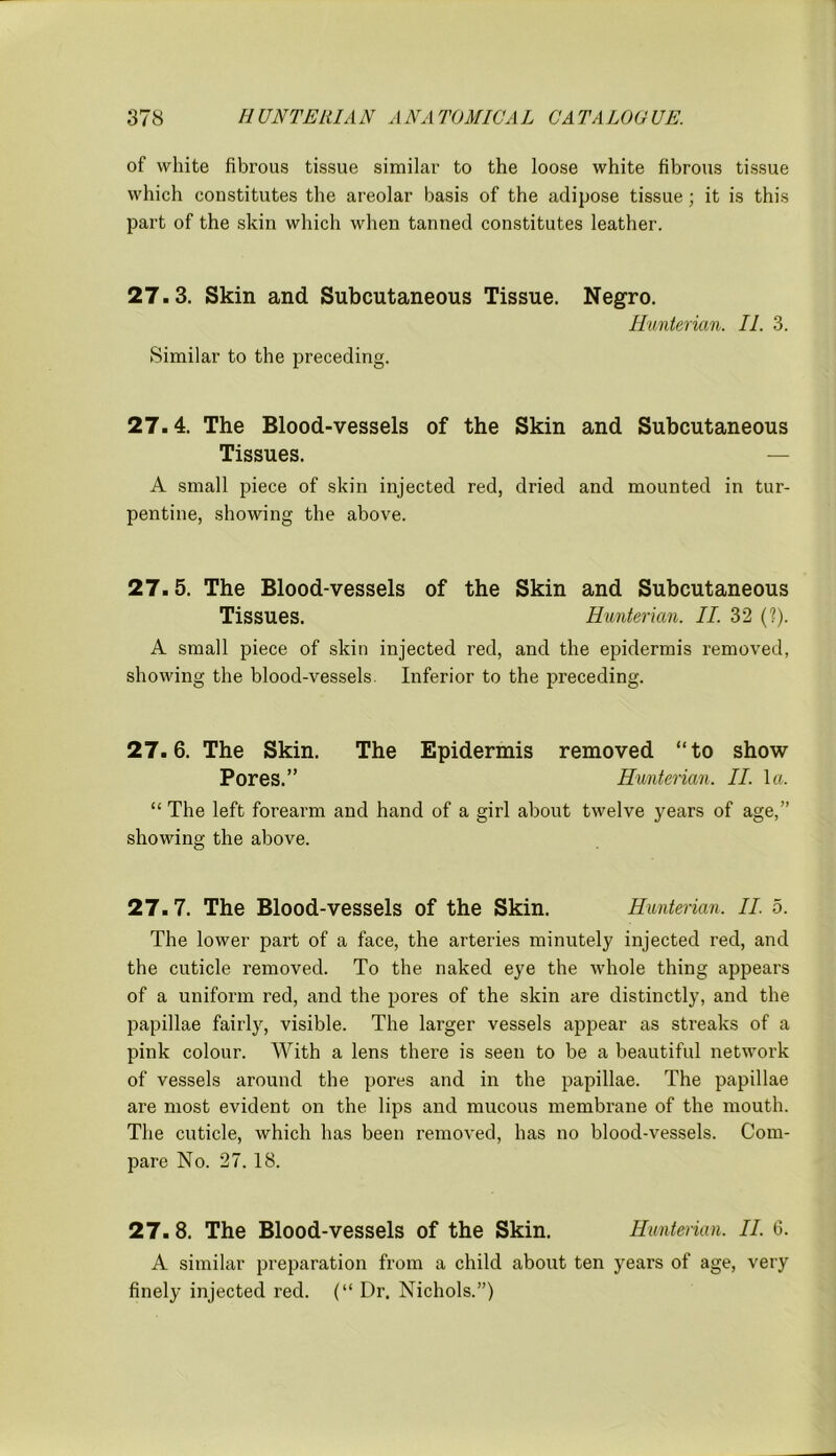 of white fibrous tissue similar to the loose white fibrous tissue which constitutes the areolar basis of the adipose tissue; it is this part of the skin which when tanned constitutes leather. 27.3. Skin and Subcutaneous Tissue. Negro. Hunterian. II. 3. Similar to the preceding. 27.4. The Blood-vessels of the Skin and Subcutaneous Tissues. — A small piece of skin injected red, dried and mounted in tur- pentine, showing the above. 27.5. The Blood-vessels of the Skin and Subcutaneous Tissues. Hunterian. II. 32 (?). A small piece of skin injected red, and the epidermis removed, showing the blood-vessels. Inferior to the preceding. 27.6. The Skin. The Epidermis removed “to show Pores.” Hunterian. II. la. “ The left forearm and hand of a girl about twelve years of age,” showing the above. 27.7. The Blood-vessels of the Skin. Hunterian. II. 5. The lower part of a face, the arteries minutely injected red, and the cuticle removed. To the naked eye the whole thing appears of a uniform red, and the pores of the skin are distinctly, and the papillae fairly, visible. The larger vessels appear as streaks of a pink colour. With a lens there is seen to be a beautiful network of vessels around the pores and in the papillae. The papillae are most evident on the lips and mucous membrane of the mouth. The cuticle, which has been removed, has no blood-vessels. Com- pare No. 27. 18. 27. 8. The Blood-vessels of the Skin. Hunterian. II. 6. A similar preparation from a child about ten years of age, very finely injected red. (“ Dr. Nichols.”)