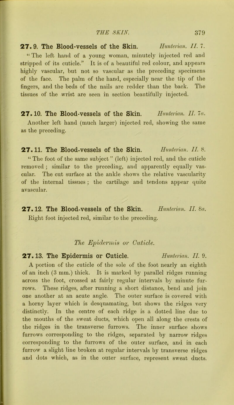 27. 9. The Blood-vessels of the Skin. Hunterian. II. 7. “ The left hand of a young woman, minutely injected red and stripped of its cuticle.” It is of a beautiful red colour, and appears highly'- vascular, but not so vascular as the preceding specimens of the face. The palm of the hand, especially near the tip of the fingers, and the beds of the nails are redder than the back. The tissues of the wrist are seen in section beautifully injected. 27.10. The Blood-vessels of the Skin. Hunterian. II. la. Another left hand (much larger) injected red, showing the same as the preceding. 27.11. The Blood-vessels of the Skin. Hunterian. II. 8. “ The foot of the same subject ” (left) injected red, and the cuticle removed; similar to the preceding, and apparently equally vas- cular. The cut surface at the ankle shows the relative vascularity of the internal tissues ; the cartilage and tendons appear quite avascular. 27.12. The Blood-vessels of the Skin. Hunterian. II. 8a. Right foot injected red, similar to the preceding. The Epidermis or Cuticle. 27.13. The Epidermis or Cuticle. Hunterian. II. 9. A portion of the cuticle of the sole of the foot nearly an eighth of an inch (3 mm.) thick. It is marked by parallel ridges running across the foot, crossed at fairly regular intervals by minute fur- rows. These ridges, after running a short distance, bend and join one another at an acute angle. The outer surface is covered with a horny layer which is desquamating, but shows the ridges very distinctly. In the centre of each ridge is a dotted line due to the mouths of the sweat ducts, which open all along the crests of the ridges in the transverse furrows. The inner surface shows furrows corresponding to the ridges, separated by narrow ridges corresponding to the furrows of the outer surface, and in each furrow a slight line broken at regular intervals by transverse ridges and dots which, as in the outer surface, represent sweat ducts.