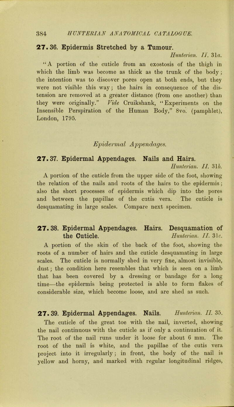 27.36. Epidermis Stretched by a Tumour. Hunterian. IT. 31a. “A portion of the cuticle from an exostosis of the thigh in which the limb was become as thick as the trunk of the body ; the intention was to discover pores open at both ends, but they were not visible this way; the hairs in consequence of the dis- tension are removed at a greater distance (from one another) than they were originally.” Vide Cruikshank, “Experiments on the Insensible Perspiration of the Human Body,” 8vo. (pamphlet), London, 1795. Epidermal Appendages. 27.37. Epidermal Appendages. Nails and Hairs. Hunterian. II. 31 b. A portion of the cuticle from the upper side of the foot, showing the relation of the nails and roots of the hairs to the epidermis; also the short processes of epidermis which dip into the pores and between the papillae of the cutis vera. The cuticle is desquamating in large scales. Compare next specimen. 27. 38. Epidermal Appendages. Hairs. Desquamation of the Cuticle. Hunterian. II. 31c. A portion of the skin of the back of the foot, showing the roots of a number of hairs and the cuticle desquamating in large scales. The cuticle is normally shed in very fine, almost invisible, dust; the condition here resembles that which is seen on a limb that has been covered by a dressing or bandage for a long time—the epidermis being protected is able to form flakes of considerable size, which become loose, and are shed as such. 27. 39. Epidermal Appendages. Nails. Hunterian. II. 35. The cuticle of the great toe with the nail, inverted, showing the nail continuous with the cuticle as if only a continuation of it. The root of the nail runs under it loose for about 6 mm. The root of the nail is white, and the papillae of the cutis vera project into it irregularly; in front, the body of the nail is yellow and horny, and marked with regular longitudinal ridges,