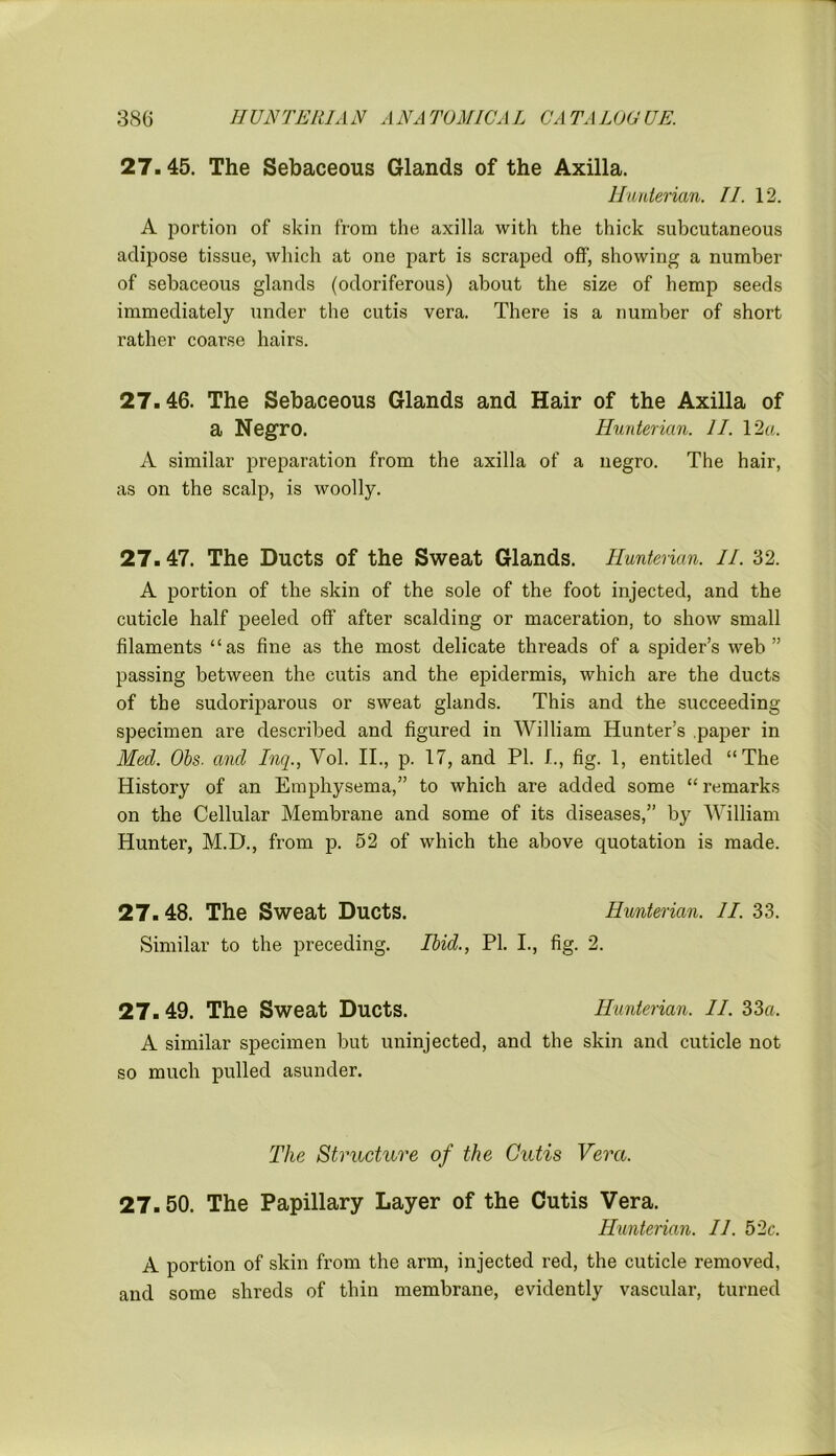 27.45. The Sebaceous Glands of the Axilla. Hunterian. II. 12. A portion of skin from the axilla with the thick subcutaneous adipose tissue, which at one part is scraped off', showing a number of sebaceous glands (odoriferous) about the size of hemp seeds immediately under the cutis vera. There is a number of short rather coarse hairs. 27.46. The Sebaceous Glands and Hair of the Axilla of a Negro. Hunterian. II. 12a. A similar preparation from the axilla of a negro. The hair, as on the scalp, is woolly. 27.47. The Ducts of the Sweat Glands. Hunterian. II. 32. A portion of the skin of the sole of the foot injected, and the cuticle half peeled off after scalding or maceration, to show small filaments “as fine as the most delicate threads of a spider’s web” passing between the cutis and the epidermis, which are the ducts of the sudoriparous or sweat glands. This and the succeeding specimen are described and figured in William Hunter’s paper in Med. Obs. and Inq., Vol. II., p. 17, and PI. I., fig. 1, entitled “The History of an Emphysema,” to which are added some “remarks on the Cellular Membrane and some of its diseases,” by William Hunter, M.D., from p. 52 of which the above quotation is made. 27. 48. The Sweat Ducts. Hunterian. II. 33. Similar to the preceding. Ibid., PI. I., fig. 2. 27. 49. The Sweat Ducts. Hunterian. II. 33a. A similar specimen but uninjected, and the skin and cuticle not so much pulled asunder. The Structure of the Cutis Vera. 27.50. The Papillary Layer of the Cutis Vera. Hunterian. 11. 52c. A portion of skin from the arm, injected red, the cuticle removed, and some shreds of thin membrane, evidently vascular, turned