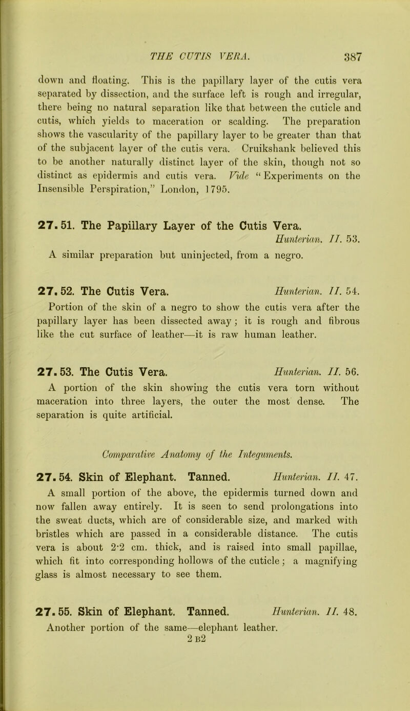 down and floating. This is the papillary layer of the cutis vera separated by dissection, and the surface left is rough and irregular, there being no natural separation like that between the cuticle and cutis, which yields to maceration or scalding. The preparation shows the vascularity of the papillary layer to be greater than that of the subjacent layer of the cutis vera. Cruikshank believed this to be another naturally distinct layer of the skin, though not so distinct as epidermis and cutis vera. Vide “ Experiments on the Insensible Perspiration,” London, 1795. 27.51. The Papillary Layer of the Cutis Vera. Hunterian. II. 53. A similar preparation but uninjected, from a negro. 27, 52. The Cutis Vera. Hunterian. II. 54. Portion of the skin of a negro to show the cutis vera after the papillary layer has been dissected away; it is rough and fibrous like the cut surface of leather—it is raw human leather. 27. 53. The Cutis Vera. Hunterian. II. 56. A portion of the skin showing the cutis vera torn without maceration into three layers, the outer the most dense. The separation is quite artificial. Comparative Anatomy of the Integuments. 27. 54. Skin of Elephant. Tanned. Hunterian. II. 47. A small portion of the above, the epidermis turned down and now fallen away entirely. It is seen to send prolongations into the sweat ducts, which are of considerable size, and marked with bristles which are passed in a considerable distance. The cutis vera is about 2‘2 cm. thick, and is raised into small papillae, which fit into corresponding hollows of the cuticle; a magnifying glass is almost necessary to see them. 27. 55. Skin of Elephant. Tanned. Hunterian. II. 48. Another portion of the same—elephant leather. 2 b2
