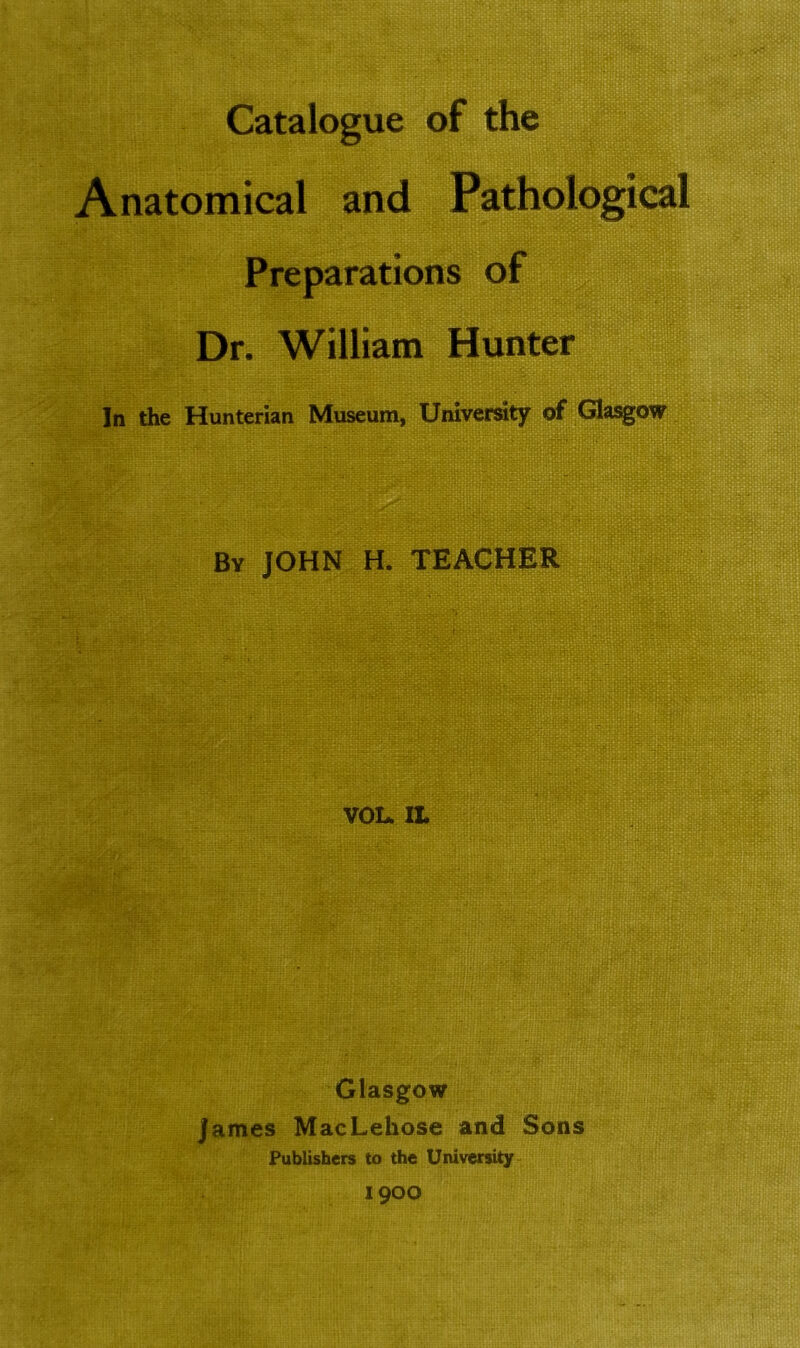 Catalogue of the Anatomical and Pathological Preparations of Dr. William Hunter In the Hunterian Museum, University of Glasgow Bv JOHN H. TEACHER VOL. II» Glasgow James MacLekose and Sons Publishers to the University 1900