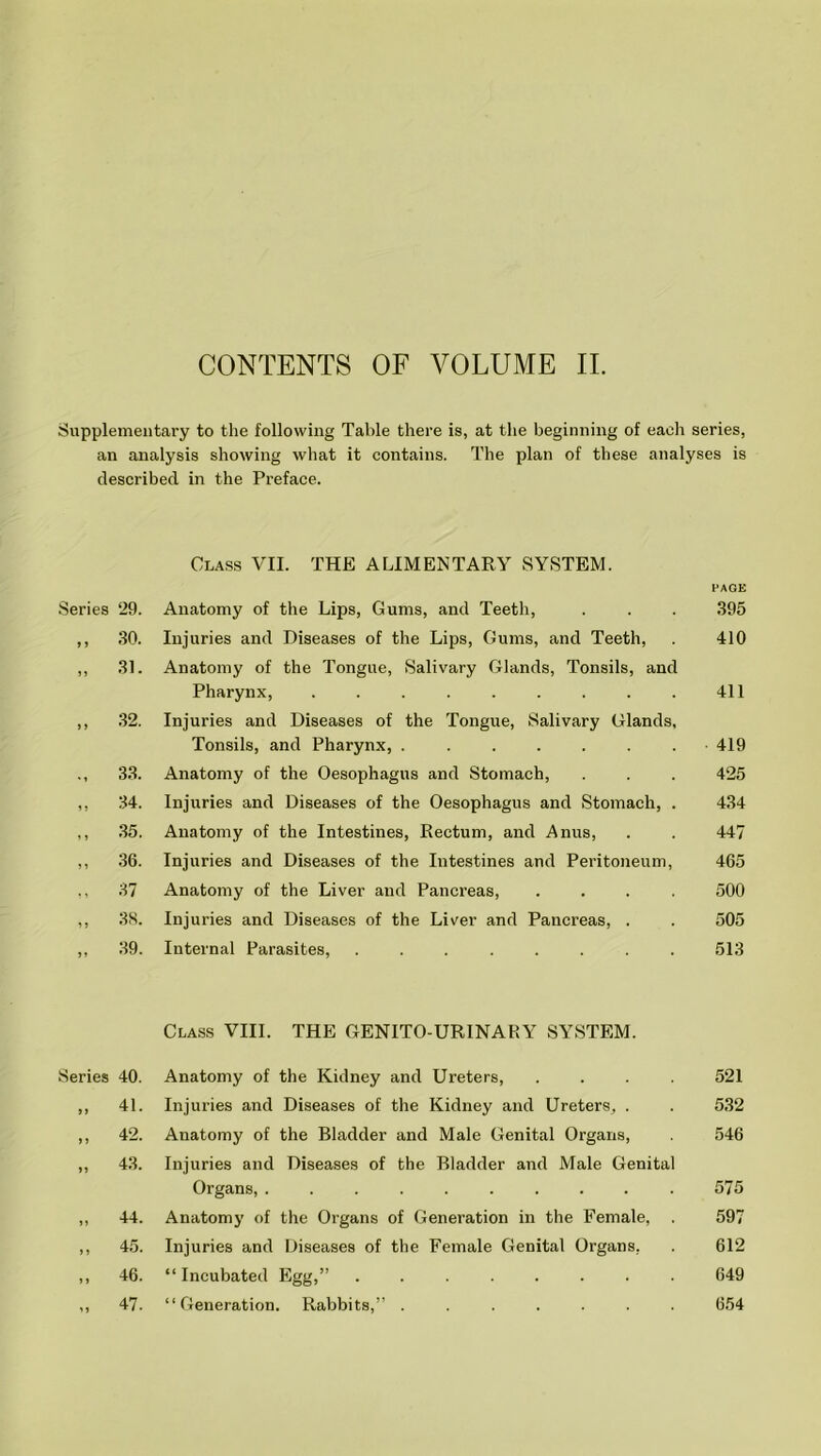 CONTENTS OF VOLUME II. Supplementary to the following Table there is, at the beginning of each series, an analysis showing what it contains. The plan of these analyses is described in the Preface. Class VII. THE ALIMENTARY SYSTEM. PAGE Series 29. Anatomy of the Lips, Gums, and Teeth, . . . 395 ,, 30. Injuries and Diseases of the Lips, Gums, and Teeth, . 410 ,, 31. Anatomy of the Tongue, Salivary Glands, Tonsils, and Pharynx, 411 ,, 32. Injuries and Diseases of the Tongue, Salivary Glands, Tonsils, and Pharynx, ........ 419 ., 33. Anatomy of the Oesophagus and Stomach, . . . 425 ,, 34. Injuries and Diseases of the Oesophagus and Stomach, . 434 ,, 35. Anatomy of the Intestines, Rectum, and Anus, . . 447 ,, 36. Injuries and Diseases of the Intestines and Peritoneum, 465 ,, 37 Anatomy of the Liver and Pancreas, .... 500 ,, 3S. Injuries and Diseases of the Liver and Pancreas, . . 505 ,, 39. Internal Parasites, 513 Class VIII. THE GENITO URINARY SYSTEM. Series 40. Anatomy of the Kidney and Ureters, ,, 41. Injuries and Diseases of the Kidney and Ureters, . ,, 42. Anatomy of the Bladder and Male Genital Organs, ,, 43. Injuries and Diseases of the Bladder and Male Genital Organs, ......... ,, 44. Anatomy of the Organs of Generation in the Female, ,, 45. Injuries and Diseases of the Female Genital Organs, ,, 46. “Incubated Egg,” ....... ,, 47. “Generation. Rabbits,” ...... 521 532 546 575 597 612 649 654