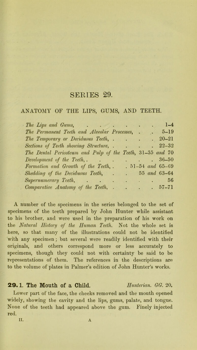 SERIES 29. ANATOMY OF THE LIPS, GUMS, AND TEETH. The Lips and Gums, .... The Permanent Teeth and Alveolar Processes, The Temporary or Deciduous Teeth, . Sections of Teeth showing Structure, . 1-4 5-19 20-21 22-32 The Dental Periosteum and Pulp of the Teeth, 31-35 and 70 Development of the Teeth, ...... 36-50 Formation and Growth of the Teeth, . .51-54 and 65-69 Shedding of the Deciduous Teeth, . . 55 and 63-64 Supernumerary Teeth, . . . . . . 56 Comparative Anatomy of the Teeth, . . . .57-71 A number of the specimens in the series belonged to the set of specimens of the teeth prepared by John Hunter while assistant to his brother, and were used in the preparation of his work on the Natural History of the Human Teeth. Not the whole set is here, so that many of the illustrations could not be identified with any specimen; but several were readily identified with their originals, and others correspond more or less accurately to specimens, though they could not with certainty be said to be representations of them. The references in the descriptions are to the volume of plates in Palmer’s edition of John Hunter’s works. 29.1. The Mouth of a Child. Hunterian. GG. 20. Lower part of the face, the cheeks removed and the mouth opened widely, showing the cavity and the lips, gums, palate, and tongue. None of the teeth had appeared above the gum. Finely injected red.