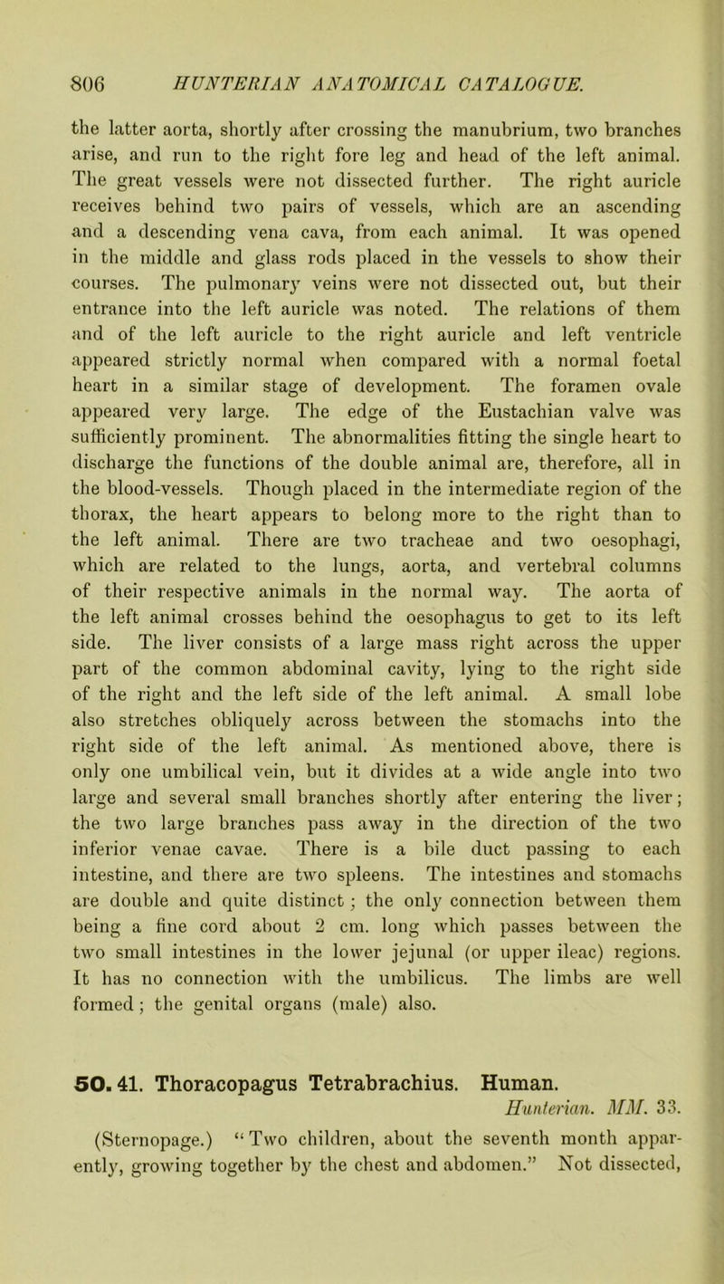 the latter aorta, shortly after crossing the manubrium, two branches arise, and run to the right fore leg and head of the left animal. The great vessels were not dissected further. The right auricle receives behind two pairs of vessels, which are an ascending and a descending vena cava, from each animal. It was opened in the middle and glass rods placed in the vessels to show their courses. The pulmonary veins were not dissected out, but their entrance into the left auricle was noted. The relations of them and of the left auricle to the right auricle and left ventricle appeared strictly normal when compared with a normal foetal heart in a similar stage of development. The foramen ovale appeared very large. The edge of the Eustachian valve was sufficiently prominent. The abnormalities fitting the single heart to discharge the functions of the double animal are, therefore, all in the blood-vessels. Though placed in the intermediate region of the thorax, the heart appears to belong more to the right than to the left animal. There are two tracheae and two oesophagi, which are related to the lungs, aorta, and vertebral columns of their respective animals in the normal way. The aorta of the left animal crosses behind the oesophagus to get to its left side. The liver consists of a large mass right across the upper part of the common abdominal cavity, lying to the right side of the right and the left side of the left animal. A small lobe also stretches obliquely across between the stomachs into the right side of the left animal. As mentioned above, there is only one umbilical vein, but it divides at a wide angle into two large and several small branches shortly after entering the liver; the two large branches pass away in the direction of the two infei’ior venae cavae. There is a bile duct passing to each intestine, and there are two spleens. The intestines and stomachs are double and quite distinct; the only connection between them being a fine cord about 2 cm. long which passes between the two small intestines in the lower jejunal (or upper ileac) regions. It has no connection with the umbilicus. The limbs are well formed; the genital organs (male) also. 50.41. Thoracopagus Tetrabrachius. Human. Hunterian. MM. 33. (Sternopage.) “ Two children, about the seventh month appar- ently, growing together by the chest and abdomen.” Not dissected,