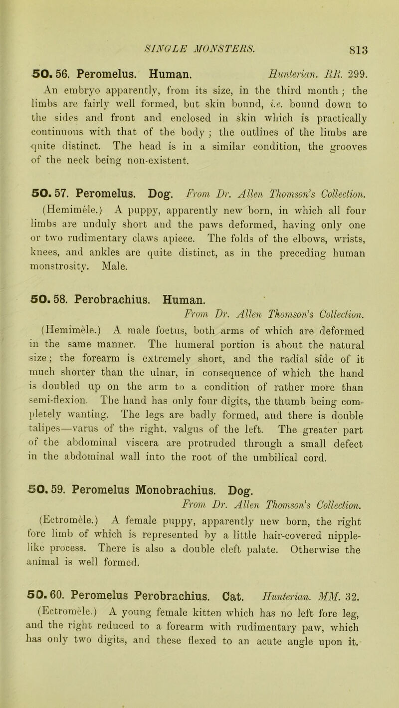 50. 56. Peromelus. Human. Hunterian. HR. 299. An embryo apparently, from its size, in the third month ; the limbs are fairly well formed, but skin bound, i.e. bound down to the sides and front and enclosed in skin which is practically continuous with that of the body ; the outlines of the limbs are quite distinct. The head is in a similar condition, the grooves of the neck being non-existent. 50. 57. Peromelus. Dog. From Dr. Allen Thomson’s Collection. (Hemimele.) A puppy, apparently new born, in which all four limbs are unduly short and the paws deformed, having only one or two rudimentary claws apiece. The folds of the elbows, wrists, knees, and ankles are quite distinct, as in the preceding human monstrosity. Male. 50.58. Perobrachius. Human. From Dr. Allen Thomson's Collection. (Hemimele.) A male foetus, both arms of which are deformed in the same manner. The humeral portion is about the natural size; the forearm is extremely short, and the radial side of it much shorter than the ulnar, in consequence of which the hand is doubled up on the arm to a condition of rather more than semi-flexion. The hand has only four digits, the thumb being com- pletely wanting. The legs are badly formed, and there is double talipes—varus of the right, valgus of the left. The greater part of the abdominal viscera are protruded through a small defect in the abdominal wall into the root of the umbilical cord. 50. 59. Peromelus Monobrachius. Dog. From Dr. Allen Thomson’s Collection. (Ectromele.) A female puppy, apparently new born, the right lore limb of which is represented by a little hair-covered nipple- like process. There is also a double cleft palate. Otherwise the animal is well formed. 50.60. Peromelus Perobrachius. Cat. Hunterian. MM. 32. (Ectromele.) A young female kitten which has no left fore leg, and the right reduced to a forearm with rudimentary paw, which has only two digits, and these flexed to an acute angle upon it.