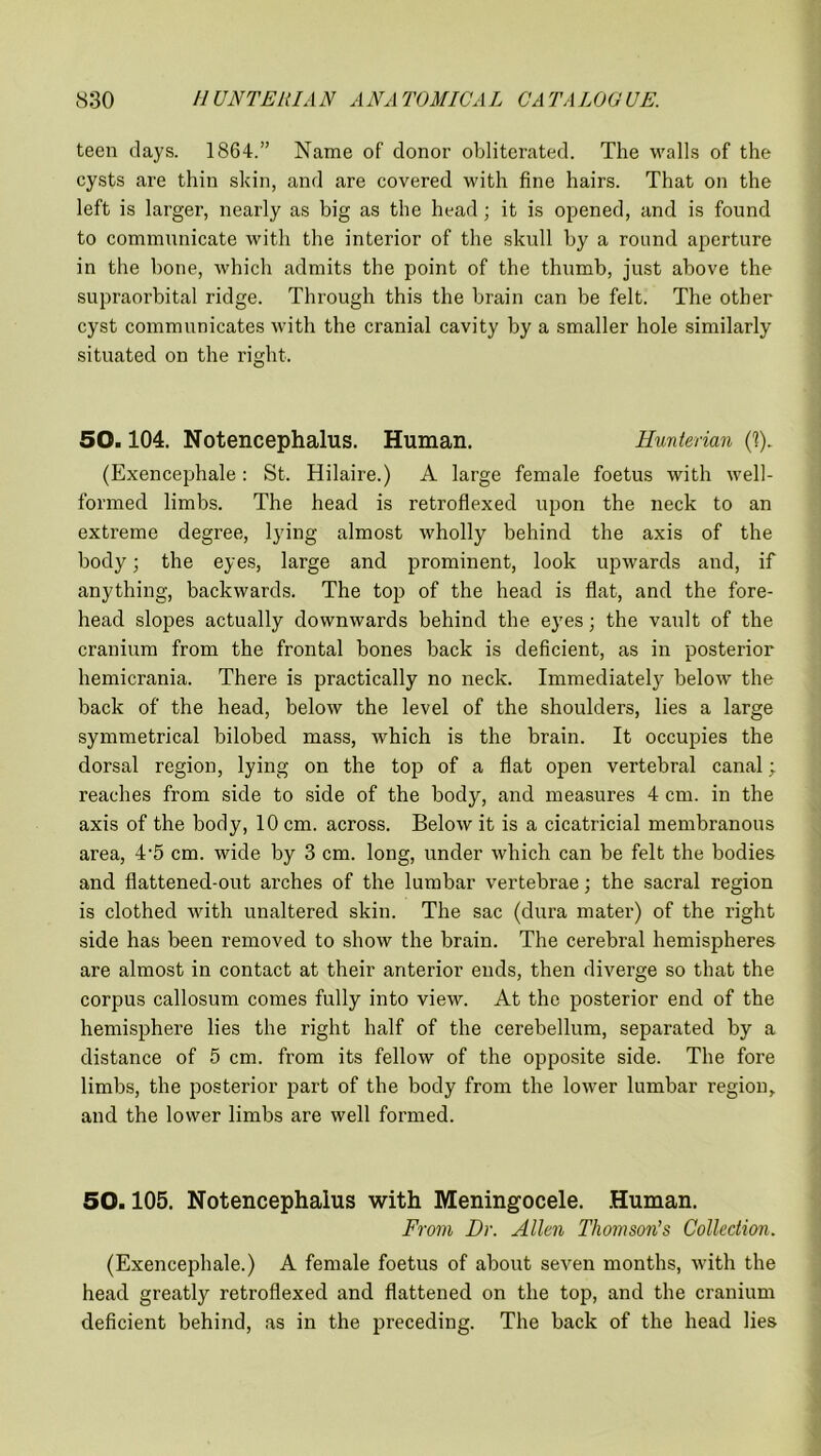 teen days. 1864.” Name of donor obliterated. The walls of the cysts are thin skin, and are covered with fine hairs. That on the left is larger, nearly as big as the head; it is opened, and is found to communicate with the interior of the skull by a round aperture in the bone, which admits the point of the thumb, just above the supraorbital ridge. Through this the brain can be felt. The other cyst communicates with the cranial cavity by a smaller hole similarly situated on the right. 50.104. Notencephalus. Human. Hunterian (1). (Exencephale: St. Hilaire.) A large female foetus with well- formed limbs. The head is retroflexed upon the neck to an extreme degree, lying almost wholly behind the axis of the body; the eyes, large and prominent, look upwards and, if anything, backwards. The top of the head is flat, and the fore- head slopes actually downwards behind the eyes; the vault of the cranium from the frontal bones back is deficient, as in posterior hemicrania. There is practically no neck. Immediately below the back of the head, below the level of the shoulders, lies a large symmetrical bilobed mass, which is the brain. It occupies the dorsal region, lying on the top of a flat open vertebral canal; reaches from side to side of the body, and measures 4 cm. in the axis of the body, 10 cm. across. Below it is a cicatricial membranous area, 4-5 cm. wide by 3 cm. long, under which can be felt the bodies and fiattened-out arches of the lumbar vertebrae; the sacral region is clothed with unaltered skin. The sac (dura mater) of the right side has been removed to show the brain. The cerebral hemispheres are almost in contact at their anterior ends, then diverge so that the corpus callosum comes fully into view. At the posterior end of the hemisphere lies the right half of the cerebellum, separated by a distance of 5 cm. from its fellow of the opposite side. The fore limbs, the posterior part of the body from the lower lumbar region, and the lower limbs are well formed. 50.105. Notencephalus with Meningocele. Human. From Dr. Allen Thomson's Collection. (Exencephale.) A female foetus of about seven months, with the head greatly retroflexed and flattened on the top, and the cranium deficient behind, as in the preceding. The back of the head lies