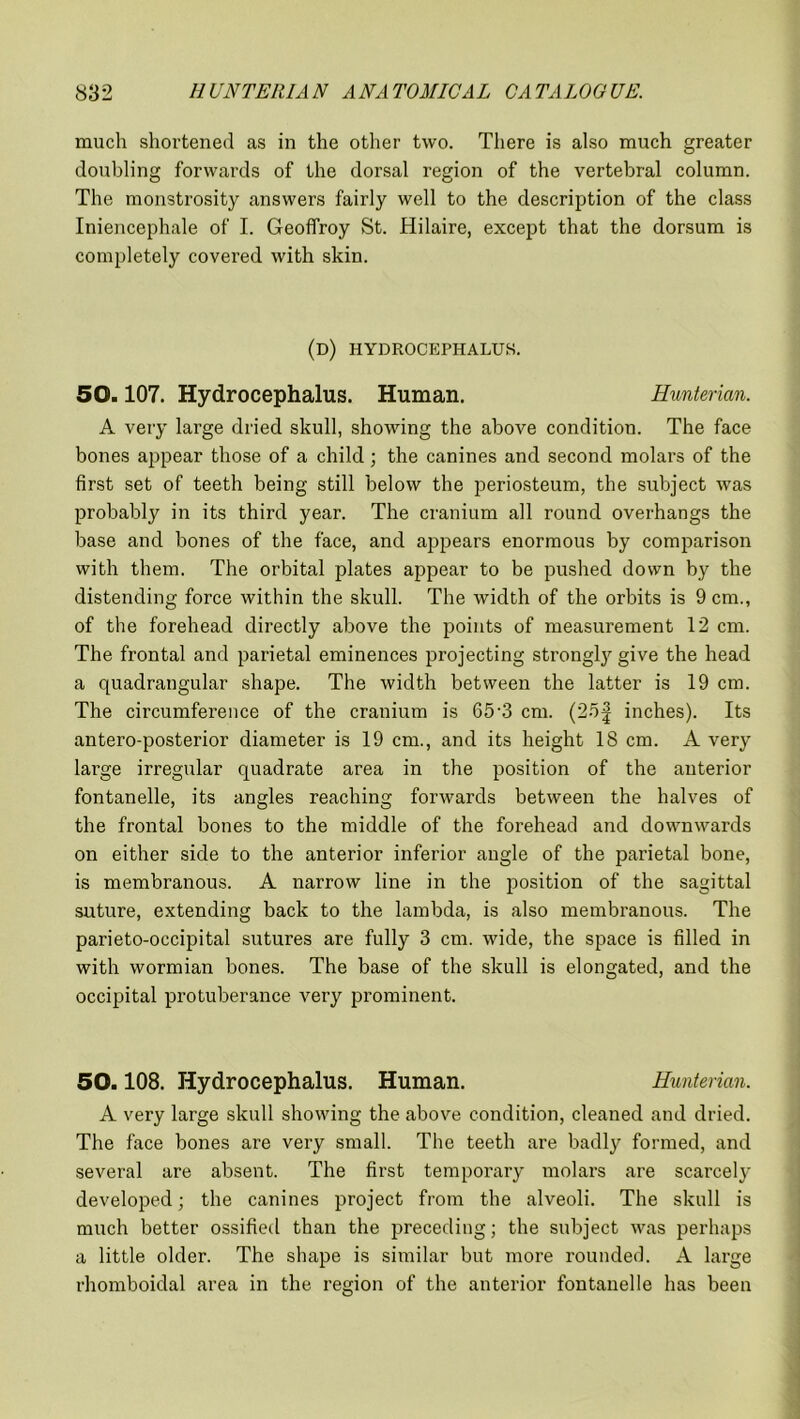 much shortened as in the other two. There is also much greater doubling forwards of the dorsal region of the vertebral column. The monstrosity answers fairly well to the description of the class Iniencephale of I. Geoffroy St. Hilaire, except that the dorsum is completely covered with skin. (d) hydrocephalus. 50.107. Hydrocephalus. Human. Hunterian. A very large dried skull, showing the above condition. The face bones appear those of a child; the canines and second molars of the first set of teeth being still below the periosteum, the subject was probably in its third year. The cranium all round overhangs the base and bones of the face, and appears enormous by comparison with them. The orbital plates appear to be pushed down by the distending force within the skull. The width of the orbits is 9 cm., of the forehead directly above the points of measurement 12 cm. The frontal and parietal eminences projecting strongly give the head a quadrangular shape. The width between the latter is 19 cm. The circumference of the cranium is 65-.3 cm. (25f inches). Its antero-posterior diameter is 19 cm., and its height 18 cm. A very large irregular quadrate area in the position of the anterior fontanelle, its angles reaching forwards between the halves of the frontal bones to the middle of the forehead and downwards on either side to the anterior inferior angle of the parietal bone, is membranous. A narrow line in the position of the sagittal suture, extending back to the lambda, is also membranous. The parieto-occipital sutures are fully 3 cm. wide, the space is filled in with wormian bones. The base of the skull is elongated, and the occipital protuberance very prominent. 50.108. Hydrocephalus. Human. Hunterian. A very large skull showing the above condition, cleaned and dried. The face bones are very small. The teeth are badly formed, and several are absent. The first temporary molars are scarcely developed; the canines project from the alveoli. The skull is much better ossified than the preceding; the subject was perhaps a little older. The shape is similar but more rounded. A large rhomboidal area in the region of the anterior fontanelle has been