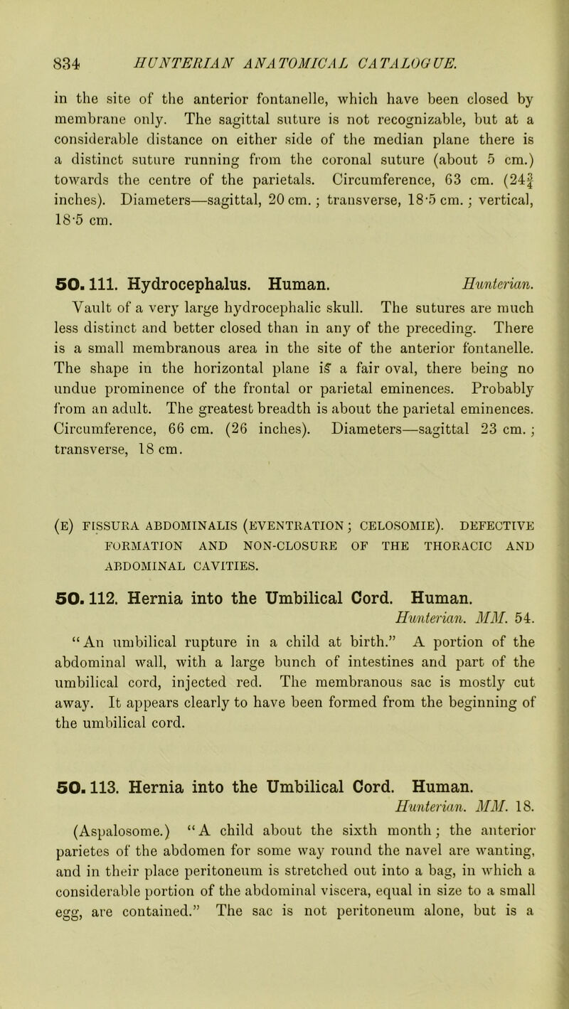 in the site of the anterior fontanelle, which have been closed by membrane only. The sagittal suture is not recognizable, but at a considerable distance on either side of the median plane there is a distinct suture running from the coronal suture (about 5 cm.) towards the centre of the parietals. Circumference, 63 cm. (24§ inches). Diameters—sagittal, 20 cm.; transverse, 18-5 cm.; vertical, 18-5 cm. 50. 111. Hydrocephalus. Human. Hunterian. Vault of a very large hydrocephalic skull. The sutures are much less distinct and better closed than in any of the preceding. There is a small membranous area in the site of the anterior fontanelle. The shape in the horizontal plane i£ a fair oval, there being no undue prominence of the frontal or parietal eminences. Probably from an adult. The greatest breadth is about the parietal eminences. Circumference, 66 cm. (26 inches). Diameters—sagittal 23 cm. ; transverse, 18 cm. (e) fissura abdominalis (eventration ; celosomie). defective FORMATION AND NON-CLOSURE OF THE THORACIC AND ABDOMINAL CAVITIES. 50.112. Hernia into the Umbilical Cord. Human. Hunterian. MM. 54. “ An umbilical rupture in a child at birth.” A portion of the abdominal wall, with a large bunch of intestines and part of the umbilical cord, injected red. The membranous sac is mostly cut away. It appears clearly to have been formed from the beginning of the umbilical cord. 50.113. Hernia into the Umbilical Cord. Human. Hunterian. MM. 18. (Aspalosome.) “A child about the sixth month; the anterior parietes of the abdomen for some way round the navel are wanting, and in their place peritoneum is stretched out into a bag, in which a considerable portion of the abdominal viscera, equal in size to a small egg, are contained.” The sac is not peritoneum alone, but is a
