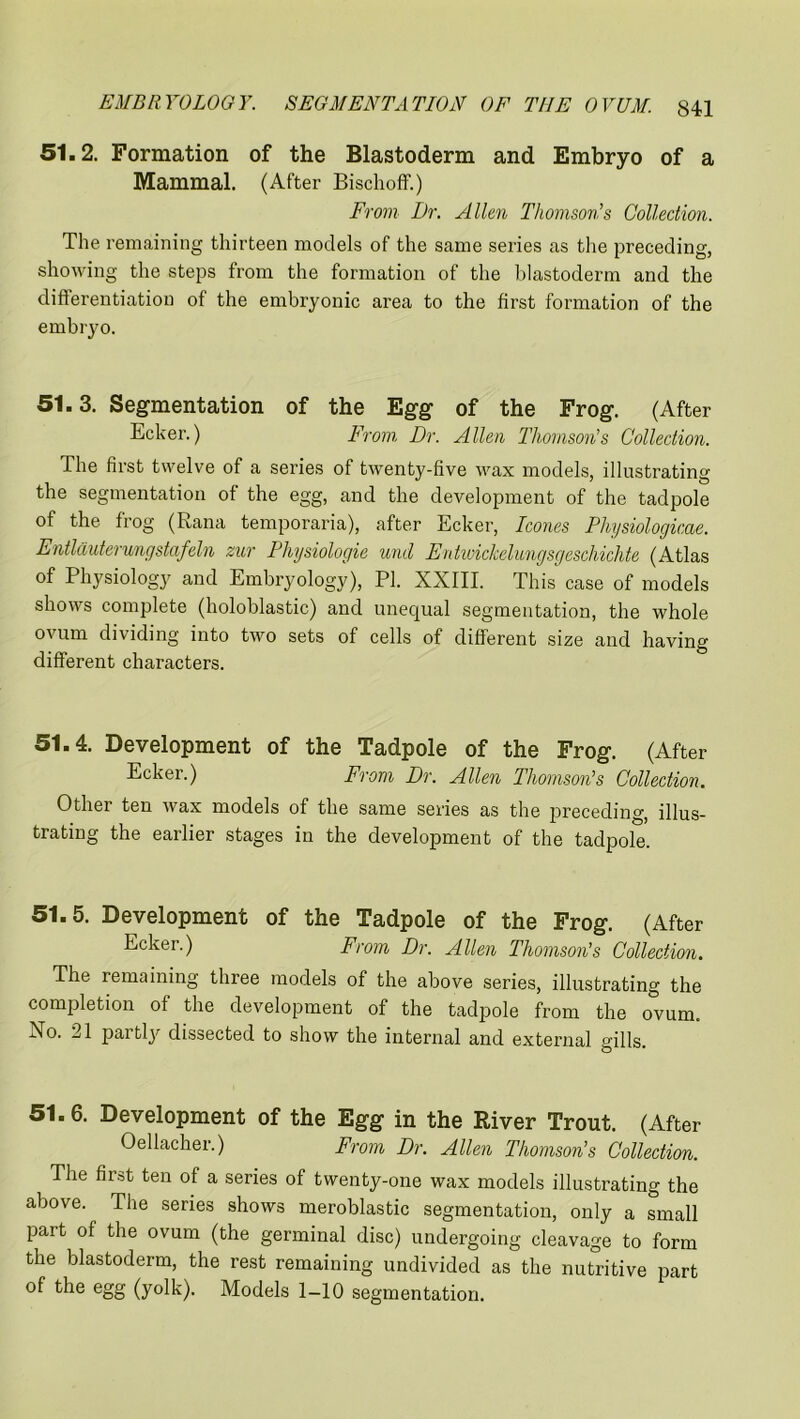 51.2. Formation of the Blastoderm and Embryo of a Mammal. (After Bischoff.) From Dr. Allen Thomson’s Collection. The remaining thirteen models of the same series as the preceding, showing the steps from the formation of the blastoderm and the differentiation of the embryonic area to the first formation of the embryo. 51.3. Segmentation of the Egg of the Frog. (After Ecker.) From Dr. Allen Thomson’s Collection. The first twelve of a series of twenty-five wax models, illustrating the segmentation of the egg, and the development of the tadpole of the frog (Rana temporaria), after Ecker, leones Physiologicae. Entlauterungstafeln zur Physiologic und Entwickelungsgeschichte (Atlas of Physiology and Embryology), PI. XXIII. This case of models shows complete (holoblastic) and unequal segmentation, the whole ovum dividing into two sets of cells of different size and having different characters. 51.4. Development of the Tadpole of the Frog. (After Ecker.) From Dr. Allen Thomson’s Collection. Other ten wax models of the same series as the preceding, illus- trating the earlier stages in the development of the tadpole. 51.5. Development of the Tadpole of the Frog. (After Ecker.) From Dr. Allen Thomson's Collection. The remaining three models of the above series, illustrating the completion of the development of the tadpole from the ovum. No. 21 partty dissected to show the internal and external gills. 51.6. Development of the Egg in the River Trout. (After Oellacher.) From Dr. Allen Thomson’s Collection. The first ten of a series of twenty-one wax models illustrating the above. The series shows meroblastic segmentation, only a small part of the ovum (the germinal disc) undergoing cleavage to form the blastoderm, the rest remaining undivided as the nutritive part of the egg (yolk). Models 1-10 segmentation.