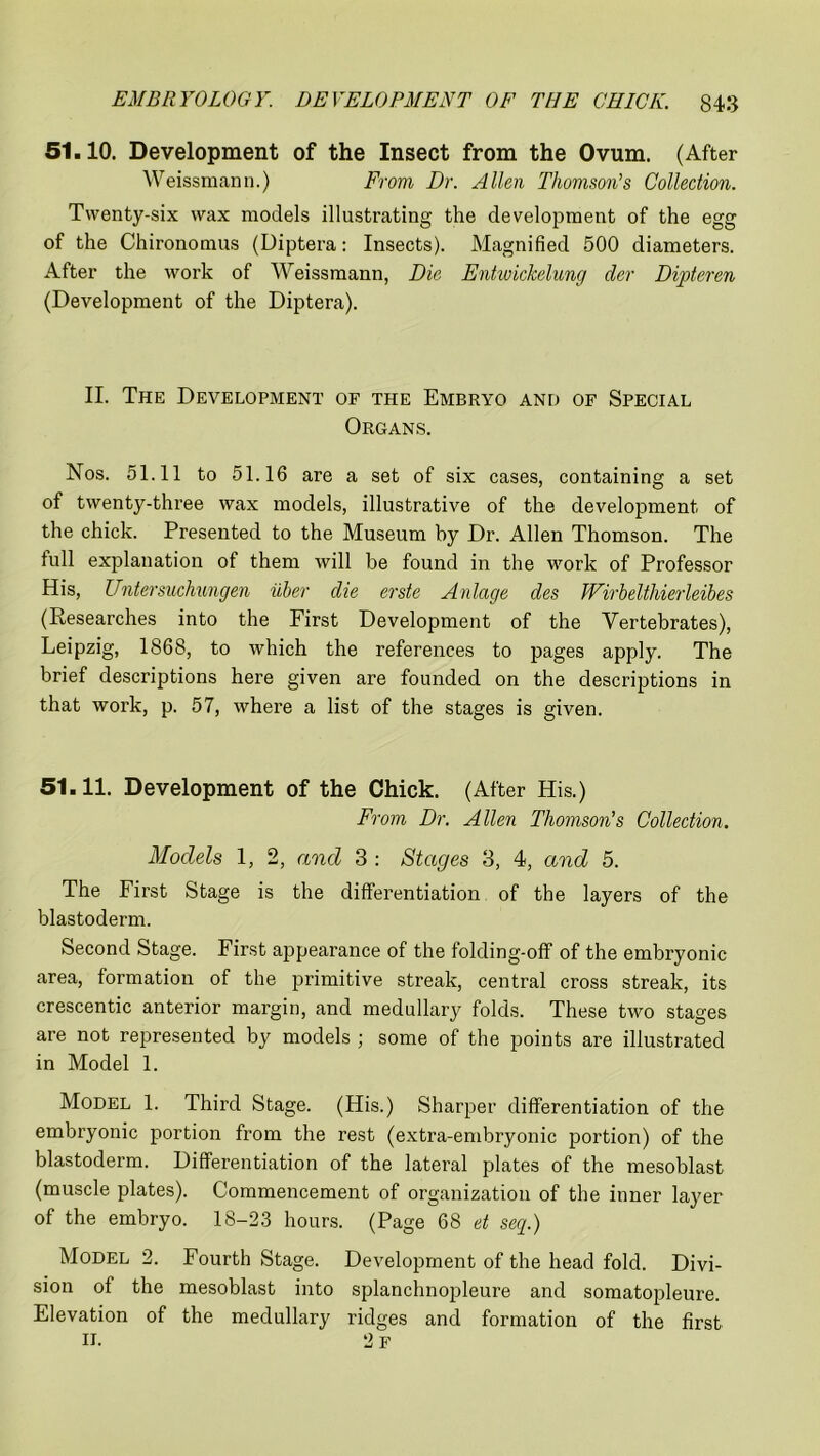 51.10. Development of the Insect from the Ovum. (After Weissmann.) From Dr. Allen Thomson’s Collection. Twenty-six wax models illustrating the development of the egg of the Chironomus (Diptera: Insects). Magnified 500 diameters. After the work of Weissmann, Die Entwickelung der Dipteren (Development of the Diptera). II. The Development of the Embryo and of Special Organs. Nos. 51.11 to 51.16 are a set of six cases, containing a set of twenty-three wax models, illustrative of the development of the chick. Presented to the Museum by Dr. Allen Thomson. The full explanation of them will be found in the work of Professor His, Untersuchungen uber die erste Anlage des Wirbelthierleibes (Researches into the First Development of the Vertebrates), Leipzig, 1868, to which the references to pages apply. The brief descriptions here given are founded on the descriptions in that work, p. 57, where a list of the stages is given. 51.11. Development of the Chick. (After His.) From Dr. Allen Thomson’s Collection. Models 1, 2, and 3 : Stages 3, 4, and 5. The First Stage is the differentiation of the layers of the blastoderm. Second Stage. First appearance of the folding-off of the embryonic area, formation of the primitive streak, central cross streak, its crescentic anterior margin, and medullary folds. These two stages are not represented by models ; some of the points are illustrated in Model 1. Model 1. Third Stage. (His.) Sharper differentiation of the embryonic portion from the rest (extra-embryonic portion) of the blastoderm. Differentiation of the lateral plates of the mesoblast (muscle plates). Commencement of organization of the inner layer of the embryo. 18-23 hours. (Page 68 et seq.) Model 2. Fourth Stage. Development of the head fold. Divi- sion of the mesoblast into splanchnopleure and somatopleure. Elevation of the medullary ridges and formation of the first II. 2 F